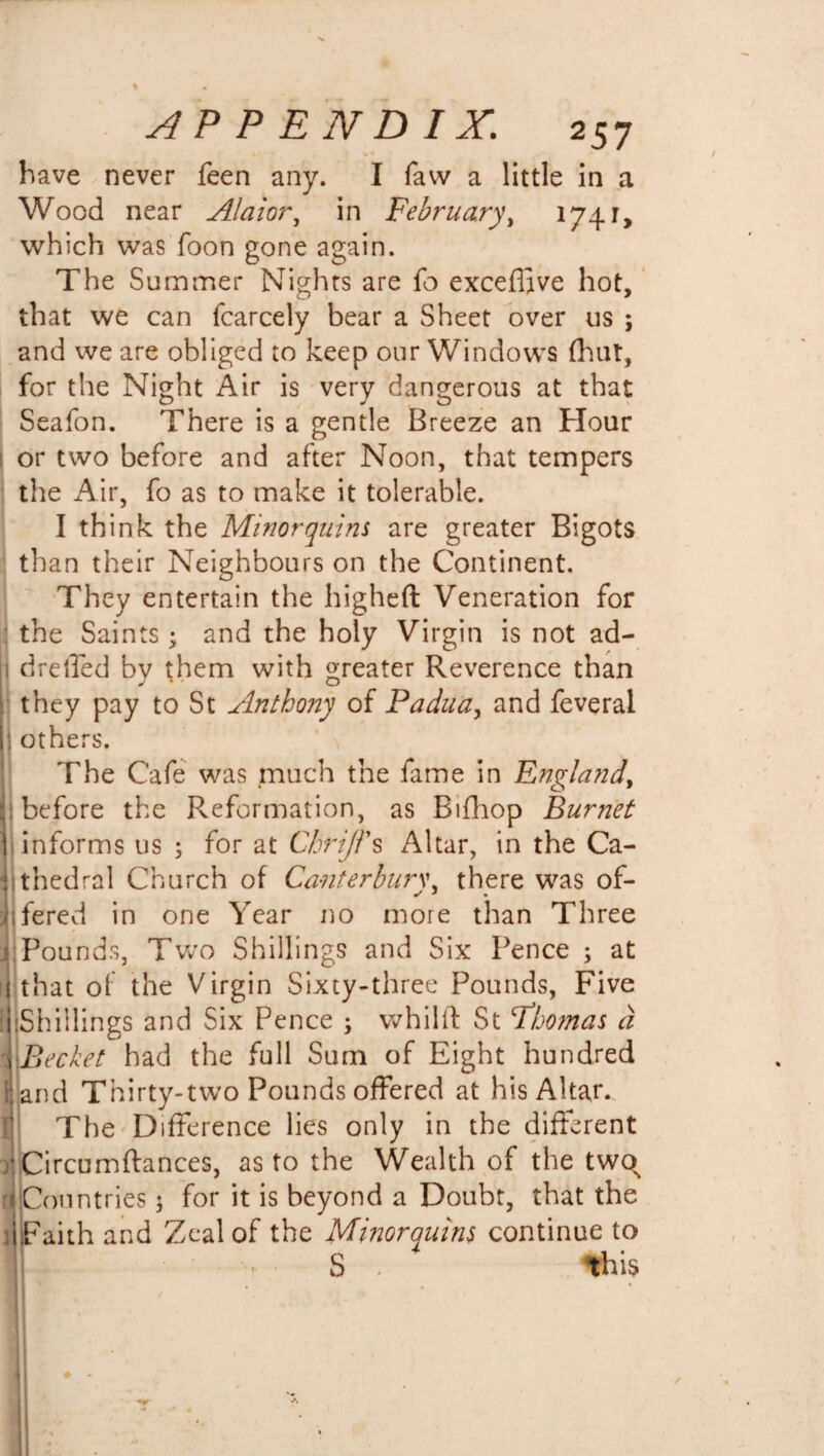 have never feen any. I faw a little in a Wood near Alaior, in February, 1741, which was foon gone again. The Summer Nights are fo exceffive hot, that we can fcarcely bear a Sheet over us ; and we are obliged to keep our Windows (hut, for the Night Air is very dangerous at that Seafon. There is a gentle Breeze an Hour or two before and after Noon, that tempers the Air, fo as to make it tolerable. I think the Minor quins are greater Bigots than their Neighbours on the Continent. They entertain the higheft Veneration for the Saints; and the holy Virgin is not ad- 1 dretfed by them with greater Reverence than they pay to St Anthony of Padua, and feveral 1 others. The Cafe was much the fame in England, before the Reformation, as Bifhop Burnet informs us ; for at Chrijl's Altar, in the Ca¬ thedral Church of Canterbury, there was of- * fered in one Year no more than Three Pounds, Two Shillings and Six Pence ; at that of the Virgin Sixty-three Pounds, Five .Shillings and Six Pence ; whiliY St Fhomas d ^ Bechet had the full Sum of Eight hundred and Thirty-two Pounds offered at his Altar. The Difference lies only in the different Circumftances, as to the Wealth of the twos Countries 3 for it is beyond a Doubt, that the Faith and Zeal of the Minorquins continue to U . S . this