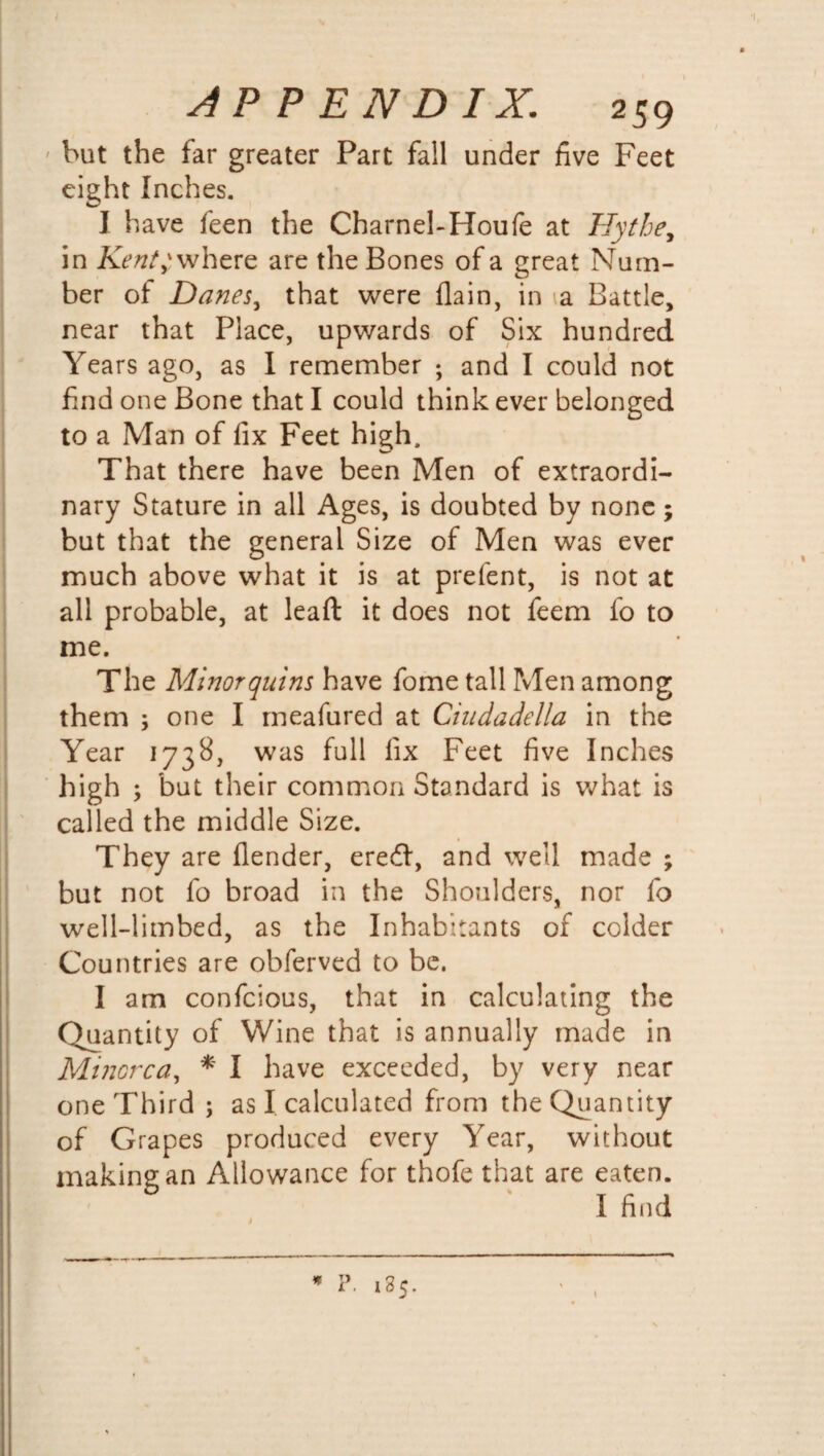 but the far greater Part fall under five Feet eight Inches. I have feen the Charnel-Houfe at Hythe, in Kent} where are the Bones of a great Num¬ ber of Danes, that were (lain, in a Battle, near that Place, upwards of Six hundred Years ago, as I remember ; and I could not find one Bone that I could think ever belonged to a Man of fix Feet high. That there have been Men of extraordi¬ nary Stature in all Ages, is doubted by none; but that the general Size of Men was ever much above what it is at prefent, is not at all probable, at lead it does not feem fo to me. The Minor quins have fome tall Men among them ; one I meafured at Ciudadella in the Year 1738, was full fix Feet five Inches high ; but their common Standard is what is called the middle Size. They are (lender, eredl, and well made ; but not fo broad in the Shoulders, nor fo well-limbed, as the Inhabitants of colder Countries are obferved to be. I am confcious, that in calculating the Quantity of Wine that is annually made in Minorca, * I have exceeded, by very near one Third ; as I calculated from the Quantity of Grapes produced every Year, without making an Allowance for thofe that are eaten. I find \