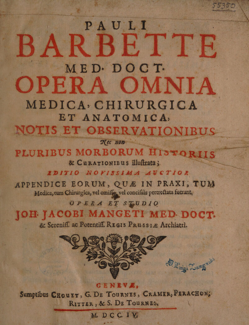 | MEDICA: CHIRURGICA | ».. T ANATOMICA: NOXIS ET OBSERYATIONIBUS —— ; J ONG ER | PLURIBUS MORBORUM i152 RIS &amp; CunArionIsus iluftrata 5. ir ige DN. | EDITIO NOVISSIMA .AUCTIOR J APPENDICE EORUM, QUE IN PRAXI; TUM Medica, tum Chirurgica, vel. qiia concifüls pertre&amp;tata fuerant, 1 ; OPERA ET SQUDIO JOH JACOBI MANGETI MED. DOCT. , &amp; Sereniff. ac enis REGtiS in 5$14E Archiatri. 4 IP... tmv a oma ey GEN IT E; | week Czou rr.G Dr Tounmwrs, CRAMEX, PaxACHON UAE RirriR,&amp; 5 Dz TounNEs a CM bCCIW