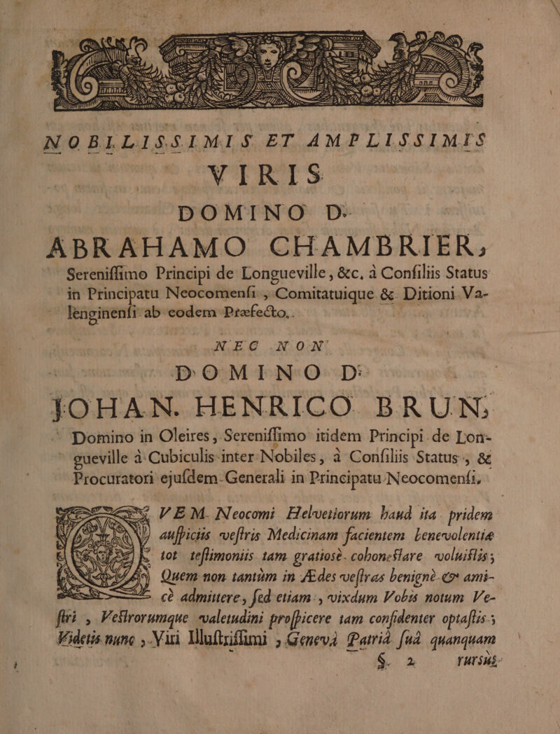 wi à ^ — c EE Dnm d A eet Zr - *, A SN o s NOBLLISSIMIS ET AMPLISSIMIS VIRIS aui pp MCTNIO Dec | ABRAHAMO CHAMBRIER, Sereniffimo Principi de Longueville , &amp;c. à Confiliis Status in Principatu Neocomenfi , Comitatuique. &amp;. Ditioni Va- id lenginenfi- ab eodem Praefecto, . X EC NOA' DOMINO D | JOHAN. HENRICO BRUN; ^ pomino in Oleires, Sereniffimo itidem Principi.de Lon- - gueville à: Cubiculis-inter. Nobiles, à: Confiliis Status , &amp; Procuratori ejufdem -Generali in Principatu. Neocomenfi, xw FPEM. Neocmi. Helveiiorum. baud ita pridem CNNNMIT d.e. ar We , PW) auficiis. ve[lris Medicinam facientem. Lenevvolentie zx M tot reflmoniis 1am. gratiose. coboncslare. vvoluiflis ; Run Quem non tantiim in JEdes ve[lras benignà-ev ami- v. cà admittere y fed: etiam: , oixdum Vobis notum. Ve- firi, Veslrorumque valetudini pro[picere tam confidenter opia[us.; Kidetis nunc ,. Viri Mluftriffmi ; Geneva Patri. fud. quanquam LN — 03À NY