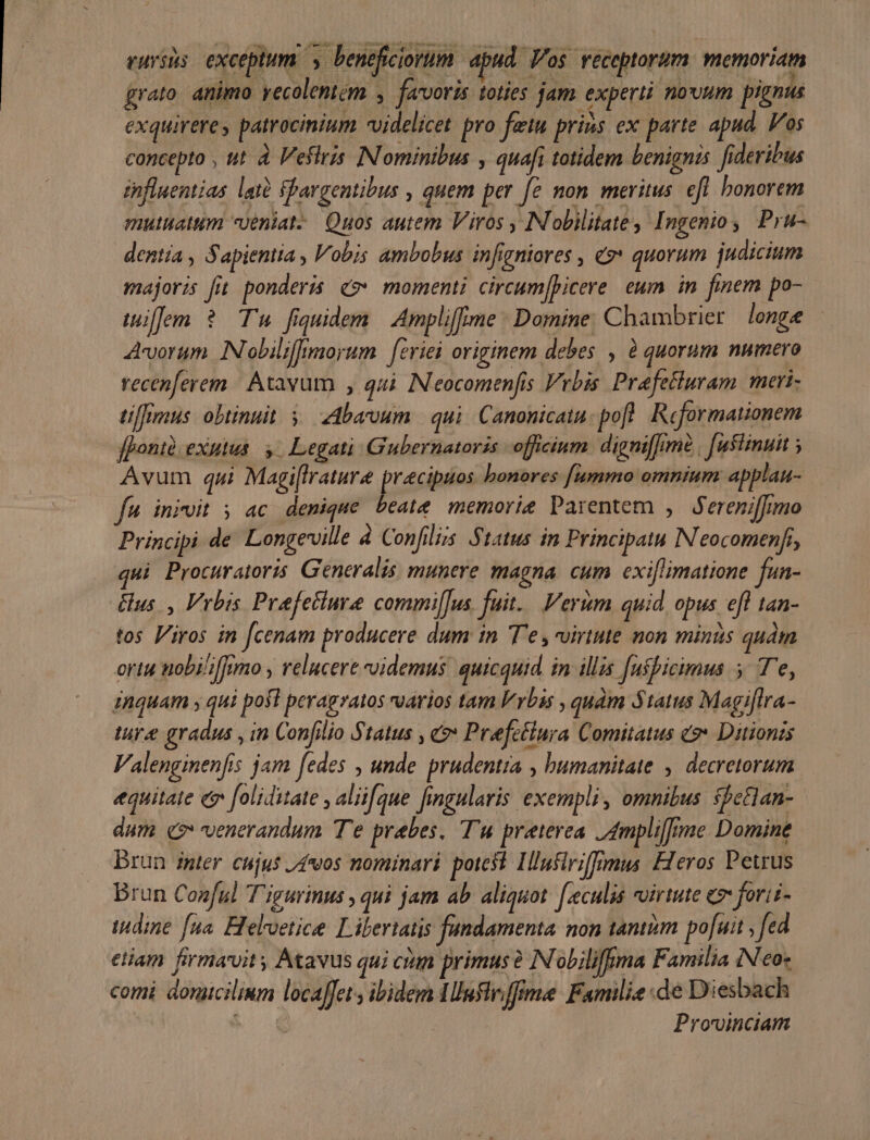 vuriis exceptum. y beneficiorum apud Vos receptorum menoriatm grato. animo yecolentem , favoris toties jam experti nouum pignus exquirere, patrocinium videlicet pro feiu prins ex parte apud. Vos concepto , ut à Veflris INominibus , quafi totidem benignis fideribus influentias att Shargentibus , quem per fe non meritus. efl bonorem mutuattum Uéniat-. Quos autem Viros . IN obilitate, Ingenio , Pru- dentia , Sapientia, Vobis ambobus infigniores , €$* quorum judicium majoris [it ponderis. «momenti. circum[picere eum in finem po- tuiffem ? Tu fiquidem Ampli[frme Domine. Chambrier longe Avorum INobilifrmorum | feviei originem debes , à quorum numero recenferem | Atavum , qui. IN eocomenfis vrbis Préfetluram meri- tiffimus obtinuit 5. Abarvum. | qui. Canonicatu: pofl. Reformationem [poni exutus. y. Legati Gubernatoris officium. digni[Jot | [ustinuit ; Avum qui Magi[frature praecipuos bonores [fummo omnium. applan- fu. iniuit 5 ac denique beate memorie Parentem , ereniffimo Principi de. Longeville 4 Confilus. Status in Principatu IN eocomenfi, qui Procuratoris, Generalis, munere magna. cum exi[limatione fun- Gus. , Vrbis Prafetiure commi[fus. fuit. Verum quid, opus efl tan- tos Viros in [cenam producere dum in 'T'e, virtute non minus quám ortu nobili[fnmo relucere videmus. quicquid in illis [ushicimus y T'e, inquam , qui pofl peragzatos varios tam lvbis , quàm Status Magiflra- lure gradus , in Confilio Status , c? Prefctinra Comitatus eo» Ditionzs Valenginenfis jam fedes , unde prudentia , bumanitate , decretorum equitate e foliditate , aliifque fingularis exempli, omnibus $feGlan- dum e$ venerandum Te prabes. T'u praterea 4mpli[fme Domine brun inter. cujus /4*/os nominari potest. Ilusiriffrmus Heros Petrus Brun Conful T'igurinus , qui jam ab aliquot. [.eculis uirtute e forii- (dine [na Heloetice. Libertatis fundamenta non tantiim po[uit , ed etiam firmaroit y Atavus qui cium primus? N'obiliffima Familia INeo« comi donicilium locaffet s ibidem Tllnflviffima: Familie de Diesbach | Provinciam
