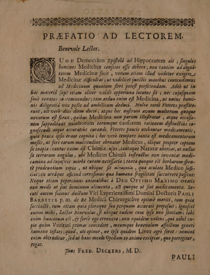 dOISISSESRSONeSOnOCOPPTOtOSODPrenSEtODODOK € » PREFATIO AD LECTOREM. Benevole Letlor. — - à Uo Democritus Epzfold 4d Hippocratem a4 , frzeules Q bomines Medicinz coz[rios effe debere , non tantism. ad digzi- 9A luem. Medicinz facit , verum etiam illud videtur exigere.) Medicinz diffcultas ut videlicet usclis manibus coutendamus ad Medicipam quantum freri. poteff. perficiendam. Adeb ut. in bac materiá (ap? etiam. oliter valde opportuna locutus [rt $ mec cuju[quam fas conatus co stemnendus y tam ardua enim efl Medicina , u usius. bomi- uis diligentia vix poft ad umbilicum deduci. Multa cert& Veteres praflite- Yuzt , Asi verb dies diem docet , atque boc. noffrum evum multorum quoque novorum efl ferax , quibus Medicina som param illufratur , atque occafio- nem [appeditant waorborum earimmque caufarum ratiozem diffintlins co- gnofcendi atque ACCUYALIMS Curamdi. Veteres paucis utebantur HiedicAImestis , quia pauca ipfas erant cognita ; boc vero tempore tanta efl medicamentorum smef(is , ut fere eorum multitudine obruatur Medicus , iique. propter copiam | fíttmopia : tantus egim: efl. Chimix. u(us ,taptaque Naturae uberias, ut zullus fit 1evrarum angulus , ubi Medicus Chimià z/fruéfus zonm inveniat medi- camina ad cuju[vis amurbà curam nece[Jaria s tanta quoque e51 berbarum-fpon- j? prodeuntium copia , ut ubique fit, acvapusin , qua aculato Medico fufi- — ciat sex utráque. oficina corrafimus qua bumaua fragilitati [uccurrere poffet: Neque etiam pepercumus aminalibus 4 D&o OrriMo MaxiMo creatis non modo ut fint bominum alimenta , asl quoque ut. [rat medicamenta. Se-. cuti auem fuimus ductum Viri Experientiffimi Domini Do&oris PAur 1 BannETTE p.m. de Re Medicà Chirurgicáve optime meriti , tum quia. fucciaété , tum. etiam quia pleraque [ua perquam accurato propo[uit s domo[cet autem mihi , Ledlor Benevelus ,fl ubique eadem cum tp[o.mon feutiams labi euim bumanuin esl , ey fart? ego errauero s nom equidem volens , qui nihil cu- pio quàm Veritati primas concedere , meumque benevolum affectum generi bumano teflari quad , uti opinor , ne ipfe quidem. Livor «gre feret : nemini enim obtrsuditur , [ed ut hanc mean Opellam eo auimo excipins , quo porrigitur FOgAL. : Juss FkEp, DzckzRs , M. D. PAULI