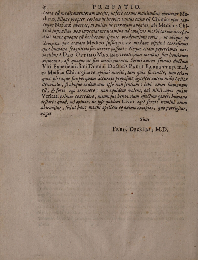 tanta efi medicamentorum mesfis, ut fevà eoyum multitudine obrnatur Me- dicus, z//gue propter. copiam [it inopia: tantus enim efl Chimie ufus, tan- taque Naturae ubertas, ut zullus fut terrarum angulus, ubi Medicus Chi- mià zzfirucias pon inveniat medicamina ad cuyujvuis morbi curam aecefa- via tata quoque efl herbarum. [ponte prodeuntium copia , ut ubique fft dyrsputia, qii&. otitlato Medico fufficiats ex. utráque officind. corrafimus qua bumana fragilitati [accurrere poffent : Neque etiam pepercimns agi- alibus 4 Dgo Orr1TMo MaxiMo creatis,pon modo ut. [int bominuma Alimenta » afl. quoque ut. fit medicamenta. Secuti antem. fuimus duclum Viri Experientisfimi Domini Doctoris Pau11 BAnsBETTE p. m.de- 7€ Medica Chirurgicave- optimi meriti , tum quia fuccincle, tum etiam quia pleraque [ua perquam accurate propo[uit; igno[cet autem mibi Lector Benevelus, fi ubique eadem cum ipfo mon [entiam y labi. enim bumanum €fh, e farte. ego erraveros non equidem volens, qui nibil cupio quàm - Veritati primas coucedere , seumque benevolum affectum generi humano teflari s quod, uti opimor , ne ipfe quidem Livor egre feret: nemini enim obtruditur , (ed ut bauc tam apellam eo ammo excipias, quo porricitur, LL | - Tuus E. Fazp. DxckEns ; M.D.