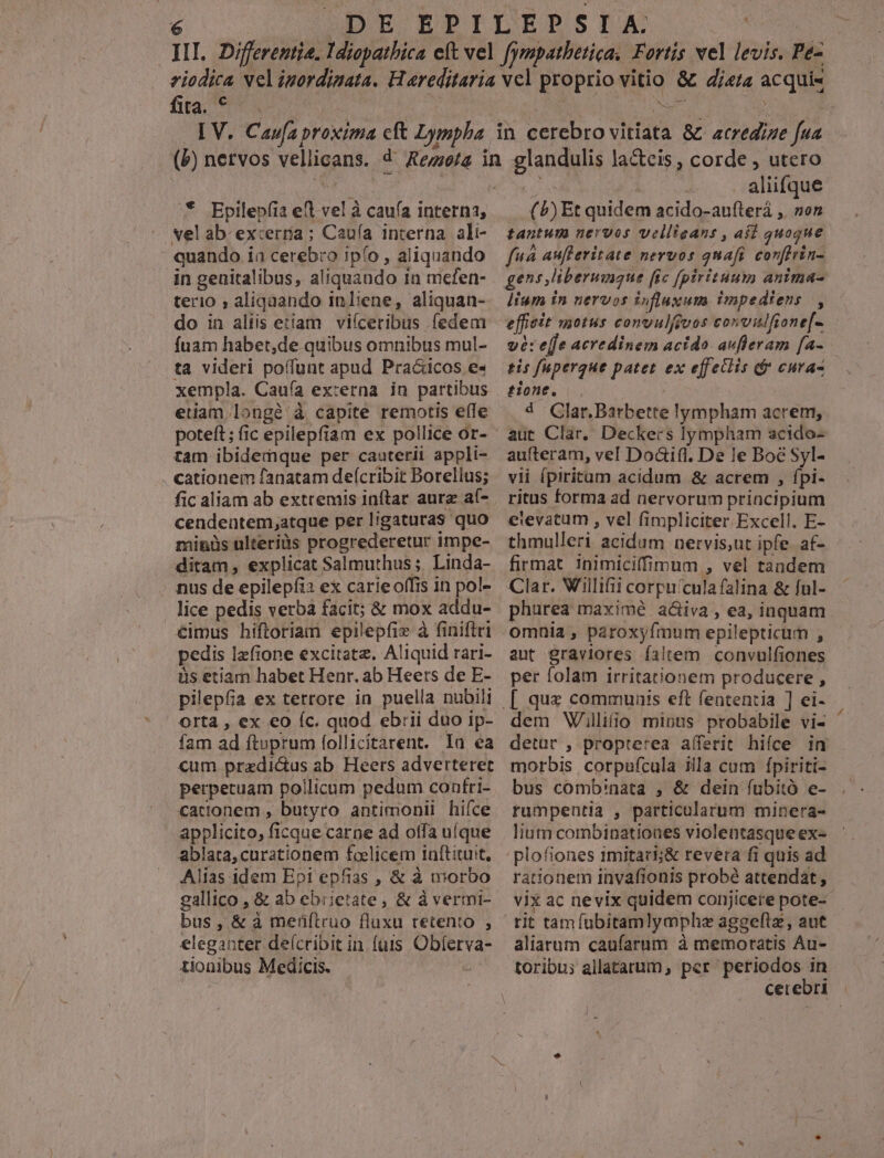 fia. € 3 vel ab-excerria ; Caufa interna ali- quando i ia cerebro ipfo , aliquando in genitalibus, aliquando in mefen- terio ; aliquando in liene, aliquan- do in aliis etiam viíceribus fedem fuam habet,de quibus omnibus mul- ta videri poffunt apud Praó&icos e«- xempla. Caufa externa in partibus etam longà à capite remotis efle tam ibidemque per cauterii appli- . cationem fanatam deícribit Borellus; fic aliam ab extremis inftar aur a- cendentem,atque per ligaturas quo minüs ulteriüs progrederetur impe- ditam, explicat Salmuthus;. Linda- nus de epilepfi: ex carieoffis in pol- lice pedis verba facit; & mox addu- €imus hiftoriam epilepfie à finiflri pedis lzfione excitata. Aliquid rari- üs etiam habet Henr. ab Heers de E- pilepfia ex terrore ia puella nubili Orta , ex €o (c. quod ebrii duo ip- fam ad ftoprum follicitarent. Ia ea cum przdi&us ab. Heers adverteret perpetuam pollicum pedum confri- cationem , butyro antimonii hifce applicito, ficque carne ad offa uí(que ablata,curationem EISE inftituit, Alias idem Epi epfias, & à morbo gallico , & ab ebrietate, & à vermi- eleganter deícribit in fuis Oblerva- tionibus Medicis. ; aliifque ( b) Et quidem acido-aufterá ,. »on tantum nervos vellieans , afl quoque fuà aufleritate nervos quafi corferin- lium in nervos influxum impediens |, effieit motus convulfjvos convilfione[- ve: efe acredinem acido avfleram [a- tis fupergue patet ex effetlis é CHA'A- tione. Clar. Barbette lympham acrem, aut Clar, Deckers lympham acido- aufteram, vel Doaifl. De le Boé Syl- vii ípiritam acidum & acrem , fpi- ritus forma ad nervorum principium elevatum , vel fi impliciter Excell. E- thmulleri acidum nervis,ut ipfe. af- firmat inimiciffimum , vel tandem Clar. Willifii corpu cula falina & ful- phurea maximé ad&iva , ea, iaquam omnia , paroxyfmum epilepticum , aut graviores filem convulfiones per folam irritationem producere ; dem Wiilifio minus probabile vi- morbis corpufcula illa cum ípiriti- bus comb'nata , & dein fubitó e- rumpentia , particularum minera- lium combinatioues violentasque ex- plofiones imitari;& revera fi quis ad rationem invafionis probé attendat, rit tam fübitamlymphe aggelta , aut aliarum caufarum à memoratis Au- toribu; allatarum, per periodos in ES