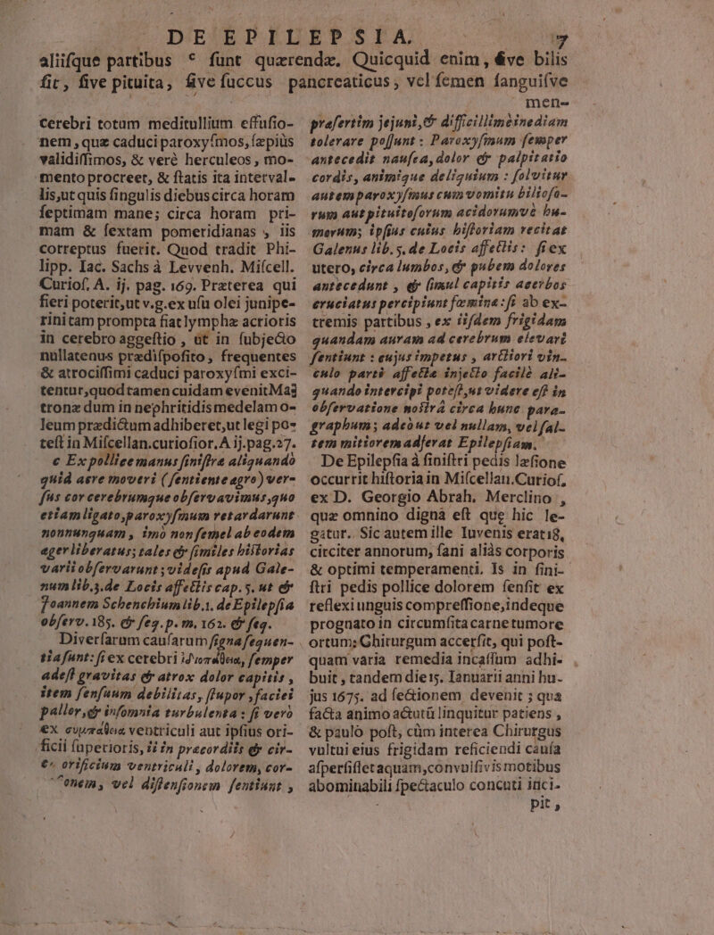 cerebri totam meditullium effufio- nem quz caduci paroxyfmos, fzpiüs validiffimos, & veré herculeos , mo- mento procreet, & ftatis ita intetval- lis,utquis fingulis diebuscirca horam feptimam mane; circa horam pri- mam & fextam pomeridianas , iis correptus fuerit. Quod tradit Phi- lipp. Iac. Sachs à Levvenh. Mifcell. Curiof, A. ij. pag. 169. Preterea qui fieri poterit, ut v.g.ex ufu olei junipe- rinitam prompta fiatlympha acrioris in cerebroaggeftio , üt in fubjeco nullatenus pradifpofito , frequentes & atrociffimi caduci paroxyfmi exci- tentur,quodtamen cuidam evenitMas tronz dum in nephritidismedelam o- leum przdicum adhiberet;ut legi po* teft in Mifcellan.cutiofior.A ij.pag.27. € Ex pollicemanus finiffre aliquando guid aere moveri ( fentiente agro) ver- fs cor cerebrumque obfervavimus,quo etam ligato,paroxy[musn retardarunt nontnunguam , imo nonfemel ab eodem ager liberatus; tales efr fimiles bistorias varii obfervarunt ;videfir apud Gale- num lib.3.de Locis affetlis cap.s. ut e f oannem Schenchium lib.i. deEpilep[ia obferv. 185. ef feg.p. m. 162. & feg. Diverfaram caufarum fignafeguen- tiafunt: (iex cerebri ifvorulem, femper adeft gravitas efr atrox dolor capitis , item fenfuum debilitas, ffupor faciei pallor dr infomnia turbulenta : fi veró ex curalaa ventriculi aut ipfius ori- ficii (aperioris, 1i 7n praecordiis dy cir- €^ orificium ventricali , dolorem, cor- onem, vel diflenfionem feutiunt , Y mene praefertim jejuni,& difficillimeinediam tolerare pofjunt : Paroxyfmum femper antecedit naufca, dolor er palpitatio cordis, animique deliguium : folvitur autemparoxy/mus cum vomitu Biliofa- rum autpituiteforum acidorumut bu- Galenus lib. y. de Locis affettis: fiex utero, circa lumbos, ef pubem dolores antecedunt , e (imul capitis aeevrbos eruciatut percipiunt [omina : fi ab ex- tremis partibus , ex ii/dem frigidam quandam auram ad cerebrum elevari fentiunt : cujus impetus , artiiori vin €Hlo part? affetie injetlo facilé aif- quando intercipi potefh,ut videre eff in obfervatione noiira circa bune para- graphum ; adeour vel nullam, velfal- tem mitioremadferat Epilepfiasm. | De Epilepfia à fipiftri pedis lzfione occurrit hiftroriain Mifcellan.Curiof, ex D. Georgio Abrah. Merclino , quz omnino digna eft que hic le- gitur.. Sic autem ille Iuvenis erati8, circiter annorum, fani aliàs corporis & optimi temperamenti. Is in fini-- ftri pedis pollice dolorem fenfit ex reflexi unguis compreffione;indeque prognato in circumfitacarnetumore quam varia remedia incaffum adhi- buit , tandem diei, Ianuarii anni hu. jus 1675. ad fe&ionem devenit ; qua facta animo actutü linquitur patiens , & pauló poft, cüm interea Chirurgus vultui eius frigidam reficiendi cauía afperfifletaquam,convuifivis motibus abominabili fpe&aculo concuti 1üci- pit,
