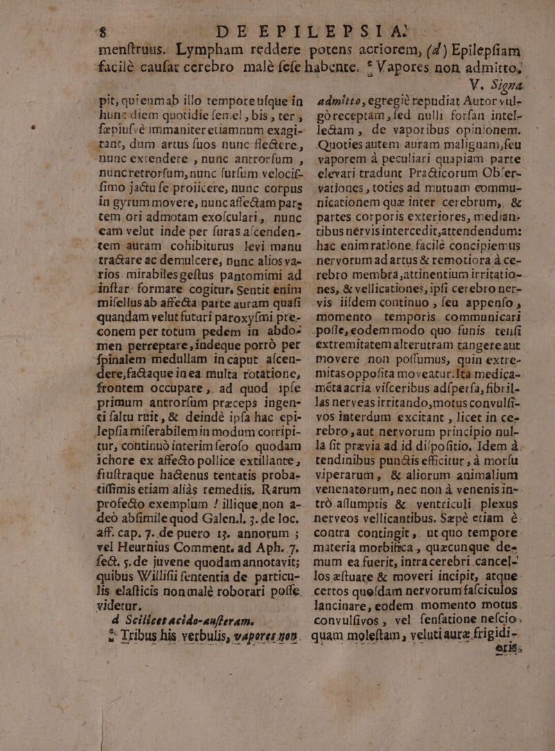 pit; qu'enmab illo temporeufque in hunc diem quotidie femel , bis , ter ; fepiufvé immaniter etiamnum exagi- - tant, dum artus fuos nunc fle&amp;ere, nunc ex:endere , nunc antrocíum , nuncretrorfum, nunc furfum velocif- in gyrum movere, nuncaffeGam pare tem. ori admotam exoículari, nunc €am velut inde per furas a/cendea- tem auram cohibiturus levi manu tra&amp;are ac demulcere, nunc alios va- -inftar- formare cogitur, Sentit enim miíellusab affecta parte auram quafi conem per totum pedem in abdo- men perreptare, indeque porro per fpinalem medullam incaput aícen- -dere,factaque in ea. multa rotationc, frontem occupate , ad quod ipfe primum antrorfum preceps ingen- ci faltu ruit, &amp; deindé ipfa hac epi- lepfiamiferabilem in modum corripi- tur, continuó interimferofo quodam ichore ex affe&amp;o pollice extillante ; fiuftraque ha&amp;enus tentatis proba- tiffimis etiam aliàs remediis, Rarum deo abfimile quod Galen. 5. de loc. vel Heurnius Comment, ad Aph. 7. fec, s.de juvene quodam annotavit; videtur. | d Scilicet acido-auftleram. ! V. Signa. admiito,egregié repudiat Autor vul- poreceptam ,fed nulli forfan intel- le&amp;am ,. de vaporibus opinionem. Quotes autem auram malignam,feu vaporem à peculiari quapiam. parte elevari tradunt. Pra&amp;icorum Obfer- vationes , toties ad mutuam commu- nicationem quz inter cerebrum, &amp; partes corporis exteriores, median- tibus nérvisintercedit,attendendum: hac enimratione.facilé concipiemus nervorum adartus &amp; remotiora à. ce- rebro membtra,attinentiura irritatio- nes, &amp; vellicationes, 3pí1 cerebro ner- momento temporis. communicari extremitatem alterutram tangere aut movere non poffumus, quin extre- mitasoppofita moveatur.1ta medica- métaacria vifceribus adíperfa, fibril- las nerveasirritando,motusconvulfi- vos iBterdum excitant , licet in ce- rebro ,aut. nervorum principio nul- la fit przvia ad id di/pofitio. Idem à. tendinibus punctis efficitur ; à moríu viperarum , &amp; aliorum animalium venenatorum, nec rion à venenis 1n- - tró.alumptis &amp;. ventriculi plexus nerveos vellicantibus. Sepé etiam é. contra contingit ,. ut quo tempore: materia morbifica , quecunque. de- mum ea fuerit, intracerebri .cancel- los zfíluate &amp; moveri incipit, atque: certos queídam nervorumi faíciculos : lancinare, eodem. momento motus . convulfivos , vel fenfatione nefcio, quam moleftam , velutiaure frigidi - &amp; T-