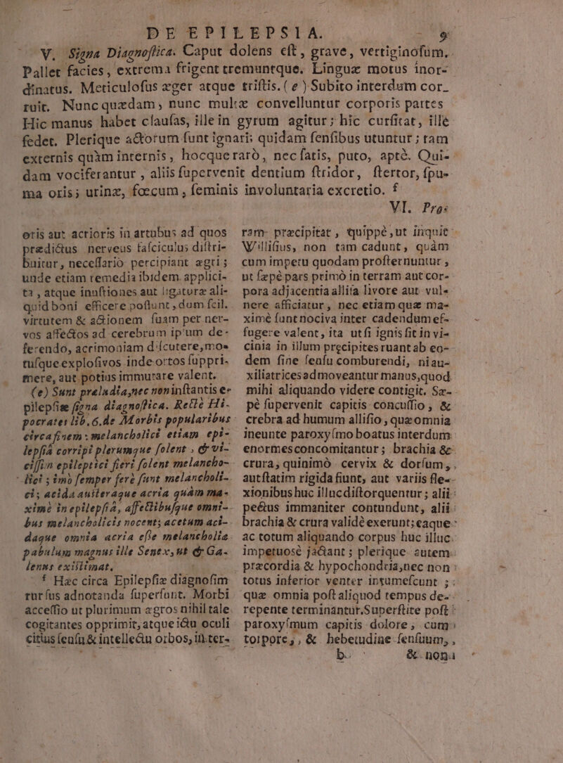 — otis aut acrior's ii artubus ad quos predi&us nerveus fafciculus diflri- buitur, neceffario percipiant agri; unde etiam remedia ibidem. applici- t3 , atque innftiones aut ligaturz ali- quid boni efficere poflunt , dum fcil. virtutem & a&ionem fuam per ner- vos affe&os ad cerebrum ip'um de- ferendo, acrimoaiam d'ícutere,mo» tufque explofivos inde-ortos fuppri- mere, aut potius immurare valent. (e) Sunt prelndia,nec non inftantis e» pilepfise f(zna diagnoffica. Relié Hi. eirca fisem : melancbolici etiam epi- lepfia corripi plerumgue folent , & vt- ci; acida auilerague acria quam ma- pabulum magnus ille Sent, ut dy Ga. lenms exilitmat. cogitantes opprimit, atque i&u oculi VI. Pros Wiilifius, non tam cadunt, quàm cum impetu quodam profternuntur , ut fzpé pars primó in terram ant cor- pora adjacentia allita livore aut. vul« nere afficiatur, nec etiam que ma- ximé funtnociva inter cadendum ef- fugere valent, ita utíi ignisfit in vi- cinia in illum precipites ruant ab eo- - dem fine fenfu comburendi, niau- xiliatricesadmoveantur manus,quod. pé fupervenit capitis. concu(fio , & crebra ad humum allifio ; que omnia ineunte paroxy (mo boatus interdum. enormesconcomitantur ; brachia &- crura, quinimó - cervix & doríum, , autílatim rigida fiunt; aut variis fle-- xionibus huc illncdiftorquentur ; alii: pe&us immaniter contundunt, alii: brachia & crura validé exerunt; eaque: ac totum aliquando corpus huc illuc. impetuosé jacant ; plerique autem totus inferior venter insumefcunt ; : quz omnia poft aliquod tempus de repente terminantuür.Superflite poft paroxyímum capitis dolore ; cur: torpore;, & hebetudine fenfuum, , b. &.nona &
