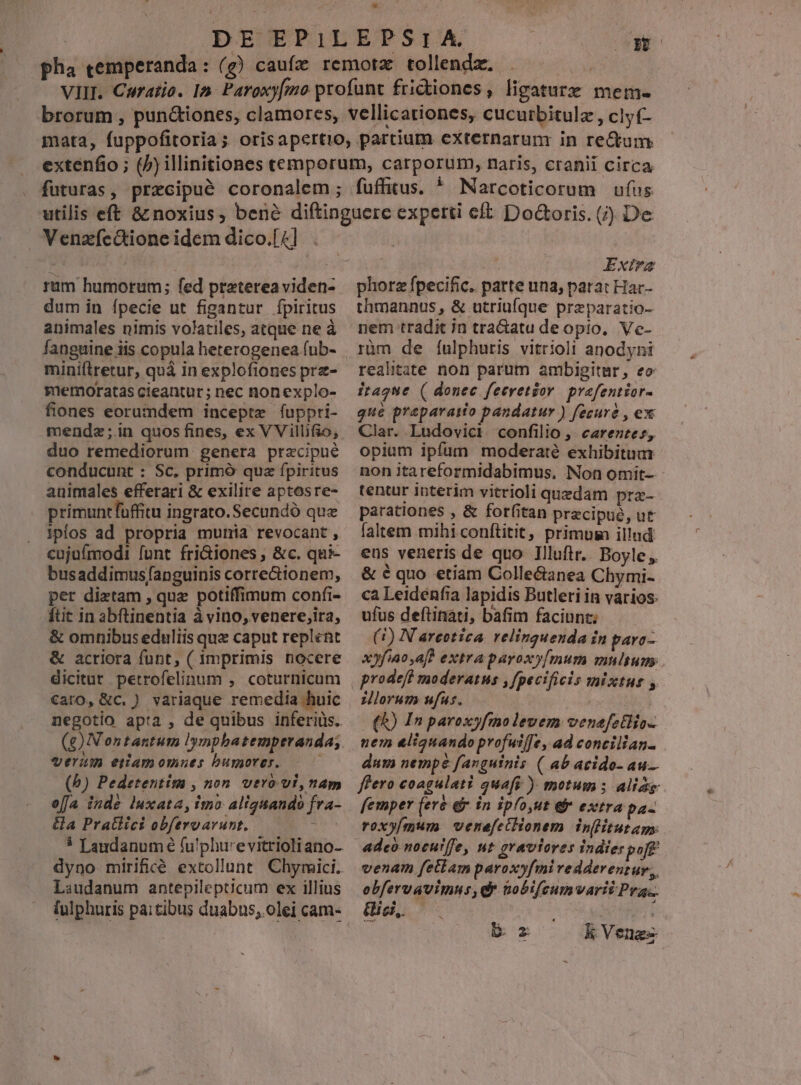 pha cemperanda : M fuffitus. * Narcoticorum ufus ram humorum; fed praterea viden- dum in ípecie ut figantur ípiritus animales nimis volatiles, atque ne à fanguine iis copula heterogenea (ub- miniftretur, quà in explofiones prz- memoratas cieantur; nec nonexplo- fiones eorumdem incepte fuppri- mendz;in quos fines, ex VVillifio; duo remediorum genera precipue conducunt : Sc, primó quz fpiritus animales efferari &amp; exilire aptosre- primuntfuffitu ingrato. Secundó que iplos ad propria munia revocant, cujuímodi [unt fri&amp;iones , &amp;c. qui- busaddimus/anguinis corre&amp;ionem, per diztam , que potiffimum confi- ftit in abftinentia à vino, venere;,ira, &amp; omnibus eduliis que caput replent &amp; acriora funt, ( imprimis nocere dicitur petrofelinum , coturnicum €aro, &amp;c. ) variaque remedia huic negotio apta , de quibus inferiüs. verum eiamomnues bumores. (b) Pedetentim , non. vero vi, nam offa inde luxata, imo aliquando fra- a Pratlici obfervarunt.. | 5 Landanum e fu'phu'evitrioliano- dyno mirifiié extollunt Chymici. Laudanum antepilepticum ex illius fulphuris paitibus duabus, olei cam- Exira phorz fpecific. parte una, patat Har- thmannus, &amp; utriüíque przparatio- nem tradit in tra&amp;atu deopio, Vc- rüm de íulphuris vitrioli anodyni realitate non parum ambigitur, eo itague ( donec feeretzor. prafentior- que preparaso pandatur ) fecuré , ex Clar. Ludovici confilio ,. carentes, opium ipfum moderaté exhibitum non itareformidabimus, Non omit- tentur interim vitrioli quedam pra- parationes , &amp; forfitan precipué, ut faltem mihi conítitit, primum illnd eus veneris de quo Illuftr.. Boyle. &amp; é quo etiam Colle&amp;anea Chymi- ca Leidénfia lapidis Butleri in varios: ufus deítinati, bafim faciunz; (1) N arcotica. relinguenda in paro- x»fiao af? extra paroxy[mum multum. prodeft moderatus ,fpecificis mixtus , iorum ufus. | (A) In paroxfmo levem venefetiio- nem &amp;liquando profuiffe, ad concilian- dum nempe fanguinis ( ab acido- au. ffero coagalati quaft ) motum ; aliag femper (ere &amp;&amp; in ipfo,ut ek extra pa- roxyímum venefetHionem n(Htut aps. adco nocuiffe, nt graviores indie: pot venam fetlam parox»yfmi redderentur, obfervavimus, dr tobifcumvari Pra. ici, M zr k Venes