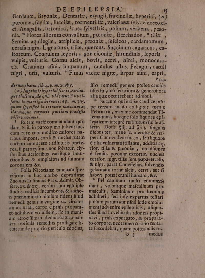 |UDÍAMESEOQ SLEEP SÓ€IA: [3 Batdanz, Bryoniz, Dentarix, eryngii, fraxinellz, hyperici; (2) poconiz , fcyllz , fuccifz , tormentil/z , valerianz fylv. vincetoxi- ci. Anagallis, betonica, 1 ruta fylveftris, polium, verbena , poso- nia. ? Flores liliorum convallium , poconix , ftoechados , ^ tiliz., Semina aquilegix , attiplicis , poconiz , fefeleos , cardamomum , ceraía nigra. Ligna buxi, tiliz, quercus. Succinum , agaricus , ca- Ítoreum. Coagulum leporis ; gor ciconiz , hirundinis, leporis vulpis; vulturis. Cornu alcis, bovis, cervi, hirci, monocero- tis. Cranium afini, humanum, cuculus uftus. Fel agni catuli - derumpbarm.lib. 4. p. m.2n des (5) Imprimis hyperici flores eorzm- gue tintlura,de quá videatut Zuvel- liarígue corporis partium prodefie ebferuavimut. | LT. 1 Rutam varié commendant qui- dam, Scil. in paroxyfmo jubent fuc- cum rote cum modico caftorei na- ribus imponi, cordi &amp; nuche rutam co&amp;am cum aceto ; adhibitis prate- rea, fi paroxy(mus non folvatur, cly- fteribus acrioribus variifque inun- &amp;ionibus &amp; emplaítris ad futuram «coronalem &amp;c. : ^ Folia Nicotianz tanquam fpe- cificum in hoc morbo . depradicat Zacutus Lufitanus Prax. Admir, Ob- ferv. xx. &amp; xxj. verüm cüm ego ipfe ftudiis medicis incumbens, &amp; autho- ti prenominato nimiüm fidens;iltud remedii genus in virgine 24. circiter annos Mata, corpore prius prepara. to adhibere voluiflem, fic in mani- am atrociflfimam deducebatur,quam yix optimis remediis profligare li- cuit; unde proprio periculo edodus, | | Pra. ifto remedii gerere poftea caut'üs ufus fui,imó fecuriora &amp; generofiora alia quz occutrebant adhibui. ?. Succum qui é ciliz candice pro- pe terram inciío colligitur menfe Februarii , maximé commendat Ti- lemannus, hocque folo liquore epi- lepticum integré reftitutum fuifle a(- diebus ter, mane (c. meridie &amp; vef- peri.Cum eodem fucco , feuliquore € tilia vulnerata ftillante , additis aq. flor. tilie &amp; poeoniz , emulfiones - é femin. poeoniz excortic. nucleis cerafor, nigr. tiliz fem. papaver. alb, haberi poteft cranii humani , &amp;c. ? Fel caninum multi commens dant , voluntque mafculinum pro mafculis , femininum pro fceminis adhiberi; fed ipfe expertus teftari poffum parum aut nihil inde emolu- menti advenire epilepticis , aliquo- ties illad in vehiculis idoneis propi- to corpore, nec tamen curatio tenta- ta fuccedebat, quam poftea aliis re- | b 3 mediis