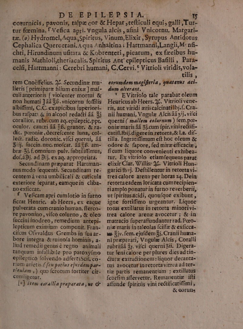 ju t rem Cnoéffelius. 27. Secundinz mu- lieris [ primipatz filium enixa ] maf- culianterioris [ violenter mortui &amp; non humati ] à 26. vnicornu foffilis albiffimi, C.C. exapicibus fuperiori- corallior, rubr.cum aq. epileptic.ppt. oculor. cancri áá Z6, eranor. &amp; ra- déc. poeoniz , decrefcente luna, col- le&amp;t. radic. dorohnic. vifci querni, àà 5iij. fuccin. nuc. mofcat. 4à Zf. am- brz-5j. -omnium pulv. fabtiliffimus, dof.à9j. ad 9j. ex aq. appropriata. Secundinam preparat Hartman- nus modo fequenti. Secundinam re- exteriore feparat, eamquein cliba- no exficcat, : ^f Veficam apri cumlotio in furno ficcat Henric. ab Heers, ex eaque pulverata cum cranio human. fterco- re pavonino , vifco colurno , &amp; oleo fuccini inodoro, remedium antepi- lepticum eximium componit. Fran- cifcus Ofvvaldus: Grembs.in (ua ar- bore integra .&amp; ruinofa hominis, a- liud remediigenusé regno animali tanquam infallibile pro paroxyfmo epileptico folvendo adfert:Scil, co- rium arietis. ( fen potius ejusdempar- t'eulam ,) quo fcrotum fortiter cir- cum'igetpr, pe ii [e] Jtem eorallia praparata ut &amp; i tilis , eorumdem magtflevía , quatenus. aci- dum alterant. | * EVitriolo tale parabat oleum Henricusab Heers. 27. Vitrioli vene- ris, ant viridi eriscalcinatilbj.f. Cra- nii humani, Vngulz Alcis3à5ij. viíci querni ( mallem eolurnum ) (em.poe- oniz maris àà 3j.cum fpir.viniredtifi- tilla. Ingratiffimum eft hoc oleum &amp; odore &amp; fapore, fed mirz efficaciz , ficum liquore convenienti exhibea- tur. Ex vitriolo etiamfequens parat elixir Clar. V/illis: 25. Vitrioli Hun- garicitbvj. Deftillentur in retorta vi- treacalore arenx per horas 24. Dein retortaeadem loricata cumrecipien- tiamplo ponatur in furno reverberii, ut fpiritusacidi, quoufque exibunt , igne fortiffimo urgeantur. Liquor totus extillatus in retorta minori vi- trea calore arenz avocetur ; &amp; in matracio fuperaffundantur rad, Pceo- nie maris in taleolas fciffz &amp; exficca- ue Zjv.fem. ejuídem 2j. Cranii huma- rübtiiáá 2j. vifci quernisti. Digera- tur lenicalore per plures dies ad tin- Gutz extra&amp;ionem:liquor decanta- tus avocetut in retorta vitrea ad tet ti» partis remanentiam ; extillatus fcorfim affervetur. Remanentiz ift affunde fpiritüs vini rectificatiffimi | &amp; eoru