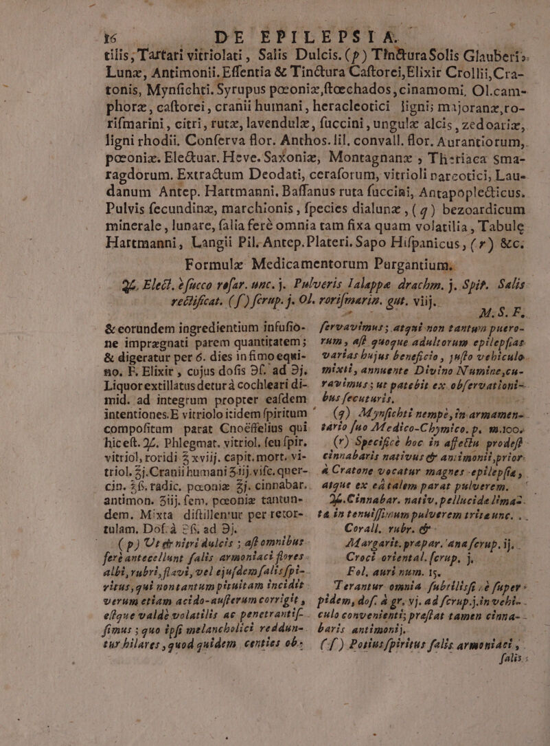 tilis; Tartari vitriolati, Salis Dulcis. (?) Tin&amp;uraSolis Glauberi». Lunz, Antimonii. Effentia &amp; Tin&amp;ura Caftorei Elixir Crollii,Cra- tonis, Mynfchti. Syrupus poeoniz ftoechados, cinamomi, Ol.cam- phorz , caftorei, cranii humani, heracleotici ligni; majoranz,ro- rifmarini , citri, rutz, lavendulz, fuccini , ungulz alcis , zedoariz, ligni rhodii. Conferva flor. Anthos. lil. convall. lor. Aurantiorum,. poconiz. Ele&amp;uar. Heve. Saxoniz, Montagnanz ; Th-riaca sma- raedorum. Extradum Deodati, ceraforum, vitrioli narcotici, Lau». danum Antep. Hartmanni, Baffanus ruta füccini, Antapopleticus. Pulvis fecundinz, marchionis , fpecies dialunz , ( 4) bezoardicum. minerale , lunare, falia feré omnia tam fixa quam volatilia , Tabule Hartmanni, Langii Pil; Antep.Plateri. Sapo Hifpanicus, (f) &amp;c. Formulz Medicamentorum Pargantium, |. Veit fesios QU GE RIRUDI, Flor. utin i cn &amp; eorundem iagredientium infufio- ne impragnati parem quantitatem ; &amp; digeratur per 6. dies infimo equi- hic eft. 27. Phlegmat. vitriol, feu fpir. vitriol, roridi-Z xviij. capit. mort. .v1- antimon. 8iij. (em. poeonig tantun-. dem. Mixta diflillen'ur per retor-. tulam, Dof: à 2f ad 9j. verum etiam acido-au[flerum corrigit , fimus 5 quo 275 melancbolici veddun- tur bilares ,quod quidem centies ob. fervavimwus; Atgni non tantyn puero- rut , aff quoque adultorum epilepfiae. varias bujus beneficio , juto vebiculo. mixti, annuente Divino N'umine,cu- busfecuturis, —— E. 4 (2). M ynfichti nempe, fm armamen- - sário [ao M edico-C bymtco. p. m.1oo. (r) Speeificà boc. in affetin. prodeft - cinnabaris nativas tr aui imonit prior: &amp; Cratone vocatur magnes -epilepfta y. aique ex eatalem parat puluerem... ' | Corall. vabr. c  JMargarit.prepar. ana ferup. ij, . Croci ortental.[erup, j... Fol, aurs num. 15. (f) Potius fpiritus falis armoniari | faiis.: E