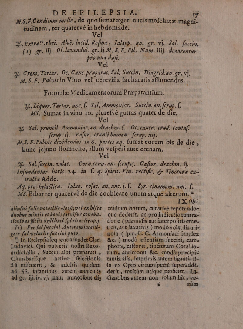 Vel ii iratis Addc. : aliufvé falis volatil!s oleofísvtl ex hifce duobus mixtis et bonis ternifvé coboba- gere fal volatile fuccini puto, - * Ja Epilepfiafequentia fuadet'Clar.. Ludovici. Qui pulveris noftri Bezo- ardicialbi , Succinialbi preparati, Cinnabarffque — native — fele&amp;ionis á&amp;à mifcuerit , &amp; | adultis quidem ad 36. infantibus autem anniculis ad gr, iij.iv. vj. natu. minoribus di; : * 1X.05- midium horum, curativé repctendo- que dederit, ac pro indicationum ra- tione ( premiffis aut interpofitiseme- &amp;c. ) modo eflentiam foccini, cam- phorz, caftorei, tinduram Corallio- rum; antimonii &amp;c. modó przcipi- tantia alia, imprimis sntem ligantia il la ex Opio circumípe&amp;é fuperaddi- derit, multàm utique proficiet, La- Santibus autem nom íolàm hic, ve- E zung