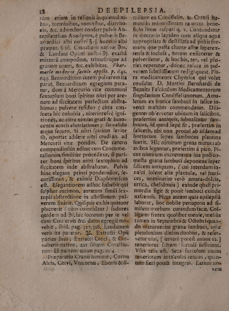 1$ | rüm etiam 1n reliquis inquietud:ni- bus, torminibus, vomitibus, diarrho- €is, &amp;c. admodum confert pulsis An-. tepilepticus Anodynus, é pulveris Be- zeardici albi no(tri 3«j. Succini albi prepar. 5 iij, Cinnabaris nativz: Div, &amp; Laudani Opiati noftri 9j. exacià mixturá compofitus, trimeftrique ad granmm unum, &amp;c. exhibitus, Pbar- macie moderno fecnlo applie. p. 642. 643. Bezoardicum autem pulverem ita parat, Bezoardícum egregium pata- tur, dum à Mercurio vitz communi fextuplum boni fpiritus nitri per are- nam ad ficcitatem períe&amp;am abftra- himus; pulvere refiduo ( citra con- fueta h?c cohobia , ulteriorefvé igni- tiones, ac citra nimias grati &amp; inno- centis acoris elutriationes )' fat valido atque fecuro. Si nitri fpiritus levior fit, oportet addere nitri crudian. ad Mercurii vite pondds, De cetero. compendiofiüs adhuc cum Crocome- tallorum fimiliter proceditur, fi pari- ter boni fpiritus nitti fextuplüm ad ficcitatem inde abftrahatur. Pulvis hinc elegans priori ponderofior, fe- cutiffimus , &amp; eximie Diaphoreticus eft. Elegantiorem adhuc habebit qui fulphur.antimon, auratum fimili fex- topliabfirs&amp;ione in albiffimum. pul- verem fixárit. Quifquis ex his quataor placuerit ( càüm coincidant) fudores quidem ad 9f, hic locorum per fe vel: cum Coa 'ervis &amp;c. datus egregié mo-: vebit., ibid. pag. 327.328. Laudanum vero ita paratur, 27. Extrz&amp;i Opii vartes duás ; Exttacti Croci , &amp; Gia- nabaris native , aut faltém Corallio- rum 4a partem unm pag. óc 4. Preparatio Cranii humani; Cornu A * railinm ex Cnoéffelio, s. Crznii hy- maniin míinuti(fimam ra ura bene- ficio limes rafpati q. v, Contundatar in mortario lapideo cum aliqua aqua appropriata &amp; defiillataad pultisfor- mam; quz pafta charte albie (üperex- tenía &amp;inclufa , iterum exficcetur. &amp; pulvetifetar, &amp; hocbis, ter, vel pla- ries repetatur ,donec raíura in pul- verem fubtiliffimum redigi queat. Plü- confulat D. Martini Bernhardi de Bernitz Fafciculum Medicamentorum fingularium Cnoéffelianorum. |. ÀAmu- letum ex frutice (ambuci in. falice in- venti mültàm commendatur. Dili- genter ob'ecvetur ubinam in falicibus, praefertim antiquis, fubnaícatur fam- bucus, id quod fxpé fit , prefertim in falicetis, ubi non. procul ab iifdemad hortorum Íepes fambtucus plantata fuerit. Hic nimirum grana matuvaab mefla grana fambuci deponens fuper falicem antiquam, ( cui interdumin- nafci folent alie plantulz, vel fruti- ces, nominatim veró amara-dulcis, urtica, chelidonia ) exinde qüafi pri- mordia figit &amp; ponit fambuci exinde nafcentis. Picus autem quia epilepíia laborat , hoc nobile periapton ad fi- milem morbum curandumfacit, Col- ligatur frotex quolibet meüfe; meliüs tamen in Septembri &amp; Ocbobriquan- do maturuerint grana (ambüci, ante | plenlunium diebus duobus ,. &amp; refer vetur ului, [ fervari poteft annos 12. ] teneriores filtem furculi fufficiunt, Víus talis eft, Seca. farculum unum teneriorem intaleolas tenues , quánes tum fieri poteft integras. Earunr no- j vernm