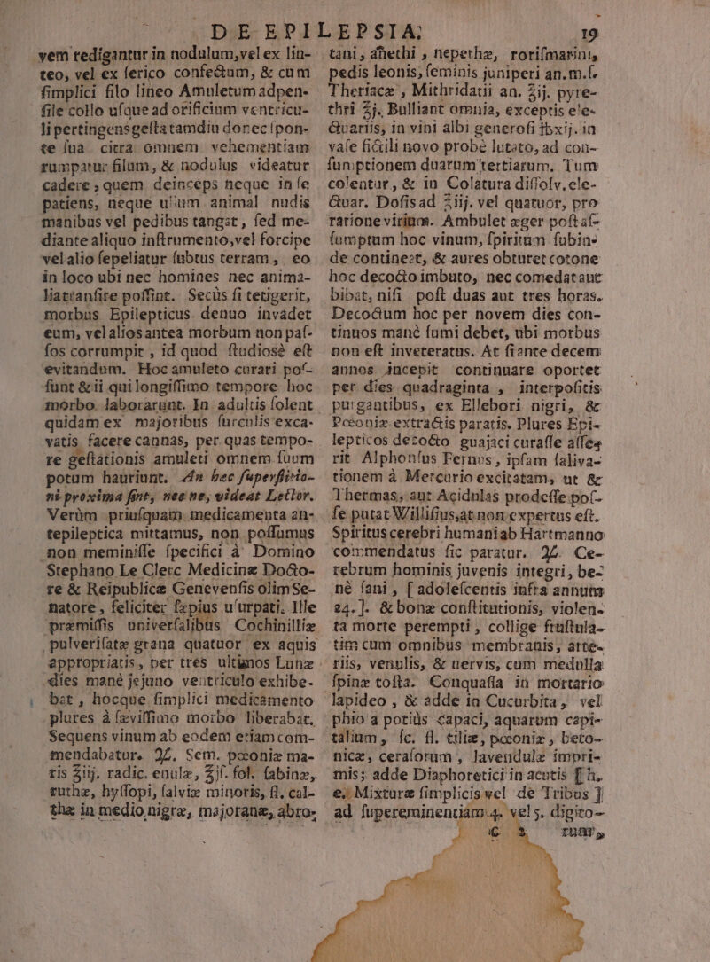 yem redigantur in nodulum,vel ex lin- teo, vel ex ferico confe&amp;um, &amp; cum fimplici filo lineo Amnletum adpen- file collo ufaue ad orificium v«ntricu- li pettingensgeftatamdiu donec fpon- te [ua . citra omnem vehementiam rumparuc filum, &amp; nodulus videatur cadere ; quem. deinceps heque ine patiens, neque u:um animal nudis manibus vel pedibus tangit , fed me- diante aliquo inftrumento;vel forcipe velalio fepeliatur fubtus terram , | eo in loco ubi nec homines nec anima- Niatiantite poffint. Secüs fi tetigerit, morbus Epilepticus. denuo invadet eum, velaliosantea morbum non paf- fos corrumpit , 1d quod ftadiose ett evitandum. Hoc amuleto curari po'- funt &amp;ii quilongiffimo tempore hoc quidam ex majoribus íurculis exca- vatis facere cannas, per quas tempo- re geftationis armuleti omnem fuum potum hauriunt. 44» bec fupevflirio- ni. proxima fiit, nec ne, videat Letlor. Verüm priuíquam. medicamenta an- tepileptica mittamus, non poffumus .non meminiffe fpeciici à Domino Stephano Le Clerc Medicinz DoGo- te &amp; Reipublice Genevenfis olimSe- natore , feliciter fzpius u'urpati. Ille premiffis univerfalibus Cochinillia dies mané jejuno veitriculo exhibe. , bet, hocque fimplici medicamento plures à (zvifimo morbo liberabzt, Sequens vinum ab eodem etiam com- mendabatur. 27. Sem. poeonie ma- tis 2iij, radic. enule, Zjf. fol. (abinz,. tuthz, hy(fopi, falvie minoris, fl, cal- tha in medio nigrae, majorang, abro» Ll 19 pedis leonis; (eminis juniperi an. m.f. thri Zj. Bulliant omnia, exceptis e!e- Guariis, in vini albi generofi fbxij. in vafe fi&amp;ili novo probé lutsto, ad con- fun ptionem duarum'tertiarum. Tum coleatur, &amp; in Colatura diflolv. ele- &amp;var. Dofisad Ziij. vel quatuor, pro rarione virinm. Ambulet zger poftaf- fumptum hoc vinum, fpiritum fubin- de continet, &amp; aures obturet cotone hoc decoGo imbuto, nec comedataut bibat, nifi poft duas aut tres horas. Deco&amp;um hoc per novem dies con- tinuos mané fumi debet, ubi morbus non eft inveteratus. At fionte decem annos jncepit continuare oportet per dies quadraginta , interpofitis pu'gantibus, ex Ellebori nigri, &amp; Pceoniz extra&amp;is paratis. Plures Epi- lepticos dezo&amp;o. guajaci curaffe afea rit Alphonlus Fernus, ipfam faliva- tionem à Mercuorio excitatam, nt &amp; Thermas; ant Acidnlas prodeffe po(- fe putat Villifius,at non expertus eft. Spiritus cerebri humaniab Hartmanno cotmmendatus fic paratur. 24. Ce- rebrum hominis juvenis integri, be- 24.]. &amp; bonz conftitutionis, violen- ta morte perempti , collige fruftula-- tim cum omnibus membranis, atte- riis, venulis, &amp; nervis, cum medulla fpinz tolla. Conquafía in mortario phio a potiüs capaci, aquarum capi- talium, Íc. fl. €iliz, pceoniz , beto- nice, ceraforum , Javendule impri- mis; adde Diaphoretici in acutis [ h. €. Mixturz fimpliciswel de Tribus ] ad fupereminentiám.4. vel. digito- : pu LU