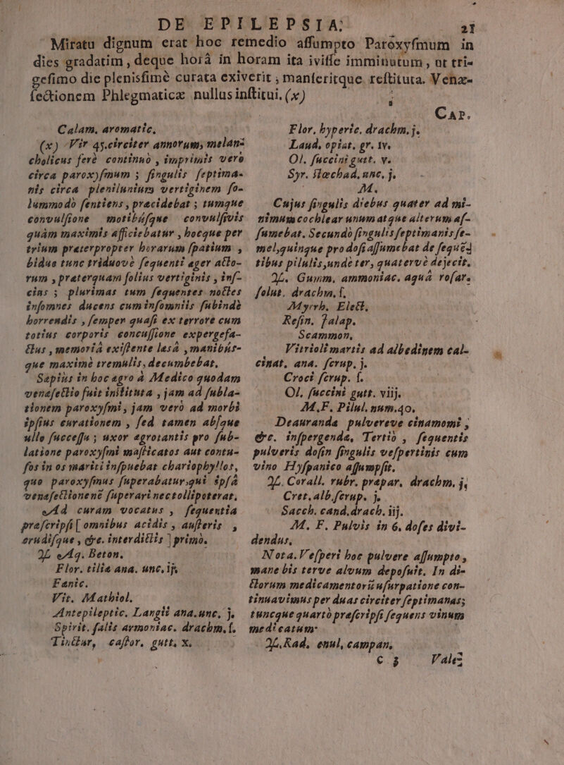 in * Calam. aromatic, : | x) Vir qy.cireiter annorum, melanz cbolicus ferà| cominno , imprimis vero eirca parox)fmum ; fingulis: feptima- pl; cirea. plenilunium vertiginem fo- lummodo fentiens , pracidebat ; tumque convulfione motibáfque | convnifivis quam maximis afficiebatur , bocgue per trium preterpropter borarusm [patium , bidue tunc triduove fequenti ager atlo- rum ,praterquam folius vertiginis , inf- cins ; plurimas tum fequentes. nocles infomnes ducens cuminfomniis fubinde borrendis , femper quafi ex terrore cum totíus corporis eoncu[fione expergefa- Gus , memoria exiflente lesá ,manibhr- que maxime tremulis, decumbebat, Sapius in boc agro à Medico quodam venafetlio fuit inilituta , jam ad fubla- tonem paroxyfmi , jam vero ad morbi ipfius curationem , fed tamen ab[aue ullo fucceffa 5 uxor egrotantis pro fub- latione paroxy[mi ma[Hcatos aut contu- fos in os mariti infpuebat chariophyllos, quo paroxyfmus fuperabatur.gui $pf venafetlionene fuperari nectollipeterar, e 4d curam vocatus ,. fequentia praferipfi [ omnibus acidis , aufleris |, erudifque , dye. interditlis | primo. 2L e/14. Beton. Flor. tilie ana. unc, lj Fenic. Vit. Mathiol. Antepileptic, Langti ana.unc, j. Spirit. falis avmontac. dracbm.f. Tindur, caf fr, gutt, X. ) : Car. Flor, byperie. drachm.j. Laud, opist. gr. 1v. OI. fuceini gutt. v. Syr. Slechad. nne, j. : AM. ; Cujus fingulis d'ebus quater ad mi- nimuu cocblear unum ate alterum af- fumebat. Secundo fingulis feptimanis fe- mel,quingue prodofi a[umebat de feque tibus pilulisunde ter, quatervé dejecit, 2L. Gumm. amtmoniac. aqua ro[ar. folus. drach, f, 7M yrrb.. Elect, Refin. jalap. Scammon, Vitrioli martis ad albedinem cal- einat. ana. fcrup, j. j Croci fcrup. f. QJ. fuccini gutt. viij. M.F, Pilul. num.40. — JDeauranda pulvereve cinamomi , ero. in(pergenda, Tertio , fegquentis pulveris dofin fingulis vefpertinis cum vino Hyfpanico a(Jurmpfit. | 2£. Corall. rubr. prepar, drachm. j, Cret. alb ferup. j. Sacch. cand.dracb. iij. ; 44. F. Pulvis in 6, dofes divi- dendus, | Nota. V e[peri boe pulvere afumpto , mane bis terve aluum depofuit. In di- &amp;orum medicamentorii ufurpatione con- tintavimus per duas circiter feptimanas; tuncgue quarto prefcripfi feguens vinum medieatim: QA Rad, enul, campan, NE F. alg