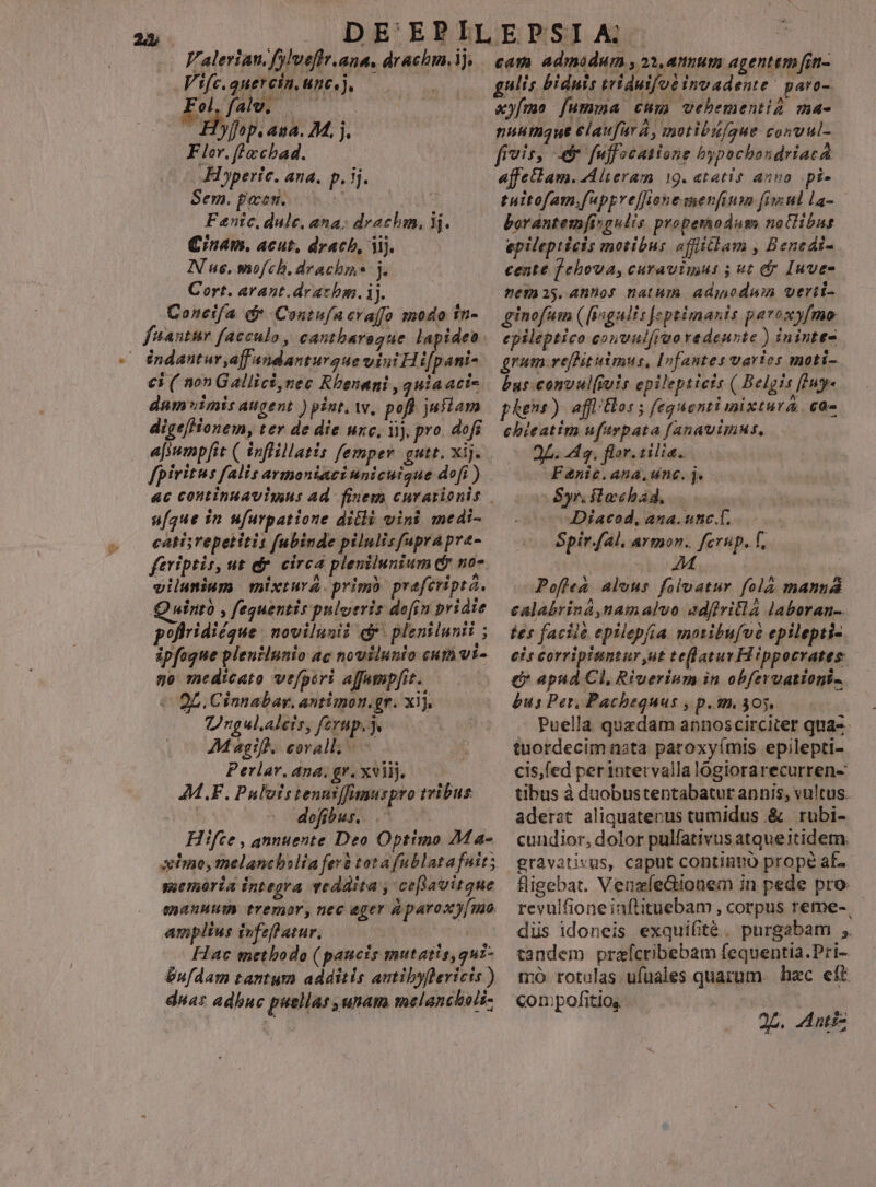 Valerian, fylveflr.ana. drachm,ij, Vifc.quercin, unc, j, el, fale, —— 'yffop. ana. M. j. Flor, fle cbad. Hoperte. ana. p. ij. Sem. poen. tW | Qnam, acut, drach, Mj. N us, mofch, drachme j. Cort. avant.drazbm. ij. Coneifa d Contufacraffo modo tti- dA ; indantur aff ndanturgue vint Hi[pani- €i ( non Gallici,nec Rhenani 3 quiaaci- dum imis augent ) pint. ww, pofl jufiam digefHonem, ter de die unc, ij. pro. dofi fpiritus falis armoniaci unicuigue dofí ) u[que in ufurpatione ditli vini medi- catisrepetitis fubinde pilulisfuprapre- feriptis, ut et circa plenilunium f no- vilumium mixtura. primo preferipta. Quuintó , fequentis pulveris do[in pridie poflridiéque. novilunii d plenilunii : ipfogue plentlunio ac novilunio cut vt- ge medicato vefperi affumpfit. 2L. Cinnabar. antimon.gr. xij, Ungul.aleis, ferup.]. | AMagifh. eovall. Perlar, ana, gr. xviij. 4M.F. Pulotstenniffimuspro tribus dofibus. .' Hifte , annuente Deo Optimo Ma- suemoria integra veddita , cefpavitque qhAnuum tremor, nec eger à paroxy[mo amplius ifefl atur. | Hac methodo (paucis mutatis, quz- Gufdam tantum additis autibyflericis ) duas adbuc puellas unam melancholi- cam admodum , 23, annum agentem [in- $ 1 * 1*5 € Ns , , UE : gulis biduis triduifot invadente ' paro- «yímo [umma cum vehementia ma- nuumque elaufurá, motibi/gue conuul- fivis, e fuffocasione bypochondriaca affecbam. Alteram 19. etatis auno .pi- tuitofam,fuppref]honemenfinm fimul la- — epilepticis motibus «ffliclam , Benedi- cente f ehova, curavimus 5 ut dr Iuvee nemas.Ahnos natum adyodum verti- ginofum ([isgnlis Jeptimanis paroxyfmo epileptico convulfruo redenste ) ininte- grum.refHituimus, Infantes varics moti- bus.convul(iuis epilepticis ( Belgis []uy« phens). aff/Hos ; feguonti mixtura c0- ebieatim ufarpata fanavimnus, 2L. 4g, flor. tilia. Fenic.ana,unc. j. Syn slochad..— | Díacod, ana. unc.Í. Spiral, armon. ferup. f, 3b od Pofle&amp; alous folvatur fola manna calabrina,namalvo ad(ivillà laboran- tes faciie epilepfia moribufve epilepti- eis corripiuntur ut teflatur Hippocrates € apud Cl, Riuerium in obfervationi- £us Per, Pachequus , p.m. 305. Puella quzdam annoscirciter qua-- tuordecim nsta patoxyímis epilepti- cis,fed perintervallalogiorarecurren- tibus à duobustentabatur annis, vultus. aderat aliquatenus tumidus .&amp; rubi- cundior, dolor pulfativus atqueitidem. gravativus, caput continuo prope af- fligebat. VenzfeGionem in pede pro: revulfioneinflituebam, corpus reme- düs idoneis exquifité. purgabam ;. tandem prazícribebam fequentia.Pri- mo rotelas ufüuales quarum. hac eft compofitios 2p. -dutiz