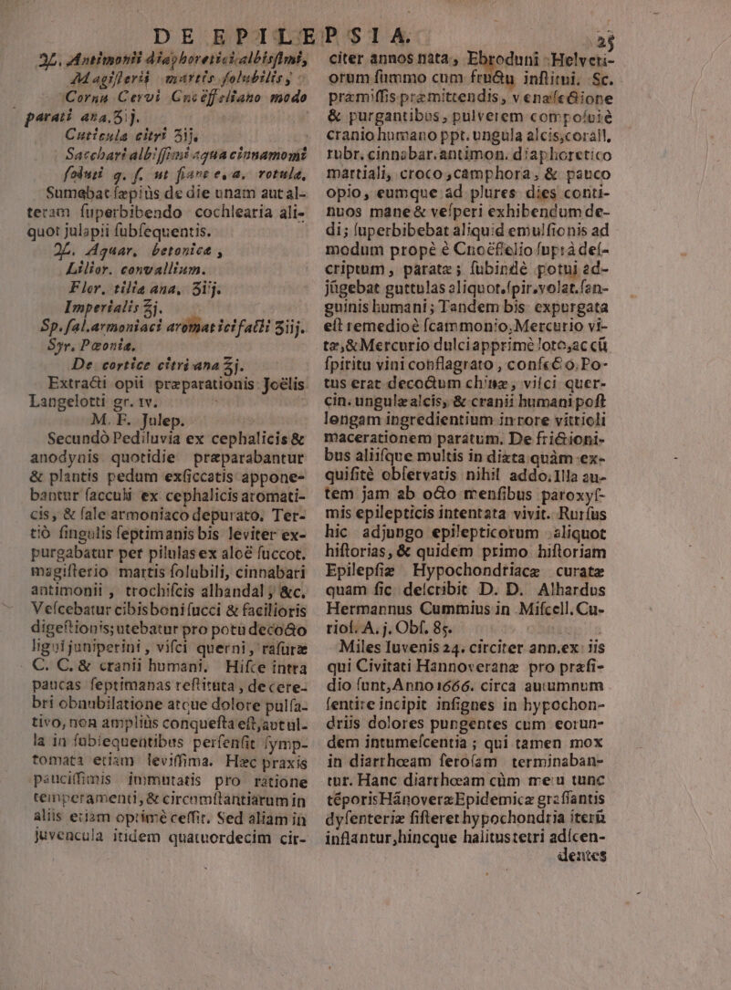 3L. Matiinotii dia horeiictialbisfimi, 4AMagifleriá martis gfolubilis y - Cornu Cervi Guoéffelfano modo parati ana ij. Cuticula citri Aj, fodusi g.f. nt fiave e.a. rotule, Sumebatíepiüs de die unam autal- teram fuperbibendo cochlearia ali- quot julapii fubfequentis.- 2L. Aqguar, betonice , Lilior. convallium. Flor, tilia ana, Sij. Imperialis Zj. — | Sp. fal.armoniaci arotat ici fatti 5iij. 85r, Paonis, De. cortice citrianaZj. Extract opi. przparationis: Joélis. Langelotti gr. 1v. | M. E.» Julepist o Secundó Pediluvia ex cephalicis &amp; anodynis. quotidie preparabantur &amp; plantis pedum ex(iccatis appone- bantur facculi ex cephalicis aromati- cis , &amp; fale armoniaco depurato, Ter- tió fingulis feptimanis bis leviter ex- purgabatur per pilulas ex aloe fuccot. magiflerio martis folabili, cinnabari aatimonii ,- trochifcis albandal ; &amp;c, Vefcebatur cibisboni (ucci &amp; facilioris digeftionis; utebatur pro potudeco&amp;o ligoi juniperini , vifci querni, rafüra C. C, &amp; cranii humani. Hifce intra paucas feptimanas reftituta , decere- bri obnubilatione atcue dolore pulfa- tivo, non ampliüs conquefta eft;aot ul- la in fübiequentibus perfenfit /ymp- tomata etiam leviffima. Hic praxis psucifimis immutatis pro ratione teinperamenti, &amp; cirenmílantiarum in aliis eiiam optimé ceffit, Sed aliam in citer annos iata, Ebroduni -Helv D orum fimmo cum fru&amp;u inflitni. Sc. pramffis pra mittendis, v enafe&amp;ione &amp; purgantibus, pulverem compoícié cranio humano ppt. ungula alcis,corail, rubr, cinnabar.antimon. diaphoretico martiali, croco, camphora, &amp; pauco opio, eumque ad plures. dies conti- nuos mane &amp; veíperi exhibendum de- di; luperbibebat aliquid emulfionis ad modum prope é Cnoéfelio fnprà deí- cripuum , parate ; fubinde potui ad- jügebat guttulas aliquot.fpirvolat.fan- guinis humani ; Tandem bis. expurgata eft remedioé fÍcammonio, Mercurio vi- tz,&amp;Mercurio dulciapprimé loto,ac ci fpiritu vini conflagrato , conf«&amp; o. Po- tus erat decoGum chin, vilci quer- cin. ungulzalcis, &amp; cranii humani poft lengam ingredientium inrore viíttioli macerationem paratum. De friGioni- bus aliifque multis in dizta quàm ex- quifité oblervatis nihil addo.Illa 2u- tem jam ab o&amp;o menfibus paroxyt- mis epilepticis intentata vivit. Rurfus hic adjungo epilepticorum aliquot hiftorias, &amp; quidem primo hifloriam Epilepfie Hypochondtiace curate quam fic. delcribit D. D. Alhardus Hermannus Cummius in .Mifcell.Cu- rio. A. j. Obf, 85. TTUMIT Miles Iuvenis 24. circiter ann.ex: Jis qui Civitati Hannoverane pro prafi- dio funt, Anno1666. circa autumnum . fentire incipit infignes in hypochon- driis dolores pungentes cum eorun- dem intumefcentia ; qui tamen mox in diarrheeam ferofam | terminaban- tur. Hanc diarrheeam cüm meu tunc téporisHánoverzEpidemica grzflantis dyfenteriz fifteret hypochondria iterü inflantur,hincque haiitustetri adícen- denies