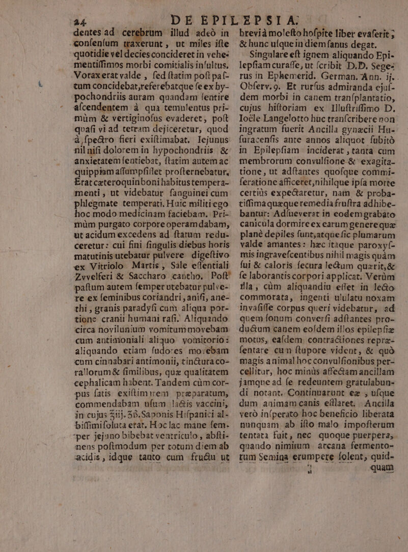 -«&onfen(um traxerunt , ut miles ifle quotidie vel decies concideret in vehe- menti(fimos morbi comiítialis infultus, Votaxetatvalde , fed ftatim poft pat- tum concidebat,referebatque fe ex hy- pochondtiis auram quandam fentire aícendentem à qua temulentus pri- müm & vertiginofus evaderet, poft qvafi vi ad terram dejiceretur, quod à fpearo fieri exiftimabat. Ilejunus: nil nifi dolorem in hypochondriis & anxietatem featiebat, ftatim autem ac quippiam affüumpfiflet profternebatur. Eratcateroquinboni habitustempera- menti, ut videbatur faaguinei cum phlegmate temperati, Huic militi ego hoc modo medicinam faciebam. Pri- müm purgato corporeoperam dabam, ut acidum excedens ad ftatum redu- ceretur: cui fini fingulis diebus horis matutinis utebatur pulvere. digeftivo ex Vitriolo Martis, Sale effentiali Zwvelferi & Saccharo iantho, Poft paftum autem femper utebatur pul ve- re ex leminibus coriandri , anifi, ane- thi , granis paradyfi cum aliqua por- tione. cranii humaai rafi. Altquaado circa novilunium vomitummovebam cum antimoniali aliquo vomitorio : aliquando etiam íudores mo:ebam cum cinnabari antimonii, tinctura co- rallorum& fimilibus, qux qualitatem cephalicam habent. Tandem cüm cor- pus fatis exiflimirem | preparatum, commendabam ufum la&is vaccini, in cujus 211j. 55.Saponis Hiípanici al- biffimifoluta etat, Hoclac mane fem. *per jejano bibebat veatriculo , abfti- nens poftmodum per totum diem ab addis, idque tanto cum fru&u ut & hunc ufque in diem fanus degat. Singalare eft ignem aliquando Epi- lepfiam curaffe, ut (cribit D.D. Sege- rus in Ephemerid. German. Ann. ij. . Obferv.9. Et rurfus admiranda cjuf- dem morbi in canem traníplantatio, cujus hiítoriam ex Illuftriffimo D. Ioéle Langelotto huc tranícribere non ingratum fuerit Ancilla gynzcii Hu- futacenfis ante annos aliquot fubitó in Epilepfiam | inciderat , tanta cum membrorum convulfione-& exagita- tione, ut adftantes quofque commi- feratione afficetet,nihilque ipía morte certiüs expectaretur, natn. & proba- tiffimaqurzque remedia fruflra adhibe- bantur: Adíueverst in eodem grabato canicula dormire ex earum genere qua plané depiles funt;atque fic plumarum valde amantes: hzc itaque paroxyí- mis ingravefceatibus nihil magis quàm fui & caloris fecura le&um quarit,& fe laborantis corpori applicat. Verüm Üla, cüm aliquandiu effet in le&o commorata, ingenti ululatu noxam. invafiffe corpus queri videbatur, ad quem fonum converfi adftantes pro- ducum canem eofdem illos epilepfiz motus, eaídem. contra&iones repra- fentare cum ftupore vident, & quà magis animal hoc convulfionibus per- cellitar, hoc minis affe&am ancillam jamque ad fe redeuntem gratulabun- di notant. Continnarunt ez , ufque dum animamcanis edlaret, Ancilla verà in(perato hoc beneficio liberata nunquam. ab ifto malo impofterum tentata fuit, nec quoque puerpera, quando nimirum arcana fermento- tum Semina erumpere folent, quid- n iaa. ian ; QR