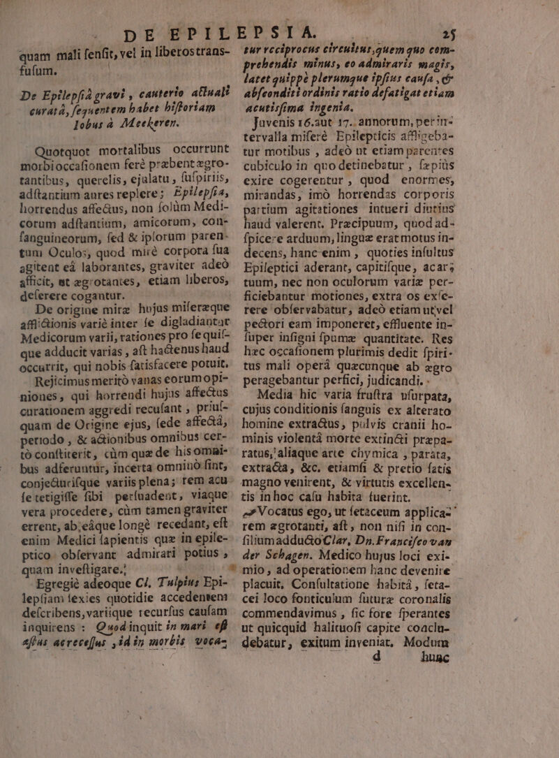 fufum. | De Epilepfia gravi , cauterio atluali curatá, feguentem babet biftoriam lobus à. 7M eekeren. Quotquot mortalibus occurrunt morbioccafionem fer? praebent zgro- tantibus, querelis, ejalatu füfpiriis, adítantium aures replere; Epilepfra, horrendus affe&us, non folüm Medi- corum adítantium, amicorum, con- fanguineorum, fed & iplorum paren- tum Oculos, quod miré corpora fua agitent ed laborantes, graviter adeo afficit, mt egrotantes, etiam liberos, deferere cogantur. De origine mirg hojus miferzque affiiionis varié inter fe digladiantat Medicorum varii, rationes pro fe quif- que adducit varias , aft hactenus haud occurrit, qui nobis fatisfacere potult, Rejicimus meritó vanas corumopi- niones, qui horrendi hujus affectus curationem aggredi recuíant , priul- quam de Origine ejus, fede periodo , & a&ionibus omnibus cer- tó conftiterit, càm quz de hisomsr- bus adferuntur, incerta omniu fint; fetetigiffe fibi períuadent, viaque vera procedere, cim tamen gravitet errent, ab;eáque longe recedant, elt enim Medici lapientis quz in epile- ptico. obfervant admirati potius , quam inveftigare.; tuens Egregié adeoque C/, Twipius Epi- lepíjam lexies quotidie accedentem de(cribens,variique recurfus caufam inquirens : Q»«odinquit i7 mari. efl afjus aerece[us ,id in morbis, vocaz 2j pur rcciprocus eircuitut.quem quo corn- prebendis. minus, eo admiraris magis, latet quippe plerumque ipfius caufa , c abfeonditi ordinis ratio defatigat etiam acutisfima ingenia. Javenis 16.3ut 17. annorum, per irr- tervalla miferé Epilepticis affhigeba- tur motibus , adeó ut etiam parentes cubiculo in quo detinebatur , ízpiüs exire cogerentur ;, quod enormes, mirandas, imó horrendss corporis artium agitationes intueri diutins aid valerent. Precipuum, quod ad- fpice:e arduum, linguz erat motus in- decens, hanc-enim , quoties infultus Epileptici aderant, capitifque, acar; tuum, nec non oculorum variz per- ficiebantur motiones, extra os exíe- rere obíervabatur, adeó etiam utvel pectori eam imponeret, effluente in- fuper infigni fpumze quantitate. Res hzc occafionem plutimis dedit fpiri- tus malt opera quecunque ab egro peragebantur perfici, judicandi. : Media hic vatia fruftra vfurpata, cujus conditionis fanguis ex alterato homine extra&us; pulvis cranii ho- minis violentà morte extin&i przpa- ratus,'aliaque arte chymica , parata, extradia, &c. euamfi & pretio fatis tis in hoc caíu habita fuerint. | e» Vocatus ego, ut letaceum applica-' rem agrtotanti, aft, non nifi in con- filiamaddu&oC/ar, Dn.Francifeo vau der Schagen. Medico hujus loci exi- placuit, Confíultatione habitá, feta- - cei loco fonticulum future coronalis commendavimus , fic fore fperantes ut quicquid halituofi capite coaclu- debatur, exitum dii: Modum