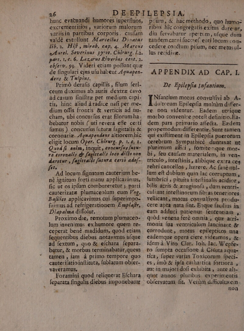 hunc evatnandi humores (uperfluos, excrementitios , variorum malorum variisin partibus corporis. caufam valdé extollunt. AMarcellus Dsanatus lib.a. Hifl, mirab. cap, 4. Marcus eA arel, Severinus pyrot. Chirurg, l2. avt. 1,6. 6. Lazarus Riverius cent. a. obferv. 9. Videri etiam poffunt que de fingulari ejas ufu habent 425sapen- ders &amp; Tulpius. Primó derafis capillis , filum feri- ceum duximus ab auris dextre cavo ad cavum finiftre pet. medium capi- tis, hinc aliud à radice naft per me- dium offis frontis &amp; verticis ad nu- cham, ubi concuríus erat filorumha. bebatur nobis ( uti revera effe certi fumus ) concuríus future fagictalis &amp; coronatiz. 442sapendeus altiorem hic eligit locum Oper. Chirurg. p. 1. e. 1. uod fi. enim, Inquit , concur[us futu- va coronalis dr fagittalis loco ditlo non daretur , fagittalis futura eertó adej-. fts. j | Ad locum fignatum cauterium be-- né igaitum forti manu applicavimus, fic ut os ipfüm combureretur ; parti cauterizatz. plumaceolum eum ng. Bafilico applicavimus cui faperimpo- fuimus ad. refrigerationem. E wplaffr, Diapalma ditfolut. THES Proximo die, remotum plumaceo- lum invenimus exhumore quem re- ceperat bené.madidum, quod etiam fequentibus diebus notayimus uíque ad fextum , quo &amp; eíchara fepara- batur, &amp; morbus terminabatur,quem tamen , lam .à primo tempore quo cauteri(atio inftituta, fublatum obler- vàveramus, feparata fingulis diebus itmponebatur e pium, &amp; hac methodo, quo humoz ribus hic congregatis exitus dare'ur, diu fervabatur »pertum, ufque dum tandem carpi fuccref enti locum con- cedere cozcum pilum, nec metus ul- lus recidiva. | m APPENDIX AD CAP. I. De Epilepfia Infautium. Nfantium motus convulfivi ab. .A- du!toram Epilepfíia multüm d:ffer- re non videntur. Eadem utrique morbo convenire poteft definitio.Ea- dem pats primario affe&amp;a, Ezdem propemodum differentiz, Sunt tamen qui exiftiment in Epilepfia paerotum cerebrum Sympathicé duntaxat ut plurimum affici , fomiteque mot- bi, feu caufam materialem, in. ven- triculo , inteftinis , alibique ex:ra ceq rebri cancellos , hzrere, Ac fané unl- lum eft dubium quin lac corruptum n lumbrici ; pituita inteftinalis-acidior , bilis acris &amp; xruginofs , dum ventri- culiant inteftinorum fibras teneriores. vellicant , motus convulfivos produ- Cere apta nata fint, Eoque facilius in. eam adduci patiemur. fententiam , q»ód. venena feré omnia , quz. acri- monia (ua veatricalum lancinant &amp; corrodunt, motus epilepticos. una eademque opera clere videamas, &amp; idem à. Viro. Clar. Ioh. Iac. Wepfe- tica, fuper varias Toxicorum fpeci- es , imó &amp; ipía cáathattica fortiora , aut in. majori dofi exhibita , ante ali- quot annos. pluribus. experimentis obíervatum, fi, Verum difficultacem: | noa