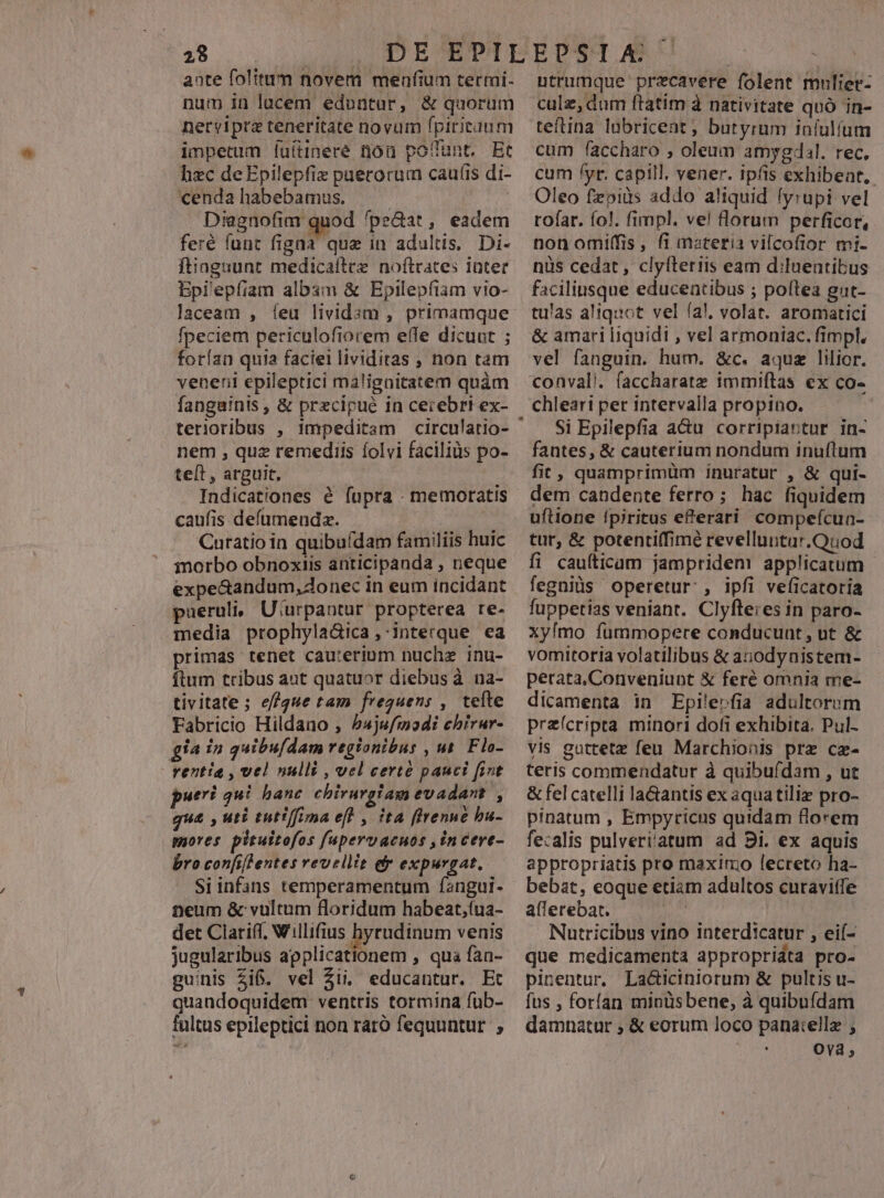 aate folitum novem menfium terti. num in lucem eduntur, & quorum nerviprz teneritate novum fpiritum impetum luitineré nou poffunt. Et hzc deEpilepfiz puerorum caufis di- cendahabebamus. Diagnofim quod fpe&at, eadem feré funt figna que in adultis, Di- ftinguunt medicaftre noítrates inter Epi'epfiam albam & Epilepfiam vio- laceam , feu lividsm , primamque fpeciem periculofiorem effe dicunt ; forían quia faciei lividitas , non tam veneni epileptici malignitatem quàm fanguinis , & precipue in cerebri ex- nem , quz remediis íolvi faciliüs po- teft , arguit, à Indicationes é fupra . memoratis caufis deíumeudz. : Curatio in quibufdam familiis huic inorbo obnoxiis anticipanda , neque expe&andum, donec in eum incidant pueruli, U'urpaotur propterea re- media prophyladica,-Interque ea primas tenet cauterium nuchz inu- ftum tribus aut quatuor diebus à na- tivitate; ef/gue tam frequens , tefte Fabricio Hildano , 54ju/modi ehirur- gia in quibu[dam regionibus , ut. Flo-- - rentia , vel nulli , vel certé pauci fint pueri qui banc chirurgiam evadant , qua , uti tutiffima eff , ita ffrenue bu- mores pituttofos fupervacuos ,incere- bro confifentes revellit ef expurgat. Siinfans temperamentum fangui- neum & vultum floridum habeat;(ua- det Clariff, Willifius hyrudinum venis jugularibus applicationem , qua faa- guinis $i6. vel Zii, educantur. Et quandoquidem ventris tormina füb- fultus epileptici non raró fequuntur ; utrumque przecavere folent mulier- culz, dum ftatim à nativitate quó in- teftina lübricent ; butyrum iníulíum cum faccharo , oleum amygdal. rec. cum fyr. capill, vener. ipfis exhibent. Oleo fzpids addo aliquid lyrupi vel tofar. fo!. fimpl. ve! florum perficor, non omiffis, fi materia vilcofior mi- nüs cedat, clyíteriis eam d:luentibus faciliusque educentibus ; poftea gut- tulas aliquot vel fal, volat. aromatici & amari liquidi , vel armoniac. fimpl. vel fanguin. hum. &c. aquz lilior. conval. faccharatz immiftas ex co- chleari per intervalla propino. Si Epilepfia a&u corripiantur in- fautes, & cauterium nondum inuftum fit, quamprimüm inuratur , & qui- dem candente ferro; hac fiquidem uflione fpiritus eferari compeícua- tur, & potenti(fimé revelluutur.Quod fi caufticam jampridem applicatum fegniüs operetur: , ipfi veficatoria fuppetias veniant. Clyfle;es in paro- Xy[mo fummopere conducunt, ut & vomitoria volatilibus & anodynistem- perata.Conveniunt & feré omnia me- dicamenta in Epilerfia adultorum preícripta minori dofi exhibita. Pul- vis guttetz feu Marchionis prz cae- teris commendatur à quibufdam , ut & fel catelli la&antis ex àquatiliz pro- pinatum , Empyricus quidam florem fezalis pulveri'atum ad 81. ex aquis appropriatis pro maximo lecreto ha- bebat, eoque etiam adultos curavitfe allerebat. Nutricibus vino interdicatur , eií- que medicamenta appropridta pro- pinentur. Laciciniorum & pultis u- fus , forían minüs bene, à quibuídam damnatur , & eorum loco panatellz ; Ova 3