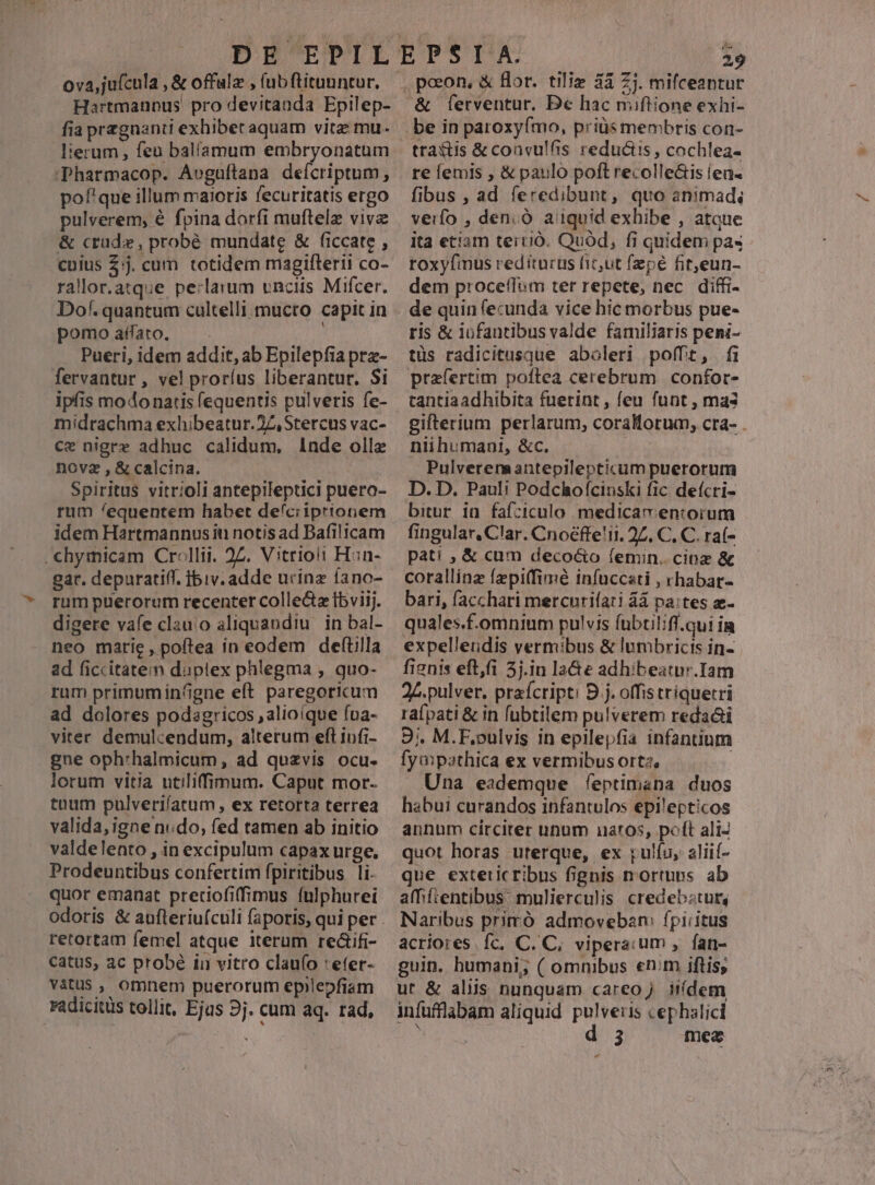 Hartmannus pro devitanda Epilep- fia pregnanti exhibet aquam vitz: mu- lierum, feu balíamum embryonatum 'Pharmacop. Aveguftana deícriptum, pof'que illum maioris fecuritatis ergo pulverem, é fpina dorfi muftelz vive &amp; crude, probé mundate &amp; ficcate , cuius $:j. cum totidem magifterii co- rallor.atque pe:larum unciis Mifcer. Dof. quantum cultelli mucto capit in pomo affato. : fervantur, vel proríus liberantur. Si ipfis modo natis fequentis pulveris fe- midrachma exhibeatur. 27, Stercus vac- ce nigre adhuc calidum, l1nde olle novz , &amp; calcina. Spiritus vitrioli antepileptici puero- rum /equentem habet deíciiprionem idem Hartmannus iti notis ad Bafilicam . chymicam Crellii. 22. Vitrioii Han- gat. depuratiff. ibiv. adde ucinz íano- rum puerorum recenter colle&amp;z fbviij. digere vafe clau o aliquandiu. in bal- neo marie , poítea in eodem deftilla ad ficcitatemm duptex phlegma , quo- rum primumin4gne eft paregoricum ad dolores podagricos , alioíque ína- viter demulcendum, alterum eft infi- gne oph:halmicum, ad qu£vis ocu. lorum vitia utilifimum. Caput mor- tnum pulverifatum , ex retorta terrea valida, igne ndo, fed tamen ab initio valdelento , in excipulum capax urge, Prodeuntibus confertim fpiritibus li. quor emanat preciofiffimus fulphurei retortam femel atque iterum re&amp;ifi- catus, ac probé ii vitro clauío :eter- vàtus , omnem puerorum epilepfiam radicitus tollit, Ejus 9j. cum aq. rad, 29 &amp; lerventur. Dc hac miftione exhi- be in paroxyímo, priüs membris con- tractis &amp; convulfis reductis , cochlea- re femis , &amp; paulo poft recolle&amp;is (ea. fibus , ad feredibunt, quo animad, verfo , den.Ó aiiquid exhibe , atoue ita eciam tervió. Quód, fi quidem pa«- roxyfinus rediturus fiz,ut fepe fit,eun- dem procefTim ter repete, nec. diffi- de quin fecunda vice hic morbus pue- ris &amp; iofantibus valde familiaris peni- tüs radicitusque aboleri pofft, fi przfertim poftea cerebrum confor- tantiaadhibita fuerint, feu funt , mas gifterium perlarum; coralorum, cra- . nii humani, &amp;c. Pulverenaantepilepticum puerorum D. D. Pauli Podchofcinski fic defcri- bitur in fafziculo medicav en:orum fingular, Clar. Cnoéffe!it. 27. C, C. ra(- pati , &amp; cum deco&amp;o íemin.. cinz &amp; corallinz fzpi(fimé infuccati , rhabar- bari, facchari mercnrifari 4à pa:tes z- quales.f.omnium pulvis fubtilifl.qui ia expelleudis vermibus &amp; lumbricis in- fienis eft,fi 5j.iu la&amp;e adhibeatnr.Iam 24. pulver. prafcript: D j. offistriquetri rafpati &amp; in fubtilem pulverem redaá&amp;i 9. M.E,oulvis in epilepfia infantum fyapathica ex vermibus ort2, Una eademque feptimana duos habui curandos infantulos epilepticos annum circiter unum natos, poft aliJ quot horas uterque, ex rulíu, aliií- que exteticribus fignis nortuns ab afhifientibus: mulierculis credebstur, Naribus primó admoveban: fpiritus acriores fc, C. C, vipera.um , fan- guin. humani, ( omnibus enim iftis, ut &amp; aliis nunquam careo. iií[dem 3 mez »