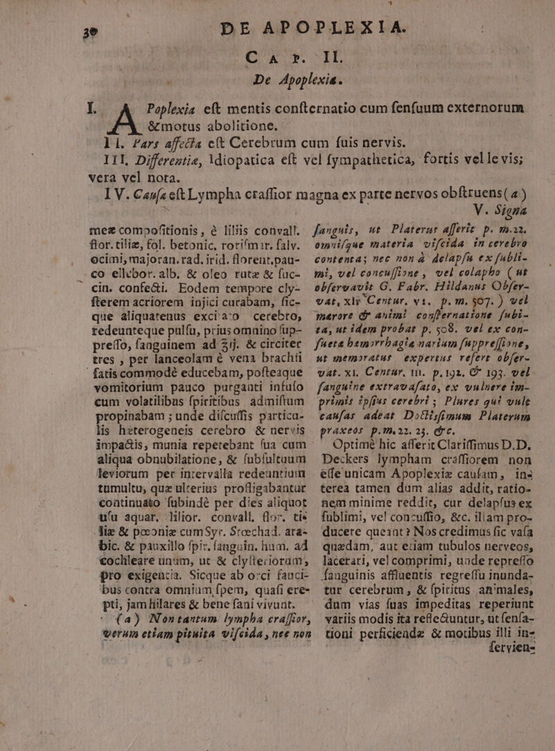 3e 41 Íd | & motus abolitione. L vera vel nota. mez comopofitionis, é liliis conval. fior. tiliz, fol. betonic. rorifmir. falv. ocim!, majoran. rad. irid. florent.pau- co ellebor. alb, & oleo rute & fuc- cin. confe&i. Eodem tempore cly- fterem acriorem injici curabam, fic- que aliquatenus exci'à:o cerebro, redeunteque pulfu, prius omnino fup- pre(fo, fanguinem ad 2j. & circiter tres , per lanceolam é vena brachii vomitorium pauco purganti infuío cum volatilibus fpiritibus admiftum propinabam ; unde diícuffis partica- lis hzterogeneis cerebro & nervis impacts, munia repetebant fua cum aliqua obnubilatione, & fubíultuum leviorum per inrervalla redeuntium tumultu, quz ulterius pro&igabantur continuato fubindé per dies aliquot uu aquar. lilior. convall. (lor. ti* lie & poconie cumSyr. Stoechad. atra- bic. & pauxillo fpi:. fanguin. hum. a4 €ochleare unum, ut & clyltecoram, pro exigencia. Sicque ab orci fauci- bus contra omnium fpem, quafi ere- . pti, jamHilares & bene fani vivunt. (2a) Nontantum lympha era[fior, verum etiam pituita vifcida , nee non -— V. Siena fanguis, mt Platerar afferiz p. ma. omi/gue materia vifcida in cerebro contenta; nec non 4 delapfíu ex fuabli- mi, vel concu[fione , vel colapho ( ut obfervavit G. Fabr. Hildanus Obfer- vat, xit Centur. v1, p. m. 507. ) vel marore dr animi conflernatione fubi- £a, ut idem probat p. sc9. vel ex con- fueta bem»rrbagia narium fuppre[fione, ut memoratus expertus. vefert obfer- vat. xi. Centur, w.. p. 192. C 193. vel. fanguine extravafato, ex vulnere im- caufas adeat. Dotlisfimum Platerum praxeos p.T.22. 23. (fc. : Optime hic afferit Clariffimus D.D. Deckers lympham craffiorem non ede unicam Apoplexiz caufam, ins terea tamen dum alias addit, ratio- nem minime reddit, cur delapfus ex fublimi, ve! concuffio, &c. iliam pro- ducere queant ? Nos credimus fic vafa quedam, aut euam tubulos nerveos, lacerari, vel comprimi, uade repreffo Íanguinis affluentis regreffu inunda- tur cerebrum , & (pictus an'males, dum vias fuas impeditas reperiunt variis modis ita rele&untur, utfenía- tioni perficiende & moribus illi in- fervien-