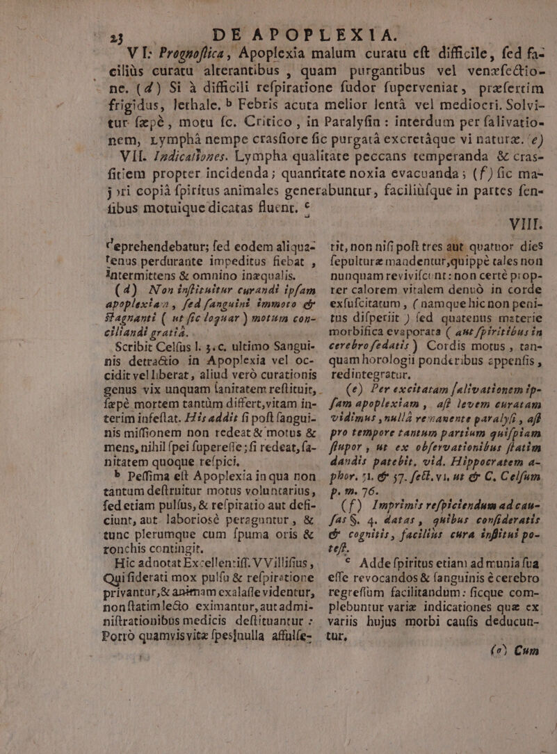 DEAPOPLEXIA. | Ht V I: Prognoflica, Apoplexia malum curatu eft difficile, fed fa- ciliüs curatu alterantibus , quam purgantibus vel venzíc&io- ne. (4) Si à difficili refpiratione fudor fuperveniat, praefertim frigidus, lethale. b Febris acuta melior lentà vel mediocri. Solvi- tur fzpé, motu fc. Critico, in Paralyfin : interdum per falivatio- nem, rymphà nempe ctasfiore fic purgatà excretàque vi naturz. 'e) VII. Izdicatiozes. Lympha qualitate peccans temperanda & cras- fitiem propter incidenda; quantitate noxia evacuanda ; (f) (ic ma- jori copià fpiritus animales generabuntur, facilinfque in partes fcn- 23 fibus motuique dicatas fluent. * Ceprehendebatur; fed eodem aliqua- tenus perdurante impeditus fiebat , !ntermittens & omnino inzqualis. (4) Non infituitur curandi ipfam apoplexiaz, fed fanguint immoto efr Magnanti (| «t fic doguar ) motum con- ciliandi gratia... | | Scribit Cel(us l. 3.c. ultimo Sangui- nis detra&io in Apoplexia vel oc- cidit velliberat , aliud veró curationis genus vix unquam lanitatem reflituit, . fepé mortem tantüm differt,vitam in- terim infeflat. Hs addit fi poft fangui- nis miffionem non redeat & motus & mens, nihil pei fupere(le;fi redeat, fa- nitatem quoque refpici. | b Deffima eít Apoplexia inqua non tàntum de(lruitar motus voluntarius, fed etiam pulíus, & refpiratio aut defi- ciunt, aut. laboriosé peraguntur, & tunc plerumque cum fpuma oris & ronchis contingit, Hic adnotat Excellen:iff. V V illifius , Quifiderati mox pulfa & refpiratione privantur,& animam exalaffe videntur, nonílatimle&o eximantur, aut admi- niftrationibus medicis deflituantut : Porro quamvisvit« fpesjnulla affulfe- VIII. tit, non nifi poft tres aut. quatnor dies fepulturz maadentur;quippé cales non nunqnam revivifcunt: non certé prop- rer calorem vitalem denvó in corde exfufcitatum , ( namquehicnon peai- tus difperiit ) led quatenus mzterie morbifica evaporata (/ ame fpiritibus in cerebrofedatis) Cordis motus , tan- quam horologii ponderibus zppenfis , redintegratur. Y (e) Per excitatam [alivationem ip- fam apoplexiam ,. aff levem euratam vidimus ,nullá vemauente paralyfi , aff pro tempore tantum partium quifpiam fi«por ; ut ex obfervationibus flatim dandis patebit, vid. Hippocratem a- phor. 7A. d 57. feci. vi ut er C. Celfum p. 76. ! : (f) Imprimis refpictendum ad cau- f45 S. 4. datas ,| quibus confideratis Ó* cognitis , facilius cura inflitui po- teft. * Addeflpiritus etiam ad munia fua effe revocandos & (anguinis é cerebro regrefíum facilitandum: ficque com- plebuntut varie indicationes que ex. variis hujus morbi caufis deducun- ( e) Cum