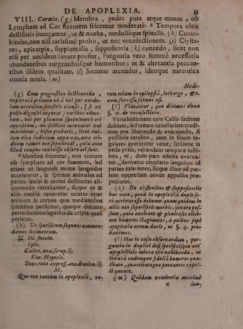 VIIL Cerato.(e)Membra , pedes puta atque manus , ob Lympham ad Cor fluencem fricentur moderaté- 4 Tempora oleis deftillatis inungantur , ut &amp; nucha., medullàque fpinalis. ( 7) Cucur- bitulas,non ni(i raris(imeé probo , ut nec venzíedtionem. (;) Clyfte- res , epicarpia , fupplantalia , fuppofitoria (4) concedo, licet non niii per accidens iuvare postint; Purgantia vero fümmé neceffaria - abundantibus turgentibüíque humoribus ; ut. &amp; alterantia peccan- tibus iidem qualitate. (/ Somnus arcendus, ideoque narcotica omnia noxia. (72) ' AMedi- Xg) Cum prognoffizo inflituenda , vum etiam in epilepfia ,letbargo , &amp;c. explorata primum vira vel per cande- — eum fucce[Ju fuimus wfi.— | lam accenfam fenefiris claufis , (f&amp; ex — [51] Videantur , que diximus eirca polfn dignofci nequeat ) naribus admo- — S. Ww. de venefetlioze. à; tam , vel per pluma fpeculumvà ori. — Neuzlectionem cpm Celfo facimus appo[fitum , an fcilicet msveatur vel dubiam,fed tamen neceflariam credi- maculetur , bifce probatis , licet nul- us pro liberando &amp; .evacuando, fi dum vise indicium appareat,ante tri« . polfibile cerebro , eum ip finem iu- duuns tamcn non fepelsendi , quia ante gulares aperientur venz; fecione in illud tempus revixifeobfervatifunz. —pede priüs, veleodem tempore infti- *$ Membra fricentur, non tantum tuta, ut, dum pars aife&amp;a -evacua- ob lympham ad cor fluentem, fed tur, derivetur circulatio fanguinis ad etiam ut fanguinis motus languidus partes inferiores, ficque illius ad par- acceleretur , &amp; fpiritus animales ad tem oppre(lam novus appulíus pra- partes feníni &amp; motui deftinatas ali- — pediatur. : quomodo retrahantur, ficque ut &amp; —. (4) De ebfleribus &amp; fuppofitoriis eliis mediis renovetur relatio intet — bae nota , quod in apoplexiá duplo fz- animam &amp; corpus quz mediantibus ré acrierereffe debeant 3uamauidem in fpiritibus perficitur, queque durante. aliis .non foporiferis morbis, juvare pof- pertutbationefupetius deicripta quali funt , quia excitant e pituitofos elici- ;perierat. | unt bumores fdagnantes , à quibus fepe (5) Ut fpecificum fequens commeu- — apoplexia ortum ducit , ut. S. 4. pro- damus linimentum. bavimut. no dw 3b. Ot. fucein. (1) Hec in cafu obfervandum , pur- Spic 0 gantíain duplici dofi fpecificifgue ant C aiior, ana, fcrup.ij. -apopletiisls mixta efie exhibenda , ut Fler, Hyperic. dtauna eademque fideliá humores qua- Susc,ruta expref.ana-dracbml. — litate ,2uantitategue peccantes expel- , r] [i : e 4 ^ ] Quo nen tantum in apoplexiá , vVt- (m) Quidam qomitoria Anaxime Er ed í latis