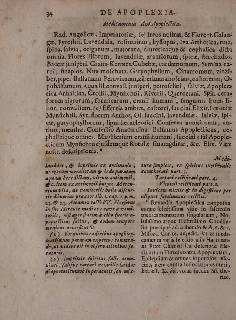 Medicamenta Aut Apoplectica. 54. Rad. Angelicz , Imperatoriz, (7) Ireos noftrat. &amp; Florent.Galan- gz, Pyrethri. Lavendula, rofmarinus , hyffopus, Iva Arthetiea, ruta; Ípica, falvia , origanum , majorana, diureticaque &amp; cephalica di&amp;a omnia, Flores liliorum, lavendulz, atantiorum , fpicz, ftaechados. Baccz junipeéri. Grana- Kermes.Cubebz, cardamomum. Semina ca- rui, finapios. Nux mofchata. Garyophyllum , Cinamomum, zinzi- ber,piper.Balfamum Peruvianum,zibethum;mofchus,caftoreum, O« pobalfamum.Aqua lil.convall. juniperi, petrofelini , falviz, Apoplect tica Anhaltina, Crollii, Mynfichtii , Riverii , Quercerani. Spir. cera« forumnigrorum , formicarum , cranii humani , fanguinis hum. li- lior, convallium. (v) Effentia ambrz, caftorei, fuccini. Elixir. Poeonize Mynfchtii. Syr. lorum Anthos, Ol. fuccini, lavendulz, falviz, fpi- cz, garyophyllorum , ligni heracleotici. Conferva arantiorum , an- thos, menthz. Confe&amp;tio Anacardina. Balfamus Apople&amp;icus, ce- phalicique omnes. Magifterium cranii humani , fuccini ; fal Apople- &amp;icum Mynfchtii ejufdemque Rotulz fmaragdinz , &amp;c. Elix. Vita noftr. defcriptionis. * » | Mu. copre de ! 44 edi- laudant , dr. inprimis ex amtimonio , tura fimplex , ex fpiritus theritcalis ut cocum metallorum &amp;y inde paratam | camphorati part. 5. i NU agnam beneditlam ,vitrum antimonii , T artari retlificati part. 4. ei c. item ex antimonti butyro M ercu- Vitrioli rectificati part. 1. rium vite, de vomitoriis belle difcur- Invicem mixtis &amp; in diceflione per vit Riverius praxeds lib.i. cap.a, p.m. — aliquot. feptimanas velitiis, ! 23. $ 24. Attamen recle VV. Hoeferus . * Remedia Apople&amp;ica compofita jn fuo Hercule medico: cave à vomi- eaque fele&amp;iffima vide in faíciculo goriis , nifi eger [Latim à cibo (uerit a- suedicus accer(itus (it. | (n) Exquibus radicibus apopbleg- matifmuva paratum expertus commen- do,ut videre eit inob[ervationibus fe- euturis. o EC (o) Imprimis fpiritus falis armo- niaei , falifué tartari volatilis fatidus diapboreticumme inperacutis fen. mix- medicamentorum fingularium , No- biliffimo atque Illuftriffimo Cnoéde- lio przcipué adícribendo &amp; A, 6. &amp; 7. Mifze!l. Curiof, adjecto. Vt &amp; medi- camenta varia felectiora in Hartman- ni Praxi Chimiatrica defcripta. Ele- Guarium Timzi contra Apoplexiam , &amp;us, item contra fuffocationes uteri , hoc eft, 24. $al. volat, fuccini 36. the- | rac,