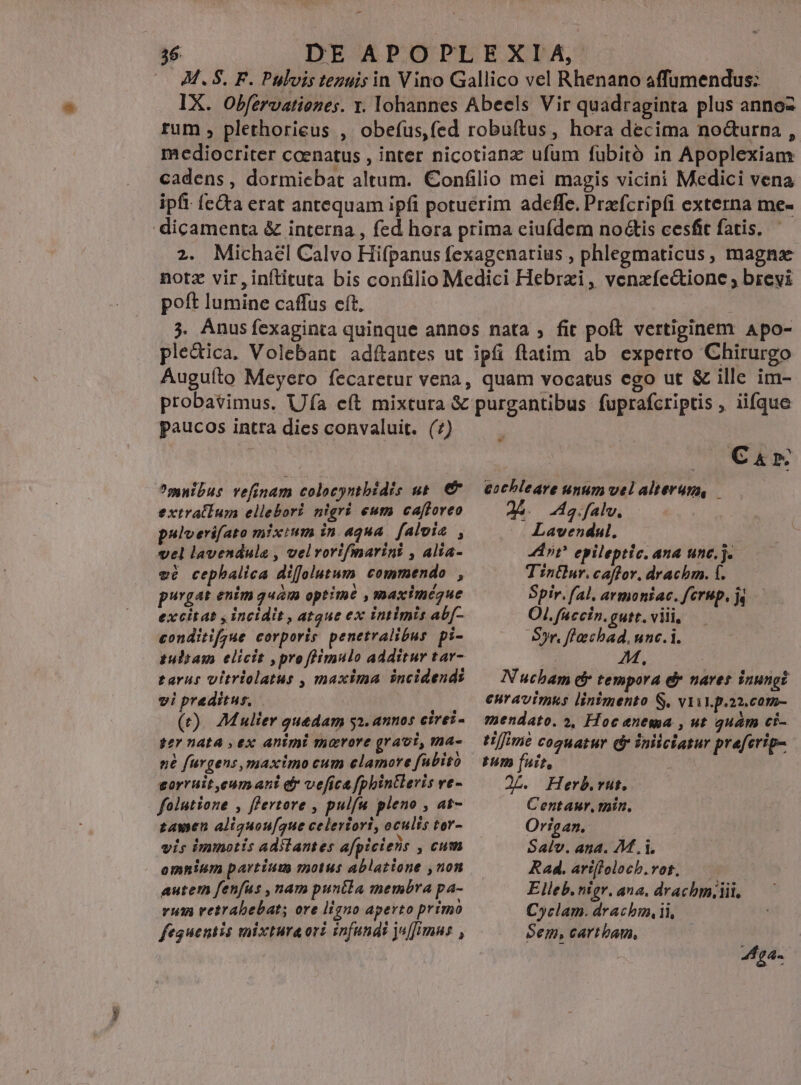 -— 36 DE APOPLEXIA, (—. M. 8S. F. Pulvis tezuis in Vino Gallico vel Rhenano affumendus: IX. Obfervationes. x. lohannes Abeels Vir quadraginta plus annoz rum , plethorieus , obefus,fed robuftus, hora decima no&amp;urna , mediocriter coenatus , inter nicotianx ufum fubitó in Apoplexiam cadens, dormicbat altum. Confilio mei magis vicini Medici vena ipfi: (c&amp;ta erat antequam ipfi potuerim adeffe. Prefcripfi externa me- dicamenta &amp; interna , fed hora prima ciufdem no&amp;is cesfit fatis. 2. Michael Calvo Hifpanus fexagenarius , phlegmaticus, magnas notz vir,inftituta bis confilio Medici Hebrai, venxfe&amp;ione ; brevi poft lumine caffus cít. 3. Anus fexaginta quinque annos nata ; fit poft vertiginem Apo- ple&amp;ica. Volebant adftantes ut ipfi ftatim ab experto Chirurgo Auguíto Meyero fecaretur vena, quam vocatus ego ut &amp; ille im- probavimus. Ufa eft mixtura &amp; purgantibus fuprafcriptis , iifque paucos intra dies convaluit. (7) muibus vefinam colocyntbidis ut. € extratium ellebori nigri eum ca[foreo pulverifato mixium in aqua. falvia , vel lavendula , velvortifinarint , alia- vé cepbalica diffolutum commendo , purgat enim quam optime , maximégue excitat , incidit , atque ex intimis ab[- conditif;jue corporis penetralibus. pi- pulsam elicit , pre ffimulo additur tar- tarus vitriolatus , maxima incidend: vi preditus, (t). Mulier quedam ga. annos cirei- t2Y nAEA , eX: animi mavrore gravi, ma- n£ furgens, maximo cum clamore fubito torruit eum ant e vefict fphintleris rt- | folutione , ffertore , pulfu pleno , at- zamen aliguou[que celeriori, oculis tor- vis immotis adilantes afpiciens , Cum omnium partium motus ablatione ,non autem fenfus , nam puntla membra pa- vum vetrabebat; ore ligno aperto primo feguentis mixtura ori infundi j«[[imnus , C &amp; x. cochleare unum vel alterum, — AA. a. falv. Lavendul, hit? epileptic, ana unc.j. T intlur. caffor. drachm. f. Spir. (al, avmoniac. fcrup, ja OI. faccin. gutt. viii, Sr, ffachad. unc.i. M Nucham e tempora d» naves inungi curavimus linimento S. vail. p.a2.com- mendato. », Hoc enema , ut quam ci- tifimé coguatur d iniiciatur praferip- tum fuit, | 2L. Herb.rut. Centaur, min, Organ. Salv. ana. M.,i. Rad. art[foloch.vot. Elleb. nigr. ana. drachm.iii, Cyclam. drachm ii, oem, cartbam, 4f£a-