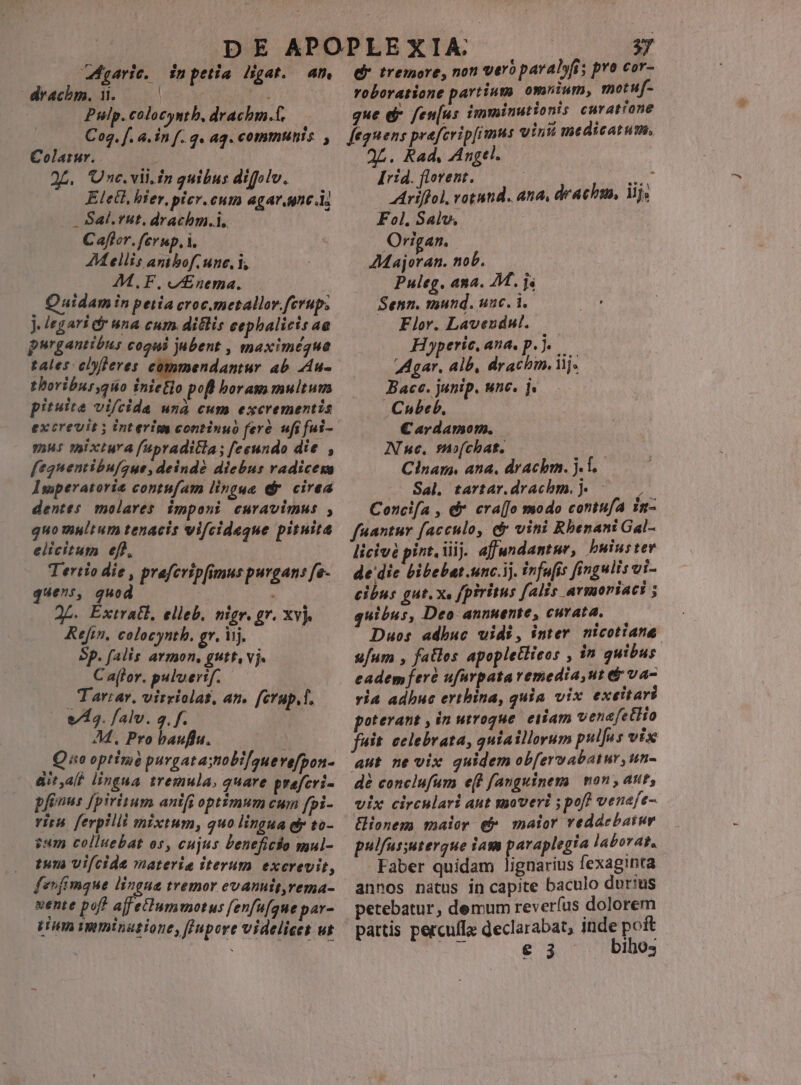 Marie. drachm., 1. | Pulp. colocynth, decken. P in petia digat. Ah y d tremore, non vero paral»fis pro cor- roboratione partium omuium, motuf- que d fenus imminutionis curatrone Colatur. «CUnc. vli.in quibus difolv. Elecl, bier, picr.cum agar.une.i; . Sal.rut, drachm.i. ; Caflor. fevup, i. AM ellis antbof. une, i, M.F. o£nema. | Quidamin petia croc.metallov.ferup; J. legari &amp; una cum. ditlis eephalicis ae purgantibns cogni jabent , maximégquea tales eDjleres commendantur ab. 4u- thoribur,quo inietlo pofl boram multum pituite vifcida unà cum excrementis excrevit y interim continuo fere. ufi fui- ?2H5 Six tura fupraditla; feeundo die , f[egnentibufaue, deinde diebus radicexa Isoperatoria contufam lingue (dr. cirea dentes molares imponi curavimus , quo multum tenacis vifcideque pituita elicitum ef), | Tertio die , praferipfimus purgan: fe- quens, quod : 2L. Extratl, elleb. nigr. gr. xvj. Refin, colocynth. gr, iij. Sp. falis armon, gutt, vj. C alor. puluertf. Tarrar, virriolat, an. ferup,f. e/ A3. falv. q. f. M, Pro bauflu. | Quo optim purgatastobi[/auevefpon- &amp;italt lingua tremula, quare prafcri- pfinus [psritum antfi optimum cum fpi- viru. ferpilli mixtum, quo lingua ey to- ?um colluebat os, cujus beneficio mul- tuna Vifcide materia iterum excrevit, fevfimque lingua tremor evanuit,rema- nente pof? ajfetlummotus fenfufque par- aL. Rad, Angtl. [rid. flovent. ^ Ariffol, votand. ana, drachm, Wjs Fol. Salv. Origan. AMajoran. nob. Puleg. ana. M. js Senn, mund. uac. 1. — Flor. Laveudul. Ho»peric, ana. p. j. 9nd Alb, LAN iij. ... Bace. junip. unc. ]. . Chubeb., C€ardamom. | Nue, suofchat. | Clnarm, ana, drachm. j.f. Sal. tartar.drachm.j. ; Concifa , d cra(Jo modo contufA in- fnantur facculo, d vini Rbenant Gal- licivé pint, iiij. affundantur, bwiuster de die bibebat.unc.ij. infufis fingulis vi- cibus gut. x, [piritus falis armoriaci ; quibus, Deo annuente, curata, Duos adbuc uidi, inter. nicotiana: u/um , fatles apopletlieos , in quibus eadem feré ufarpatavemedia,ut &amp; va- via adbuc erthina, quia vix exetltari oterant , in utroque. eiiam venafetlto fuit. celebrata, qutaillorum pulfus vix aut ne vix guidem obfervabatur, un- dé conclufum e(t fanguinem mon , aut, vix circulari aut moveri ; pof? venefe- ionem maior e maior veddebatur pulfussutergque iam paraplegia laborat. Faber quidam lignarius fexaginta annos natus in capite baculo durius petebatur, demum rev eríus dolorem pattis percuflz declarabat, inde poft A e 3 bibo,