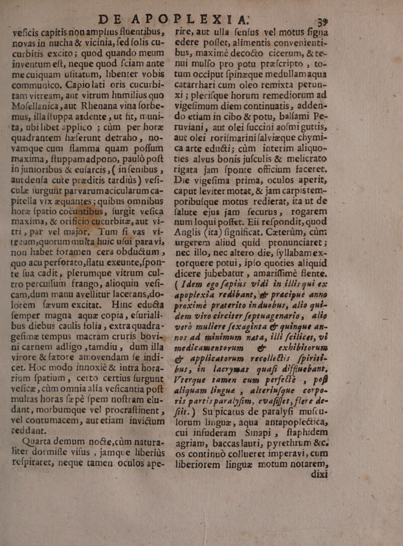 veficis capitis nonamplius flüentibus, novasin nucha & vicinia, fed folis cu- curbitis excito; quod quando meum inventum eft, neque quod fciam ante me cuiquam ufitatum, libenter vobis commuaico. Capiolati oris cucurbi- tam vitream, aut vitrum humilius quo Mofellanica,aut Rhenana vina lorbe- mus, illa (tappa ardente , ut fit, muni- 'ta; ubilibet ipplico ; cüm per horz quadrantem hzferunt detraho , no- quo acu perforato,flatu exeunte,fpon- te (ua cadit, plerumque vitrum cul- tro percuffum frango, alioquin. vefi- cam,dum manu avellitur lacerans,do- lorem fzvum excitat. Hinc educta femper magna aquz copia, efuriali- bus diebus caulis folia , extraquadra- gefimz tempus macram cruris bovi-. ni carnem adligo ,tamdiu, dum illa virore & (xtote amovendam fe indi- cet. Hoc modo innoxié & intra hora- rium fpatium , certo certius fürgunt velice , cim omnia alia veficantia poft multas horas fzpé fpem noftram elu- dant, morbumque vel procraftinent , vel contumacem, autetiam i1nvi&durn reddant. . Quarta demum noGe,cüm natura- liter dormiffe vifus , jamque liberiüs rcfpiraret, neque tamen. oculos ape- rire, aut ulla fenfus vel motus figna edere poflet, alimentis convenienti- bus, maximé deco&o cicerum, & te- nui mulfo pro potu praícripto , to- tum occiput fpinzque medullamaqua catarrhari cum oleo remixta perun- xi ; plerifque horum remediorum ad vigefimum diem continuatis, adden- do etiam in cibo & potu, balíami Pe- ruviani, aut olei fuccini aofm1 guttis; aut olei roriímarinifalvizque chymi- - caarte edu&i; cüm interim aliquo- ties alvus bonis jufculis & melicrato rigata jam íponte officium faceret. Die vigefima prima, oculos aperit, caput leviter motat, & jam carpistem- poribuíque motus redierat, ita ut de falute ejus jam fecurus, rogarem num loqui poffet. Eii refpondit, quod Anglis (ita) fignificat. Ceterüm, cürz urgerera aliud quid pronunciaret ; nec illo; nec altero die, (fyllabam ex- torquere potui , ipío quoties aliquid dicere jubebatur , amariffimé flente. ( 4dem ego fepins vidi in illisqui ex voximé praterito induobus, alio qui- — dem viro circiter feptuagenario, alio vero muliere fexaginta e quingue an- nos ad minimum nata, Illi fcilicet, vi exhbibitorun e applicatorum vecolletlis | fpiriti- bus, in. lacrymas quafi diffinebant, Vtergue tamen cum perfetie , pofl aliquam lingue , alteriufgue | corpo- ris partis paralyfim, evafifjet, flere de- fiit.) Supicatus de paralyfi mufcu- lorum lingue, aqua antapoplectca, cui jnfüderam Sinapi , ftaphidem agriam, baccaslauri, pyrethrum &c. os continuó collneret imperay!, cutn liberiorem lingue motum sped IXI-