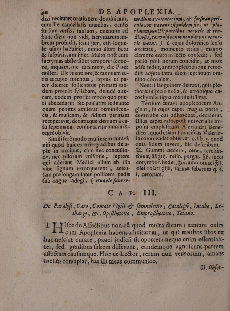 ** | | dixi recitatet orationem dominicam, cumille cancellatis manibus , oculis furfum verfis, tantum , quantum ad hanc diem non vidi, lacrymarum im- brem profudit, itaut jam, etfi loque- le ufum habuiffet, nimio illum fletu & fufpiriis, amifi(let. Multo poft cum lacrymas abfterfiflet tempore: feque- te, inquam, me dicentem, dic Pater nofter. Ille hianti ore, & tanquam aé- risaucupio intentus , íepius ut pa- ter diceret follicitatus primam tan- dem protulit fyllabam, deindé alte- ram, eodem proríüs modo quo pue- ti abecedarii: Sic paulatim redeunte quam penitus amilerat reminiícen- tla, & muficam, & fidium peritiam recuperavit, decimaque demum à ca- fu feptimana , con(ueta vita munia in- tegréobivit. Similiferé modo mulierem curavi nifi quód huicex o&ogradibus dela- píe in occiput, càm nec concuffio- ne, nec pilorum vulfione, feptem qui aderant Medici ullum ab illa vite fignum extorquerent , acicu- lam prelongam inter pollicem pedis fub ungue adegi, ( ersdele fanere- medium excitatorium , (i forfitanperi- €tilonon vaeans ; figuidem fí« , ut plu- rimumpuntlispartibnus nerveis d tens. dine[is,convulfionum nonparvus occur- rit metus, ) 6 cujus dolorifico fen'u excitata, momento citius , magno clamore edito in le&o confedit , fed pauló poft iterum concidit, at mox ad fe rediit, antzpopledicisque reme- diis adjuta intra diem leptimum om- nino convaluit. Neutri fangainemdetraxi, quia ple- thorz fufpicio nulla, & utrobique ca- cochymiz figna manifeftiffima. Tertium curavi apoplecticum Án- glum , in cujus caput magna porta , cumtrabe cui adhzrebat , deciderat. lilius capiti rafo; poft univerfalia im- poíui emplafttuti Alexandri Bene- alerio- Sy m obfervat. 9.lib. s. quod 24. Gummi A hederz, cere, terebin- thinz, 4i 21ij. refin. purgat. 26. fucci corymbor. heder, 51v. ammoniaci Zij. olei rofati 316, farine fabarum q. f, f£, cerorum. QC PF Ili. De. Paralyfi , Caro , Comate Vigili er. [omnalenta , Catalepfi , Yacubo , Le- | 4ban go , ire. Opiflbotono , Emproflbotauo , Tetamo. ur 5 EHIee de Affe&ibus tnon.cft quod multa dicam ; tantam enim . .- € cut Apoplexia habentaffinitatem, ut qui merbos iítos ex hacne(ciat curere , pauci judicii fitoportet: neque enim effentiali- ter, fed gradibus faltem differunt, eandemque agnofcunt-partem affe&am caufamque. Hoc ut Le&tor , rerum non verborum, amans meliàs concipiat, has illi meas eoramunice, Tos diia Ti. Odfer-