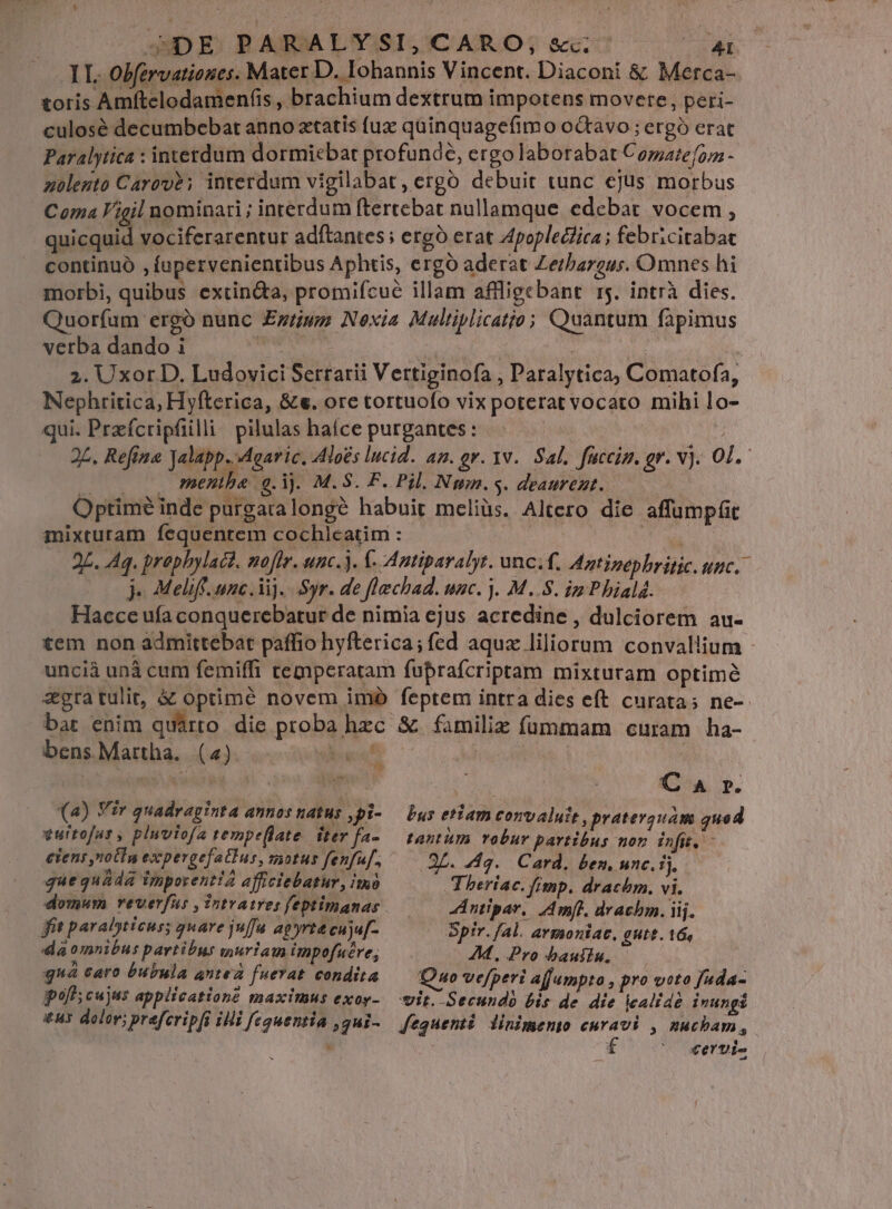 1L. Obfervatioues. Mater D. Iohannis Vincent. Diaconi &amp; Merca- toris Amftelodamen(is , brachium dextrum impotens movere, peri- culosé decumbebat anno xtatis fux quinquagefimo octavo ; ergó erat Paralytica : interdum dormiebat profunde, ergo laborabat Comaiefor - zoleuto Carov?; interdum vigilabat, ergo debuit tunc ejus morbus Coma Vigil nominari ; interdum ftertebat nullamque edebat vocem , PAS vociferarentur adftantes ; ergo erat Zpopleclica; febricitabat continuó , íupervenientibus Aphtis, ergó aderat Zerbargur. Omnes hi morbi, quibus extin&amp;a, promifcue illam affligebant 15. intrà dies. Quorfam ergó nunc £zrius Noxia Multiplicatio; Quantum fapimus verba dando i nci » | | 2. Uxor D. Ludovici Serrarii Vertiginofa , Paralytica, Comatofa, Nephritica, Hyfterica, &amp;e. ore tortuofo vix poterat vocato mihi lo- qui. Przíctripfiilli pilulas hafíce purgantes: | | 2L. Refina Jalapp. Agaric. Aloés lucid. an. ov. 1v. Sal. facciz. gr. v). 01. |. menthe a. ij. M.S. F. Pil. Nun. s. deaurent..—— Optimé inde purgaralongé habuit meliüs. Altero die affumpfit mixturam fequentem cochlcatim : 5 ee 2L. Aq. prophylact. noflr. unc.). C- Antiparalyr. unc.f, Antipepbritic. unc. j- Meliff. unc. Vi). Syr. de flechad. unc. ). M..S. ip P hiald. Hacce uía conquerebatur de nimia ejus acredine , dulciorem au- tem non admittebat paffio hyfterica; fed aqux liliorum convallium - uncià unà cum femiffi temperatam fuprafcriptam mixturam optimé zgra tulit, &amp; optimé novem imo feptem intra dies eft curata; ne- bar enim quarto die proba hzc &amp; familie fümmam curam ha- bens. Martha. (4) esf Ad | | werde id id VIS | C A r. (a) Viv quadraginta Annos H4THs ,pi- — Dus etiam convaluit , praterguam quod vurtofar, pluviofa tempeflate iter fa- tantàm robur partibus non infit. - ciens nolIn expergefatlus, motus fenfu. 3L. 4g. Card. ben, unc. ij. que quada imporentia afficiebatur, imi Theriac.fimp. drachm. vi. domum reverfus ,Tntratresfeptimanas.—— A ntipar. mfi, drachm. iij. fit paralyticus; quare juffa apyrtt cuju[- Spir. fal. avmoniac. gut. 16, da omnibus partibus wuriam impofuere, AM. Pro bauilu, ^ j » e$ S 4 1 P ; 4 : gn caro bubula antea fuerat condita Quo vefperi afjumpta , pro voto fuda- pof cujus applicatione maximus exoy-.— vit; Secundo bis de. die icalidé inungi *u5 dolor; praferipft iHi fequentia ,g4i- fequenti linimento curavi , nuchbam, . Xerti-
