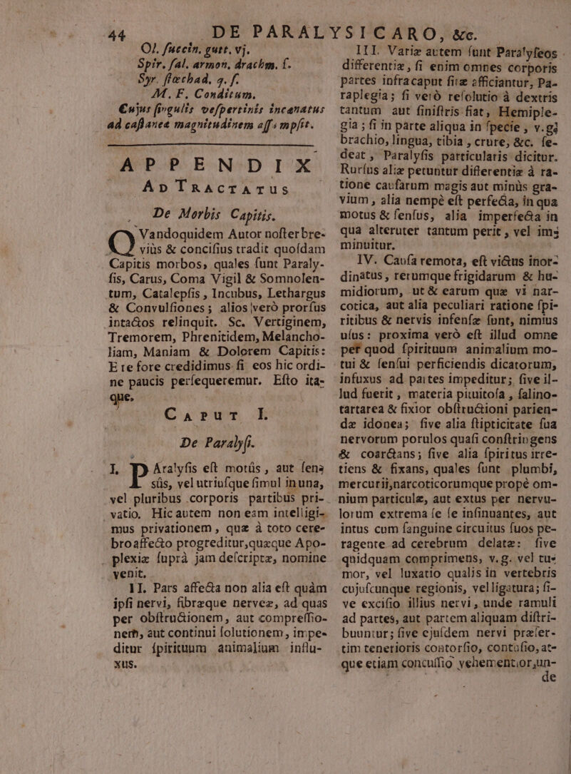 44 OJ. fuccin. gutt. vj. Spir. fal. armon. drachm. f. Syr. flechad. s. f. AM. F. Conditum. | €ujus fivgulis vefpertinis incenatus 4d caflanee magnitudinem offi mpfit. APPENDIX |. ApTRaAcTATUS .— De Morbis Capitis. Vandoquidem Autor nofter bre- Q vius &amp; concifius tradit quofdam Capitis morbos, quales funt Paraly- fis, Carus, Coma Vigil &amp; Somnolen- tum, Catalepfis , Incubus, Lethargus &amp; Convulfiones; alios veró prorfus inta&amp;os relinquit. Sc. Vertiginem, Tremorem, Phrenitidem, Melancho- liam, Maniam &amp; Dolcerem Capitis: E te fore credidimus. fi eos hic ordi- ne paucis perfequeremur. Eíto ita- qe Caput L De Paraly[i- L pyAralyfis eft motüs , aut. fena süs, vel utriufque fimul inuna, vatio, Hicautem non eam intelligi-. mus privationem , quz à toto cere- broaffe&amp;o progreditur,quzque Apo- . plexiz fuprà jam de(criptz, nomine venit, 1I. Pars affeca non alia eft quàm ipfi nervi, fibrzque nervez, ad quas per obíltru&amp;ionem, aut compreffio- nerh, aut continui folutionem , impe- ditur ípirituum animali influ- xus. III Varig artem íunt Paralyfeos differentiz, fi enim omnes corporis partes infracaput fiiz 2fficiantur, Pa- raplegia; fi veio refolutio à dextris tantum aut finiflris.fiat; Hemiple- g!a ; fi in parte aliqua in fpecie , v.gi brachio, lingua, tibia , crure; &amp;c. fe- deat , Paralyfis particularis dicitur. Rurfus aliz petuntur differentiz à ra- tione caufarum magis aut minüs gra- vium , alia nempé eft perfe&amp;ia, in qua motus &amp; fenfus, alia imperfe&amp;a in qua alteruter tantum perit , vel ims minuitur. à IV. Caufa remota, eft vi&amp;us inor- dinátus , rerumque frigidarum &amp; hu- midiorum, .ut &amp; earum quz vi nar- cotica, aut alia peculiari ratione fpi- ritibus &amp; nervis infenfz (nnt, nimius uíus: proxima veró eft illud omne pef quod fpirituum animalium mo- tui &amp; fení(ui perficiendis dicatorum, infuxus ad paites impeditur; five il- lud fuerit, materia piuitoía , falino- tartarea &amp; fixior obítru&amp;ioni parien- de idonea; five alia flipticitate fua nervorum porulos quafi conflripgens &amp; coar&amp;ans; five alia fpiritus irre- tiens &amp; fixans, quales funt. plumbi, mercurii,narcoticorumque propé om- nium particule, aut extus per nervu- lorum extrema íe fe infinuantes, aut intus cum fanguine circuitus fuos pe- ragente ad cerebrum delatz: five quidquam comprimens, v.g. vel tu» mor, vel luxatio qualis in vertebris cujufcunque regionis, velligatura; fi- ve excifio illius nervi, unde ramuli ad partes, aut partem aliquam diftri- buun:ur; five ejuídem nervi prater- tim tenetioris coatorfio, contufio, at- que etiam concuffio Yet emeRsib iaa id gi P4