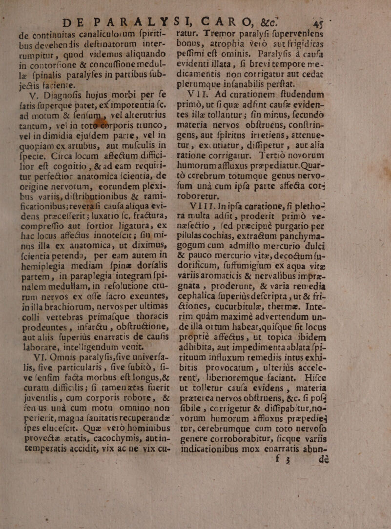 de continniras canaliculorum fpiriti- bus devehendis deftinatorum inter- cumpitur, quod videmus aliquando in contorfione & concuffione medul- lz fpinalis paralyfes in partibus fub- jeais faciente. - : V. Diagaofis hujus morbi per fe fatis füperque patet, eX impotentia fc. ad motum & ferüíu vel alterutrius tantum, vel in totó eorporis trunco, vel in dimidia ejuídem parte, vel in quopiam ex artubus, aut mufculis in lior eft cognitio , & ad eam requiri- tur perfe&ior anatomica Ícientia, de origine nervorum, eorundem plexi- bus variis, diftributionibus & ramt- ficationibus;reverafi caufa aliqua evi- dens przcefferit; luxatio c. fra&ura, compreffio aut fortior ligatura, ex hac locus affe&us innotefcit ; fiu. mi- nus illa ex anatomica, ut diximus, fcientia petenda, per eam autem 1n hemiplegia mediam [pine dorfalis partem , in paraplegia integram fpl- nalem medullam, in refolutione cru- rum nervos ex offe facro exeuntes, inilla brachiorum, nervos per ultimas colli vertebras primafque thoracis prodeuntes , infar&u , obftru&ione, laborare, intelligendum veuit. VI. Omnis paralyfis,five univería- lis, five. particularis , five fubito, fi- velenfim facta morbus eft longus,& curatu difficilis; fi camenzatas fuerit juvenilis , cum corporis robore, & fedus unà cum motu omnino non ípes elucefcit. Quae. veró hominibus proved atatis, cacochymis, autin- ratur. Tremor paralyfi fuperveniens bonus, atrophia vero avt frigiditas peffimi eft ominis. Paraly(is à caufa evidenti illata, fi brevitempore me- dicamentis non corrigatur aut cedat plerumque infanabilis perftat.- VII. Ad curationem ftudendum primó, ut fi que adíint caufz eviden- tes ille tollantur ; fin minus, fecundo materia nervos obfiruens, conftrin- gens, aut fpiritus irretiens, attenue- tur ,. excutiatur, diffipetur , aut alia ratione corrigatur. Tertio novorum humorumaffluxus prepediatur.Quar- tó cerebrum totumgue genus nervo- fum unà cum ipfa parte affeGa cor« roboretur. VIII.Inipía caratione, fi pletho- ra multa ad(t, proderit primó ve- nzfectio , led przcipué purgatio pet pilulas cochias, extra&um panchyma- gogumi cum admifto mercurio dulci & pauco mercurio vitz, decoGum íu- dorificum, fuffumigium ex aqua vitz vatiis aromaticis & nervalibus impra- gnata , proderunt, & varia remedia cephalica (uperiüs defcripta , ut & fri- &iones, cucurbitulz, cthermz. Inte- rim quàm maximé advertendum un- proprié affe&us, nt topica ibidem adhibita, aut impedimenta ablata fpi- rituum influxum remediis intus exhi- bitis provocatum , ulteriüs accele- ut tolletur cauía evidens , materia praterea nervos obftruens, &c. fi poí4 fibile , corrigetur & diffipabitur,no- tur, cerebrumque cum toto nervofo genere corroborabitur, ficque variis indicationibus mox enarratis abun- | PEU de