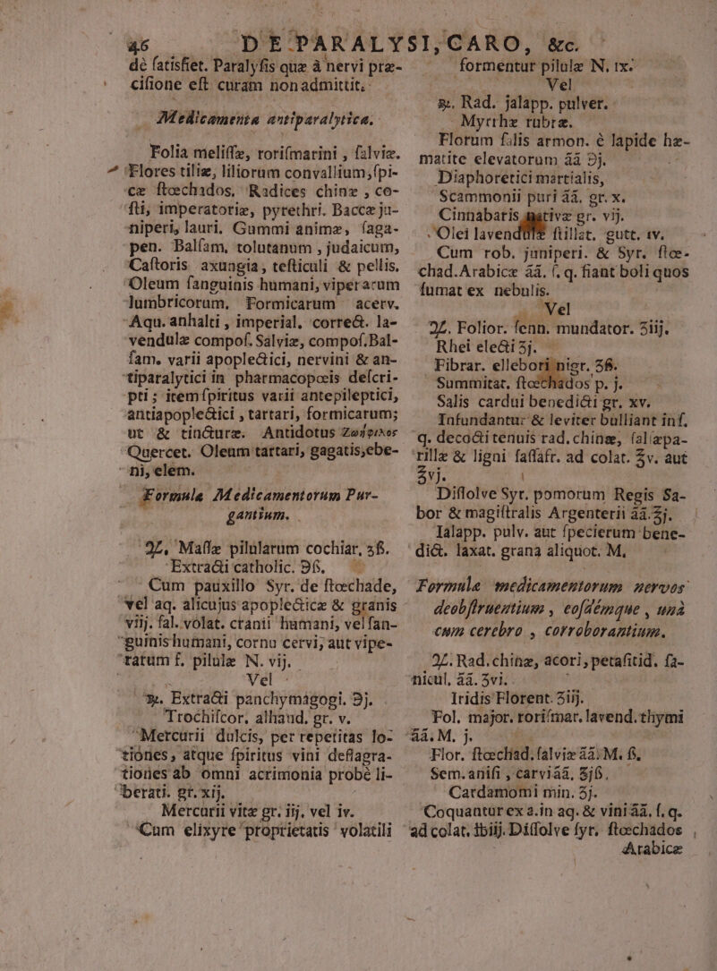 . JAN dé fatisfiet. Paralyfis quz à nervi prz- cifione eft curam nonadmittit,: — Medicamenta antiparalytica.. Folia meliffz, rori(marini , falviz. Flores tiliz, liliorum convallium;fpi- ce ftechados, Radices chinz , co- niperi, lauri, Gummi animz, íaga- pen. Balíam, tolutanum , judaicum, Caftoris axungia, tefticuli &amp; pellis. Oleum fanguinis humani, viperarum lumbricorum, Formicarum —acetv. Aqu. anhalti , imperial. corre&amp;. la- vendulz compof. Salviz, compof.Bal- fam. varii apople&amp;ici, nervini &amp; an- *iparalytici in pharmacopcis defcri- pti; itemípiritus varii antepileptici, antiapopleGici , tartari, formicarum; üt &amp; tincurz. Antidotus Zejeisor ^ ni,elem. ^ Formule Medicamentorum Pur- Y an gamium. —— 27. Maffe pilularum cochiar, 5f. -Extradi catholic. B6. — - - €um pauxillo Syr. de fteechade, viij. fal. volat. cranii humani, velfan- guinishumani, cornu cervi; aut vipe- tatum f. pilule N. vij. - je d | Vel : .7&amp;. Extradi panchymágogpi. 3j. . Trochifcor. alliand, gr. v. ——— Mercurii dulcis, per repetitas lo- tiones, atque fpiritus vini deflagra- tiones ab omni acrimonia probé li- Jberati. Br. xij. —— | Mercarii vitz gr. iij. vel iv. Cum elixyre proprietatis ' volatili ' . formentur pilule IN, 1x- s dead. i0 z:, Rad. jalapp. pulver..- - Myrthz rubrae. Florum filis armon. é lapide hz- matite elevatorum àà 9j. j^ Diaphoretici maertialis, Scammonii puri a. gr. x. Cinnabaris mativz gr. vij. - Olei laven füllat. gutt. twv. —— Cum rob. juniperi. &amp; Syr. flce- chad.Arabice àà. (. q. fiant boli quos fumat ex nebulis. in v Ml . 2£. Folior. fenn. mundator. 2iij. Rhei ele&amp;i3j. . Fibrar. ellebori nis - 'Summitat. ftcecha Salis cardui benedici gr. xv. Infundantur &amp; leviter bülliant inf, q. deco&amp;itenuis rad. chinse, (alizpa- Pp &amp; ligni faffáfr. ad colat. v. aut $vj. Y. 4 Diflolve Syr. pomorum Regis $a- Ialapp. pulv. aut fpecierum bene- di&amp;. laxat. grana aliquot. M, - deobfirueztium , eo[démque , unà cmn cerebro , corroborantium. 27. Rad.chinz, acori, petafitid. fa- nicul, àà. 5vi. hast Iridis Florent. 2iij. | Fol. major. roriítnar. lavend.thymi Flor. ftcechad. falviz 42:M. f. — Sem.anifi,carvia&amp;, $j6. — Catdamomi min. 3j. Coquantur ex a.in aq. &amp; vini ài. f. q. Arabice