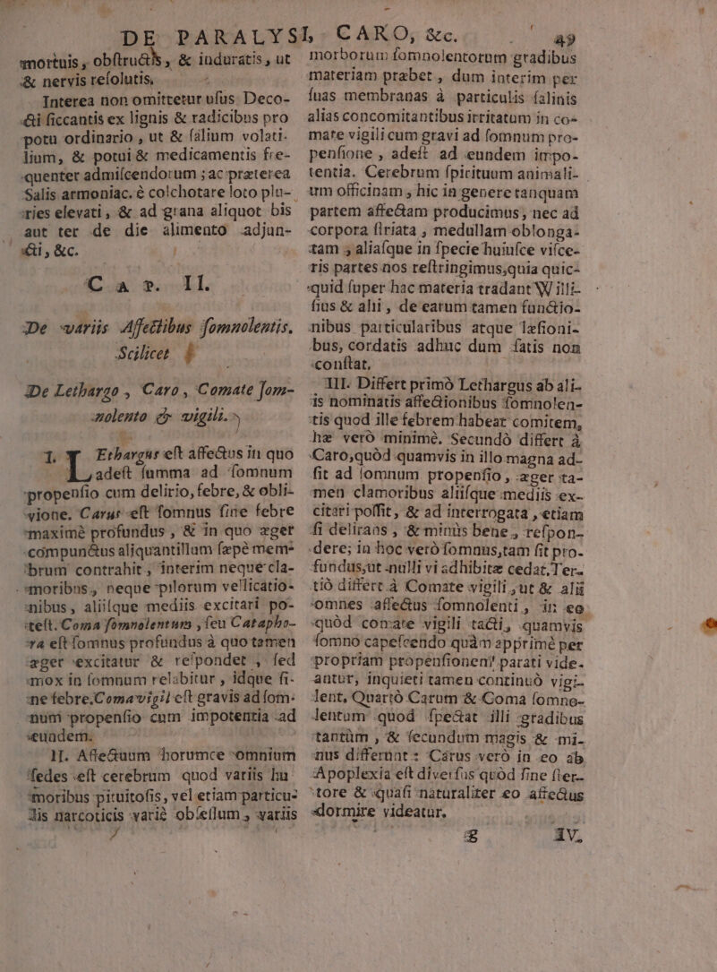 mortuis , obftru&amp;ks , &amp; induratis , ut &amp; nervisrefolutiss —— - Interea non omittetur ufus. Deco- «&amp;i ficcantis ex lignis &amp; radicibus pro potu ordinario , ut &amp; faltum volatt. lium, &amp; potui &amp; medicamentis fre- quenter admiícendorum ; ac praterea Salis armoaiac. € colchotare loto plu-. :ries elevati, &amp; ad grana aliquot. bis . aut ter de die alimeüto .adjun- ^ ai, &amp;c. : 4. *. Il. 3De wariüs Affetlibus fomnolentis. Scilicet 1 De Letbargo , Caro , Comate Jam- zoleuto c vigili. Tq Enbargurett affe&amp;us in quo ^ irs fumma. ad íomnum propeníio cum delirio, febre, &amp; obli- vione. Carat eft fomnus fine febre maxime profundus , &amp; 1n quo aget «cómpun&amp;us aliquantillum fzpé mem- brum contrahit, interim neque cla- -*moribns, neque-pilorum velicatio- mibus, aliique mediis excltari po- «teft. Coma fomnolentum , feu Catapbo- *4 elt fomnus profundus à quo temen eger excitatur &amp; relpondet , fed mox in fomnum relabitur , idque fi- e febre.Comavigil cft gravis ad om: num propenfio cum impotentia -ad «eundem. DIE | ll. AfeGuum 'borumce -omnium fedes eft cerebrum quod variis bu moribus pituitofis, vel etiam particu- dis natrcoticis vari$ obíellum , aris - 4» morborum fomnolentotnm gradibus materiam praebet , dum interim per fuas membranas à particulis íalinis alias concomitantibus irritatam in co- mate vigili cum gravi ad fomnum pro- penfione , adeft ad eundem impo- tentia. Cerebrum Íípirituum animali- | arm officinam , hic ia generetanquam partem afte&amp;dam producimus ; nec ad corpora firiata , medullam oblonga- tam aliaíque in fpecie huiuíce viíce- ris partes nos reflringimus;quia quic- quid fuper hac materia tradant W illi- fius &amp; alit , de eatum tamen fün&amp;io- nibus particularibus atque 1zfioni- bus, cordatis adhuc dum íatis non conftat, E. | TII. Differt primó Lethargus ab ali- is nominatis affe&amp;ionibus fomnolen- tis quod ille febrem habeat comitem, hz veró minime. Secundó differt à Caro;quód quamvis in illo.magna ad- fit ad lomnum ptopenfio , :xger ta- men clamoribus aliifque mediis ex- citari poffit, &amp; ad interrogata , etiam fi deliraas , &amp; minis bene , refpon-- .dere; in hoc verófomnus,tam fit pro- fundus;ut .nulli vi adhibitz cedat; Ter. tió differt.à Comate vigili ut &amp; alii omnes afle&amp;us fomnolenti, in eo quód comate vigili ta&amp;i, quamvis fomno capefeendo quàm apprimé per propriam propenfionemn! parati vide- antur, inquieti tamen continuó vigi. lent, Quartó Carum &amp;.Coma (omne- lentum .quod fpe&amp;at illi :gradibus 'tantüm , &amp; fecundum magis &amp; -mi- nus differiat : Cárus vero in eo ib -Apoplexia ett dive:fus qvod fine fter tore &amp; quafi naturaliter eo affe&amp;us xlormire videatur. | S iv.