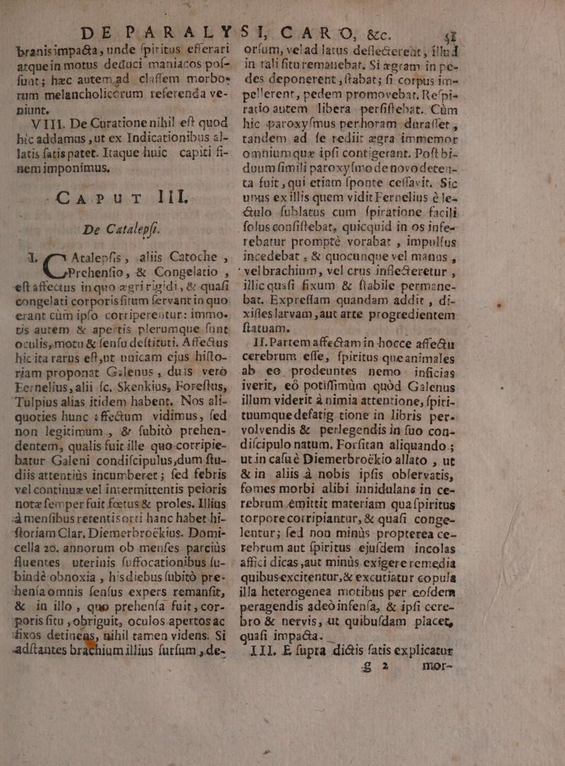 branisimpadta, unde fpiritus. ef'erari atquein motus deduci maniacos pof- funt; hzc autem,ad claffem morbo- rum melancholiccrum referenda ve- nili. oss | V III. De Curatione nihil ef? quod xc addamus ,ut ex Indicationibus z]- latis fatispatet. Itaque huic capiti fi- nemimponimus, -Carprurr IIL De Catalepfr. 1. Atalepfis , .aliis Catoche , Prehenfio, &amp; Congelatio , eft affeauns inquo «gririgidi, &amp; quafi congelati corporis fitum fervantin quo erant càüm ipfo corripereutur: immo- tis autem &amp; apertis plerumque funt culis,motu.&amp; leníu deftituti. Affectus hic ita raros eR,nt unicam cjus hifto- riam proponat G;lenus, duis veró Eernelius, alii c. Skenkius, Foreftus, Tulpius alias itidem habeat. Nos ali- quoties hunc :ffeum vidimus, fed non legitimum , &amp; fubitó prehen- dentern, qualis fuit ille quo-cotripie- batur Galeni condifcipulus,dum ftu- diis attentis incumberet ; fed febris vel continuz vel intermittentis peloris notz femper fuit foetus &amp; proles. Illius :àmenfibus retentisorti hanc habet hi- floriam Clar, Diemerbroekius. Dotmi- cella 20. annorum ob meufes. parcius fluentes. uterinis foffocationibus (u- bindé obnoxia , hisdiebus (uübitó pre- deníaomnis fenfus expers remanfit, &amp; in illo, que prehenía fuit; cor- poris fitu ,obriguit, oculos.apertos ac fixos detiueas, nihil tamen videns. Si adítantes br iom illius furfum ,.de- - oríum, velad latus defle&amp;eteat , illud. in talifituremauebat, Si xgram in pe- des deponerent (tabat; fi corpus im- rado antem libera perfiftebat. Cüm hic paroxyímus perhoram dara(fet , tandem ad [e rediit zgra immemor omhiumquz ipfi contigerant. Poft bi- duum (imili paroxyímo de novodeteu- ta fuit , qui etiam fponte cefíavit. Sic unas exill's quem vidit Ferpelius à le- X&amp;ulo Ífuhlatus cum fpiratione facil rebatur prompte, vorabat , impulíus incedebat . &amp; quocunque vel manus , ilic quafi fixum &amp; ftabile permane- bat. Expreflam -quandam addit , di- xifleslarvam ,aut arte progredientem flatuam. I II.Partem affectam in hocce affe&amp;u cerebrum effe, fpiritus qneanimales ab ee prodeuntes nemo. inficias iverit, eó potiffimàm quód Galenus illum viderit à nimia attentione, fpiri- tuumque defatig tione in libris per. volvendis &amp; perlegendis in fuo con- diícipulo natum. Forfitan aliquando ; utin cafué Diemerbroékio allato , ut &amp;in alis.à nobis ipfis oblervatis, fomes morbi alibi innidulans in ce-. rebrum .émittit materiam quafpiritus torporecorripiantur, &amp; quafi conge- lentur; fed non minüs propterea ce- quibusexcitentur,&amp; excutiatur copula illa heterogenea motibus per eofdem peragendis adeo infenía, &amp; ipfi cere-- bro &amp; nervis, ut quibufdam placet, quafi impacta. : All E(upta di&amp;is fatis explicatue
