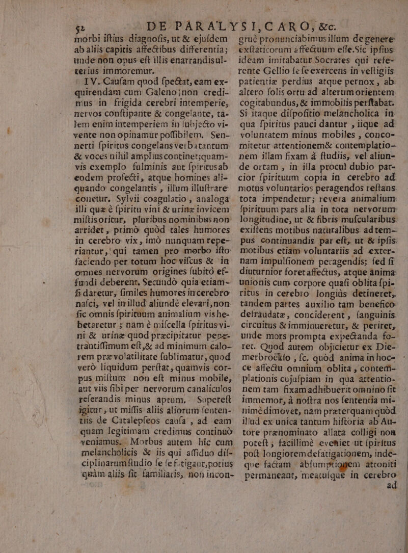 morbi iftius diagnofis, ut &amp; ejufdem ab aliis capitis affe&amp;ibus differentia; unde fon opus eft illis enatrandisul- terius immoremur. I V. Caufam quod fpe&amp;at, eam ex- quirendam cum Galeno;non credi- mus in frigida cerebri Intemperie, nervos conftiparite &amp; congelante, ta- lem euim intemperiem 7n lubje&amp;o vi- vente non opinamur poffibilem. Sen- nerti fpiritus congelansverbatantum &amp; voces nihil ampliuscontinet;quam- vis exemplo fulminis aut fpiritusab . eodem profeci , atque homines ali- quando congelantis , illum illuftrare conetur, Sylvii coagulatio , analoga ili quz é fpiritu vini &amp; urinz invicem miítisoritur, pluribus nominibus non arridet , primó quód tales humores in cerebro: vix, imó nunquam repe- riantur,' qui tamen pro morbo ifto faciendo per totum hoc vifcus &amp; ia omnes nervorum origines fubito ef- fuadi deberenr. Secundó quia etiam- fi daretur, fimiles hümores incerebro: nafci, vel inillud aliundé elevari,non fic omnis fpirituum animalium vis he- betaretur ; nam é mifcella fpiritus vi- ni &amp; urine quod prxcipitatur pepz- trantiffimum eft,&amp; ad minimum calo-- rem prz volatilitate füblimatur, quod veró liquidum perítat , quamvis cor- pus miftum non eít minus mobile, aut viis fiblper nervorum canaliculos reíerandis minus aptum, —Superteft igitur , ut miffis aliis aliorum fenten- tüis de Catalepíeos caufa , ad eam quam legitimam credimus continuó veniamus. . Morbus autem hic cum melancholicis &amp; iis qui atfiduo di- cipliaarumfludio fe fe f.tigant,potius quàm aliis fit. familiaris, non incon- grué pronanciabimusillum degenere exttaticorum affe&amp;uum effe.Sic ipfius: ideam imitabatur Socrates qui refe- rente Gellio fefeexercens in veftigiis: patientie perdius atque pernox , ab. altero folis ortu ad alterumorientem: cogitabundus, &amp; immobilis perftabat. Si itaque difpofitio melancholica in qua fpiritus pauci dantur , iique ad voluntatem minus mobiles , conco- mitetur attentionem&amp; contemplatio-- nem illam fixam à ftudiis, vel aliun- de ortam , in illa procul dubio par- cior fpirituum copia in. cerebro ad. motus voluntarios peragendos re(tans. tota impendetur; revera animalium: fpirituum pars alia in tota nervorunr longitudine, ut &amp; fibris mufcularibus. exiftens motibus naturalibus: ad tem- pus continuandis. par eft, ut &amp; ipfis. motibus etiam voluntariis ad exter- nam impulfionem pe:agendis; fed fi diuturnior foret affe&amp;us, atque anima: unionis cum corpore quaf(i oblita fpi- ritus in cerebro longius detineret;. tandem partes auxilio tam benefico defràudatz, conciderent, (anguinis. circuitus &amp; imminueretur, &amp; periret, unde mors prompta expe&amp;anda fo- ret. Quod autem objicietur ex Die- merbrockio , fc. quód anima in hoc- ce affectu omnium oblita , contem- nem tam fixam adhibuerit omnino fit immemor, à noftra nos fententia mi- nimé dimovet, nam preterquam quód. illud ex unica tantum hiftoria ab Au- tore prenominato allata colligi nom poteft; facillimé evetiet ut [piritus poít longioremdefatigationem, inde- qoe factam | abfumptiggem atconiti permaneant, meauuígae in pr ad
