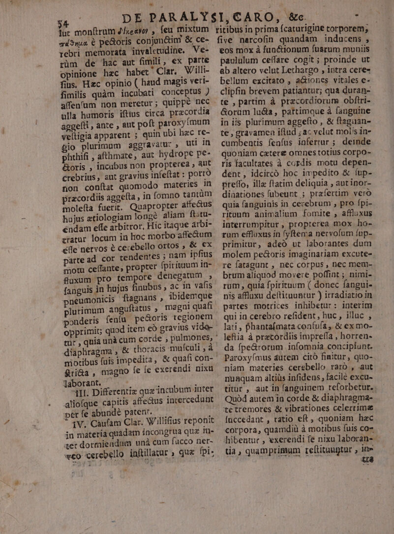 : DE PARALY luc monftrum 2fieavoy , feu mixtum qi3n44 € pectoris conjunctim &amp; ce- rebti memorata invaletudine, Ve- züm de hac aut fimili, ex parte opinione hzc habet Clar. Villi- fius. Hec opinio ( haud magis vett- fimilis quàm incubati conceptus J ulla humoris iftius circa przcordia aggelti , ante , aut polt paroxy(mum veítigia apparent ; quin ubi hzc re- Bio plurimum aggravatur , UH Im phrhifi , afthmate, aut hydrope pe- &amp;oris , incubus non propterea » aut €rebrius, aur gravius infeftat : porro non conítat quomodo materies Ih przco:diis aggefta , in fomno tantüm molefta fuerit. Quapropter affectus hujus etiologiam longe aliam ft;tu- éndam effe arbitror, Hic 1tague arbi- tratur locum in hoc morbo affectum elle nervos &amp; cecebello ortos ; &amp; ex motu ceffante, propter fpirituum 1n- fluxum pro tempore denegatum , fanguis in hujus finubus , ac 1n vafis pneumonicis ftagnans , ibidemque plurimum anguftatus , magni quafi ponderis fenfu pe&amp;oris regionem opprimit; quod item eo gravius vide- s diapliragma , &amp; thoracis mufculi , à niotibus fuis impedita , &amp;ti&amp;a, magno le fe exer laborant. - : i '4HII Differentiz quz incubum anter alioíque capitis afredus intercedunt per fe abundé patent. —— — iV. Caufam Clar. Wiillifius reponit in materia quadam incongrua qua Tua» ier dorraiendum unà cum fucco ner- weo cerebello inftillaur , qu fpi: endi nixu x» ritibus in prima ícaturigine torporem; five narcofin quandam inducens , eos mox à fun&amp;ionum fuarum muniis paululum ceffare cogit; proinde ut ab altero velnt Lethargo , intra ceres bellum excitato , a&amp;ones vitales e- clipfin brevem patiantur; qua duran- te , partim à pracordiorum obftri- &amp;orüm luda, pattimque à fanguine in iis plurimum aggefto , &amp; ftagaan- te , gravamen iflud ; ac velut molis in- cumbentis fenfus infertur ; deinde quoniam caters omnes totius corpo- ris facultates à cordis motu depen- dent, idcircó hoc impedito &amp; íup- preffo, ille ftatim deliquia , aut inor- dinationes fübeunt ; prafertim vero quia fanguinis in cerebrum , pro fpi- rituum animalium fomite , affluxus interrumpitur , propterea mox ho- rum effluxus in (yftema netvofum fup- primitur, adeo ut laborantes dum molem pectoris imaginariam excute-. re fatagunt , nec corpus, nec men- brum aliquod movere poffint ; nimi- rum , quia fpirituum ( donec fangui- nis affluxu deftituuntur ) irradiatio in partes motrices inhibetur: interim qui in cerebro refident, huc , illuc , lati , Dhantafmata contufa, &amp; ex mo- leflia à przcordiis imprefía , horren- da fpe&amp;rorum infomnia concipiunt. Paroxyímus dutem cito finitur, quo-.- niam materies cerebello raro, aut nuaquam altiüs infidens , facile excu- titur , aut in fanguinem reforbetur. Quód autem in corde &amp; diaphragma- tetremores &amp; vibrationes celerrime
