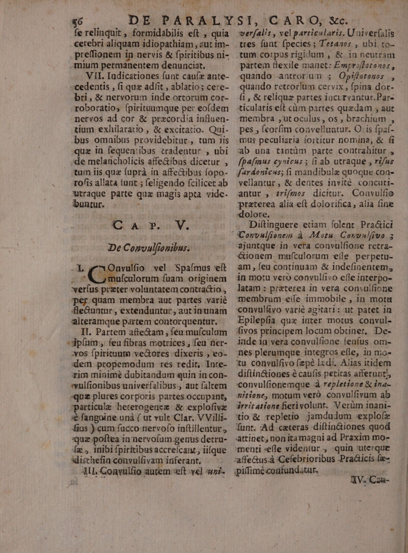 iE fe relinquit , formidabilis eft , quia cerebri aliquam idiopathiam , aut im- preffionem in nervis & fpiritibus ni- mium petmanentem denunciat. — WII. Iadicationes funt cauíz ante- cedentis , fi quz adíit , ablatios cere- bri, & nervorum inde ortorum cor- roboratios ípirituumque per eofdem nervos ad cor & przcordia influen- tium exhilaratio , & excitatio. Qui- bus omnibus prayidebira ., tum Iis que in fequen:ibus tradentur , ubi de melancholicis affeGibus dicetur , tum iis que fuprà in affeGibus fopo- rofis allata tunt ; feligendo fcilicet ab utraque patte quz magis apta vide. buntur. . V. De Comvulfiouibus. C ax. O )nvulfi o vel. Spafmus elt , mufculorum fuam originem MAE przter voluntatem contra&io ; per quam membra aut partes varié fle&untur , extenduntur, aut inunam alteramque partem contorquentur. II. Partem afte&am , féu muículum ipfum, feu fibras motrices , feu ner- :vos fpiritum ve&ores dixeris ; eo- :dem propemodum res redit, Inte- xim minimé dubitandum quin in con- evulfionibus univerfalibus., aut faltem «que plures corporis partes occupant, ;particulz heterogenez & explofivz € fangaine unà ( ut vult Clar. VVilli- fius ) cum fucco nervofo inftillentur., uz poftea in nervofam genus detru- Íz , inibi fpiritibusaccreícant; ii(que idischefin convulfivam inferant. ML CGonvulfio autem «eft vel ni- b b fus. Li (DARO, c. Miu d vel particularis. U niver(alis tres. funt: fpecies ; Tetanos , ubi to- tum corpus rigidum , & io neutram partem dexile. manet: Emproiffotonos, quando retrorfum cervix , edi dot- fi; & reliqua partes iacuryantur.Par- ticularis eft cüm partes quedam , aut membra ,ut oculus, os , Hg c x pes, feor(im convelluatur. O:is fpaf- mus peculiaria íorticur nomina, & (à ab una tantüm parte contrahitur , fpafius cynicus5 (i ab utraque , ri/us vellantur , & dentes invité coucuti- antur , ?rz/mos dicitur. Convulfie praterea alia eft dolorifica, alia (ine :dolore., Diítinguere. edam folent. Pra&ici UConvulfionein à Motu. Coyvulfiuo s cionem. muículorum eíle perpetu- am , feu continuam & Indefinentem; in motu vero convulfivo effe interpo- latam : preterea in vera convulfione Tembrum eife immobile , in mota convuláyo varié agitari: ut patet in Epilepíia quz inter motus convul- fivos principem locum obtinet, De- iade in vera convulfione fenfus om- nes plerumque integros efle, in mo- tu convulfivo fzpé lxdi. Alias itidem diftin&iones àcaufis petitas afferunt convulionemque d repletione & ina- titione; motum veró convulfivum ab drritatione fierivolunt. Verüm inani- tio & repletio jamdudum «explofz funt. Ad ceteras diftin&iones quod attinet, non itamagui ad Praxim mo- menti «efle videntur , quin :uterque ipiffimé«confundatur, ad 33 JV. Czau- Vtt P