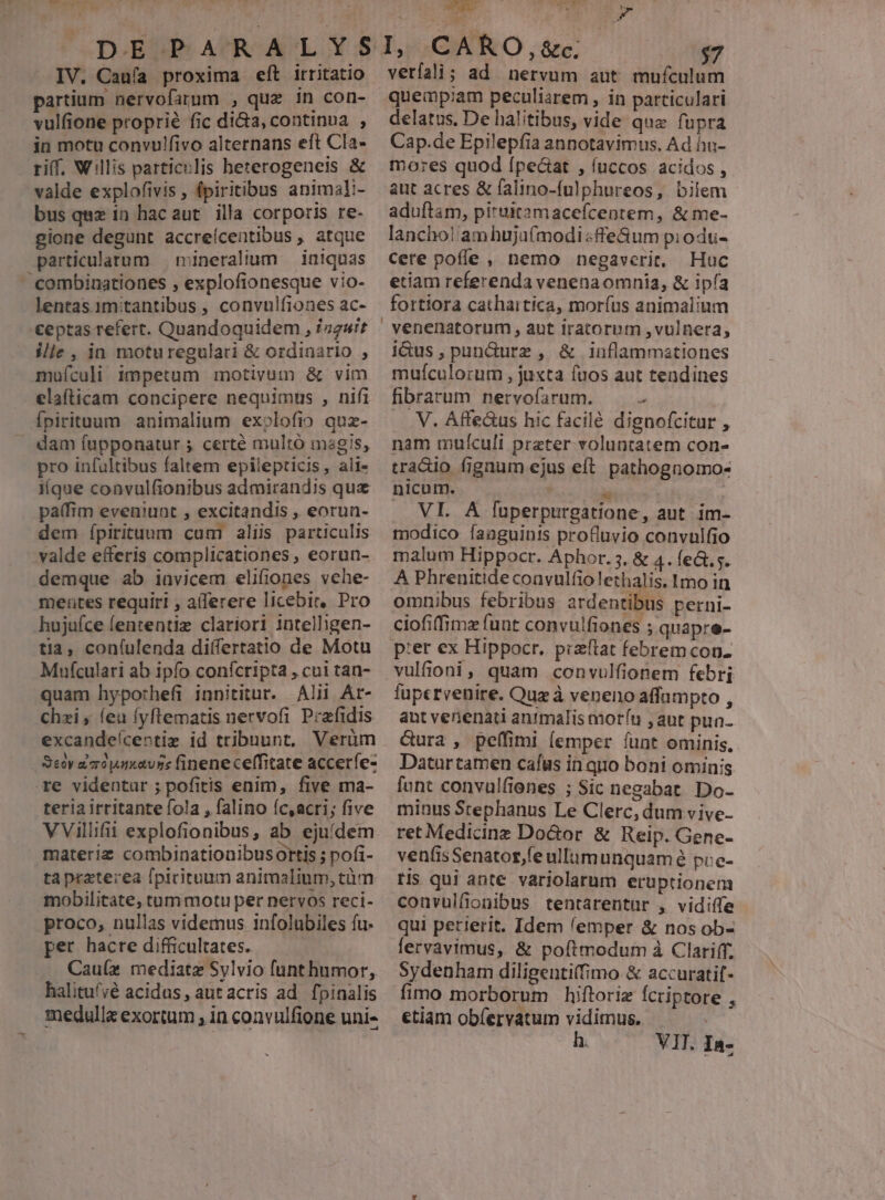 IV. Cauía proxima eít irritatio partium nervofarum , quz 1n con- vulfione proprié fic di&amp;a, continua , in motu convulfivo alternans eft Cla- riff. Willis particulis beterogeneis &amp; valde explofivis , fpiritibus animaI:- bus quz in hacaut illa corporis re- gione degunt accreícentibus , atque mineralium — iniquas combinationes , explofionesque vio- ceptas refert. Quandoquidem , iz2uit ilie , in moturegulari &amp; ordinario , mufículi impetum motivum &amp; vim elafticam concipere nequimus , nifi Ípirituum animalium exolofio quz- dam fupponatur 5 certé multó magis, pro infultibus faltem epilepticis, ali- iíque convulfionibus admirandis quz palfim eveniunt , excitandis , eorun- dem ípirituum cum aliis particulis demque ab invicem elifiones vehe- mentes requiri , aiferere licebit, Pro hujufce fententiz clariori intelligen- tia, coní(ulenda differtatio de Motu Mufculari ab ipfo conícripta , cui tan- quam hyporhefi innititur. Alii Ar- chzi , (eu fyftematis nervofi Prafidis excandeícentiz id tribuunt, Verüm Seoy a0 umatvns fineneceffitate acceríe- teria irritante fola , falino íc,acri; five VVillifii explofionibus, ab ejufdem materiz combinationibusortis ; pofi- tapraterea [picituum animalinm, tüm mobilitate, tum motu per nervos recí- proco, nullas videmus infolubiles fu. per hacre difficultates. Cau(z mediate Sylvio funt humor, halitufyé acidus, aut acris ad. fpinalis medullz exortum ; in convulfione uni- 7 T oU- - d veríali; ad nervum aut GR A quempiam peculiarem, in particulari delatus. De halitibus, vide que fupra Cap.de Epilepfia annotavimus, Ad hu- mores quod [peciat , fuccos acidos , aut acres &amp; falino-fulphureos, bilem aduftam, pituitamacefcentem, &amp; me- lancho! am huju(modi fle&amp;um piodu- cere poffe , nemo negaverit, Huc etiam referenda venena omnia, &amp; ipía fortiora cathartica, morfus animalium i&amp;us,pun&amp;durz , &amp; inflammationes mufculorum , juxta fuos aut tendines fibrarum nervofarum. ^ . V. Affe&amp;us hic facilé dignofcitur , nam muículi preter voluntatem con- tradio fignum ejus eít. pathognomo- nicum. * | | VI. A fuperpurgatione, aut im- modico íaaguinis profluvio convulfio malum Hippocr. Aphor. 5. &amp; 4. feG.s. A Phrenitide convulfio lethalis. 1mo in omnibus febribus ardentibus perni- ciofiffimx funt convulfiones ; quapre- vulfioni, quam convulfionem febri fupervenire. Quz à veneno affampto , ant venenati animalis morít , aut pua- Gura , peífimi (emper funt ominis, Datur camen cafus in quo boni ominis funt convulfienes ; Sic negabat. Do- minus Stephanus Le Clerc, dum vive- ret Medicine Do&amp;or &amp; Reip. Gene- venfisSenator,fe ullimunquam é pie- ris qui ante variolarum eruptionem convulfionibus. tentarentur , vidiffe qui perierit. Idem lemper &amp; nos ob- fervavimus, &amp; poftmodum à Clariff. Sydenham diligentiffimo &amp; accuratif- fimo morborum hiftoriz fcriptore , etiam obíervatum vidimus. h. VIT. In-