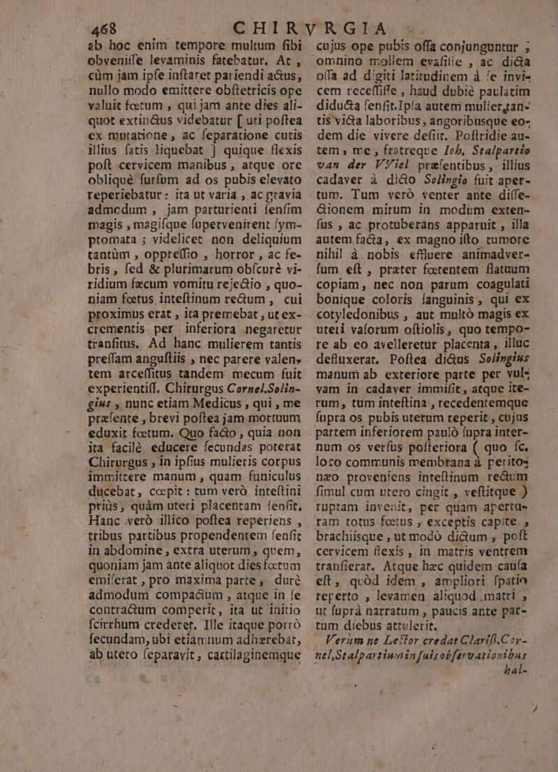 ab hoc enim tempore multum fibi obveniffe levaminis fatebatur. At, cüm jam ipfe inftaret pariendi a&amp;us, nullo modo emittere obftetricis ope valuit foetum , qui jam ante dies ali- quot extin&amp;us videbatur [ uri poftea ex mutatione , ac feparatione cutis ilius fatis liquebat | quique flexis poft cervicem manibus , atque ore obliqué furfum ad os pubis elevato reperiebatur: ita ut varia , ac gravia admcdum , jam parturient fenfim magis , magifque fupetvenirent lym- ptomata ; videlicet non deliquium tantüm , oppre(fio , horror , ac fe- ridium fzcum vomitu rejedio , quo- niam foetus inteftinum re&amp;um ,. cui proximus erat , ità premebat , ut ex- crementis per inferiora negaretur tranfitus, Ad hanc mulierem tantis preífam angulfliis ; nec parere valen» experientiff. Chirurgus Cornel.Solin- £i»: , nunc etiam Medicus , qui , me prafente , brevi poftea jam mortuum eduxit foetum. Quo fa&amp;o , quia non ita facilé educere fecundas poterat Chirurgus ; in ipfius mulieris corpus immittere manum , quam funiculus ducebat, coepit : tum veró. inteftini priis, quàm uteri placentam fenfit, Hanc veró illico poftea reperiens , tribus partibus propendentem fenfit in abdomine , extra uterum , quem, quoniam jam ante aliquot dies foetum emiferat , pro maxima parte, duré admodum compacium , atque in fe contradum comperic, ita ut initio Ícirrhum crederet, Ille itaque porró fecundam, ubi etiamnum adhzrebat, ab uteto feparavit, caxtilaginemque omnino mollem evafifie , ac dida offa ad d'giti latitudinem à /e invi- cem rece(fiffe , haud dubie paulatim didu&amp;a fenfit.Ipía autem muliergtarn- tis v1&amp;a laboribus , angoribusque eo- dem die vivere defit. Poflridie au- tem » me , fratreqve Job, Stalpartio van der VViel. przíentibus, illius cadaver à dico Selingio fuit apet- tum. Tum veró venter ante diífe- &amp;ionem mirum in modum exten- fus , ac protuberans apparuit , illa autem facta, ex magno i(to tumore nihil à nobis effluere animadver- fum eíl , prater foetentem flatuum copiam, nec non parum coagulati bonique coloris fanguinis , qui ex cotyledonibus , aut multó magis ex uteti vaforum ofítiolis ,, quo tempo- re ab eo avelleretur placenta , illuc defluxerat, Poftea di&amp;us Solingius manum ab exteriore parte per vuls vam in cadaver immifit , atque 1te- rum, tum inteftina , recedentemque fupra os pubis uterum reperit , cujus partem inferiorem pau!ó fupra inter- num os verfus políteriora ( quo íc. loco communis membrana à perito« neo proveniens inteflinum redum fimul cum ntero cingit , veftitque ) rüpram invenit, per quam apertus ram totus fcetus y, exceptis capite. , brachiisque , ut modó dictum , poft cervicem flexis, In matris ventrem tranfierat. Atque hzc quidem cauía eft, quód idem , ampliori. fpatio reperto , levamen aliquod .matri , ut füprà narratum , paucis ante par- tum diebus attulerit. | Verüm ne Letlor credat Clarifi.Cor- atl Stalpartiuninfuisobferuationibus | | hal- *