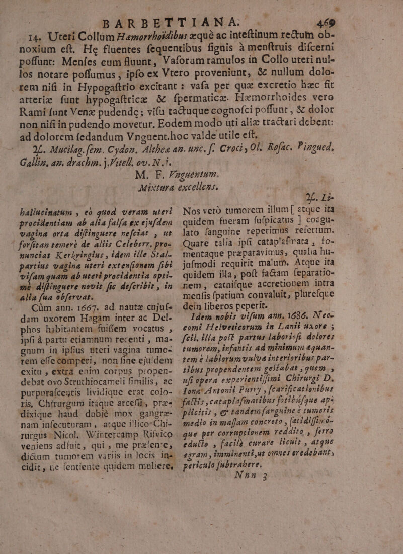 : BARBETTIANA. «- 449 14. Uteti Collum Hamorrbotdibus qué ac inteftinum re&amp;utm ob- noxium eft. He fluentes fequentibus fignis à men(truis difcerni poffunt: Meníes cum fluunt, Vaforum ramulos in Collo uteti nul- los notare poffumus , ipfo ex Vtero proveniunt, &amp; nullum dolo- rem nifi in Hypogaftrio excitant : vafa per quz excretio hzc fit arterie funt hypogaftrice &amp; fpermatice. Hxmorrhoides vero Rami funt Venz pudende; vifa taduque cognofci poffunt , &amp; dolor Galliz. az. drachm. ).Fitell. ov. N.7. procidentiam ab alia falfa ex ejufdem vagina orta düfinguere nefciat , ut | fovfitan temere de. aliis Celeberr, pro- nunciat Kerhringius , idem ille Stal- partíus vagina uteri exten(onem fibi vi/am quam ab uteri procidentia opti- mé diffinguere novit fic defcribit , in Alia fua obfervat. Cüm ann. 1667. ad nautz cujuf- phos habitantem. fuiffem vocatus , ipfi à partu etiamnum recenti , ma- gnum in ipfius uteri vagina tumo- rem effe comperi, non fine ejuldem exitu , extra enim corpus propen- debat ovo Struthiocameli fimilis, ac purporaícegtis lividique erat colo- ris, Chirurgum itaque arce(ii, pre« dixique haud debié mox gangrz- pam infecutoram , atque illico: Chr- rurgus Nicol. Wintercamp Rilvico veniens adfuit, qui , me prafen'e, diGum tumorem variis in locis ins | 2L. Li- Nos vetó tumorem illum[ atque ita. quidem fneram íufpicatus | cosgu- lato fanguine reperimus refertum. Quare talia ipfi cataplafmata , fo- mentaque przparavimus, qualia hu- juímodi requirit malum. Atque ita quidem illa, poft fa&amp;am feparatio- nem, catnifque accretionem intra menfis fpatium convaluit, plurefque dein liberos peperit. ldem nobis vifum ann. 1686. N'eo- comi Helveiicorum in Lanti uxore ; fcil. illa pos? partus laboriofi. dolores tumorem, ivfantis ad minimum 43uan- tibus propendentem geliabat , quem , ufi opera experientif/imi Chiruvgi D. plicitis , e tandem farguine 2 tumoris medio in ma[Jam concreto , (ztidiffi.é- que per corruptionem reddito , ferro edutlo , facile, curare licuit , atque egram , imyminenti,ut omnes ereáebant , periculo [ubtrabeve, ——