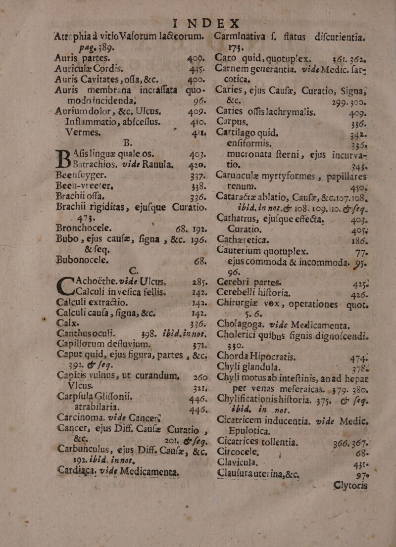 Atrcphiad vitioVaforum la&amp;eorum. p^. 539. is Auris partes. 400. Auricule Cord's, | 445- Auris Cavitates ,ofía, &amp;c. 400. Auris membrana incraffata quo- modoincideuda, 96. Avriumdolor , &amp;c. Ulcus. 409. Inflammatio, abíceífus. 4io. Vermes, 41. 7 B. Afislinguz quale os. 403. Batrachios, vide Ranula, — 4:0. Beeufuyger. 337- PBeeu-vreeter, 338. Brachii offa, | 336. Brachii rigiditas, ejufque Curatio. A425 DBronchocele. 68. 192. Bubo , ejus caufe, figna , &amp;c. 196. &amp; feq. Bubonocele. 68. C. € 'Achoethe. vide Ulcus, 285. Calculi in vefica fellis. 142, Calculi extraóio. 142. Calculi caufa , figna, &amp;c. 142, Calx. 326. Canthusocul. ^ . 398. ibid.innot. Capillorum defluvium. ) 94804 Caput quid, ejus figura, partes , &amp;c. 391. &amp; fe. Capitis vulnus, ut curandum, — 55o Vicus. | 321 Carpíula Gliffonii. 446, atrabilaria. 446. Carcinoma. vide Cancer; Cancer, ejus Dif, Caufz Curatio , &amp;c. Carbunculus, ejus x Diff. Caufz, &amp;c, 192. £bid, inmot, f] Cardiaca. vide Medicamenta. Caro quid,quotoplex. | 361.362. Carnem generantia. videMedic. fat- Cotica, Caries, ejus Caufz, Curatio; Signa; &amp;c. 299. 300. Caries offis lachrymalis. 499. Carpts. 336. Cartilago quid, 342. enfiformis, 2356s mucronata flerni, ejus incurva- tio, 245 Caruncule myrtyformes ,. papillares renum. 4504 — 3bid,in net. 18. 109.10. fea. Catharrus, ejuíque effe&amp;a. 493* Curatio., 405« Cathzretica. 186. Cauterium quotuplex. TTe ejuscommoda &amp; incommoda. 95. 96. | Gerebri partes. 425. Cetebelli hiftoria, : 426. Chirurgie vex, operationes quot. S. 6. xo Cholagoga. vidc Medicamenta. Cholerici quibus figais digaoícendi. 3$0C. Chorda Hipocratis. 474« Chyli glandula. NALLLL Chyli motus ab inteflinis, anad hepar per venas meferaicas. .379. 380. Chylificationishiftoria, 375. €? fe2. ébid, in not. US | Cicatricem inducentia. vide Medic, Epulotica, | | Cicatrices tollentia, 366. 3674 Circocele, —  68- Clavicula, 4M. Clauíura uter ina,&amp;c, 97» Clytoris
