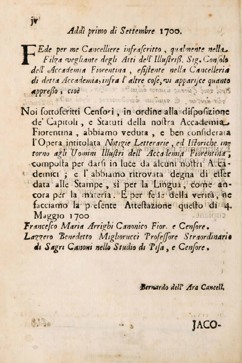 « F Addì primo di Settembre 1700. Ede per me Cancelliere hi fra ferino , qualmente nella* Ftlya svegli ante degli Atti de!l' lllufìri fi, Stg. Confile1 dell Accademia Fiorenti!* , epjlente nella Cancelleria di detta Accademia^ infra ì altre cofe} <vi apparse quanto apprejìo > cioè A4'-'51 * * - :5W à , v}- Noi fortoferitti Ccnfori, io ordine alla difpoGzione de’Capitoli, e Statuti della noftra Acca-demia.* Fiorentina , abbiamo veduta , e ben confiderai* l’Opera intitolata Nottue Letterarie , ed Monche in¬ torno agìt Uomini tllttftri dell' Accademia Fiorentina, compulsa per darfi ir» luce da alcuni noltri \ ca- • dcinici ; e 1’ abbiamo ritrovata degna di elfer data alle Stampe , sì per la Lingua, dome an¬ cora per la materia. E per fede-della verità , irte facciamo la preferite Alterazione quello di 4, Maggio 1700 Trancefco Marta Arrighi Canonico Fior, e Cenfore, Larverò Benedetto Mighorucci Trofeffore Straordinari* di Sag rt Canoni nello Studio di Tifa 3 e Cenfore * ) titnardo deir Ara Cancella si JACO- - *