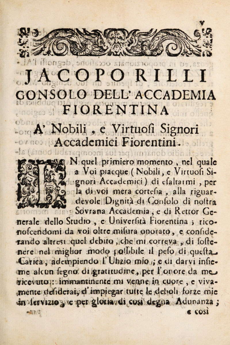 CONSOLO DELL' ACCADEMIA P in R fisi TI Ma t‘- ; . ' f A Nobili , e Virtuofì Signori * • - - - - - ; t - f - - • • * « • - r- »• N quel primiero momento , nel quale a Voi piacque ( Nobili, e Virtuofi Si¬ gnori Accademici) di cfaitatmi , per la di voi mera cortefìa , alla riguar* dévole iDignità di Gonidio di nolira Sovrana Accademia , e di Rcttor Ge¬ nerale dello Studio , c Univerlità Fiorentina » rico* fiofcendomi da voi;oltremilura onorato, c confide¬ rà tvdo altresì quel debito, che mi correva , di folle- nere nel miglior .modo f allibile il pefo di quella^. «Carica , adempiendo F Uhg.jp mio >i e di darvi infic¬ ine alcun fegno di,gratiiudrnc , per l’onore da mo arkevutoi: immantinente mi venne, i.A cuore , c viva- imente ddfideTaìy d’impiegaf tutte le ideboli forze mie vài leivizto^ te f»et gl©tkvsditco$* degna Adunanza ; ”,€ COSÌ