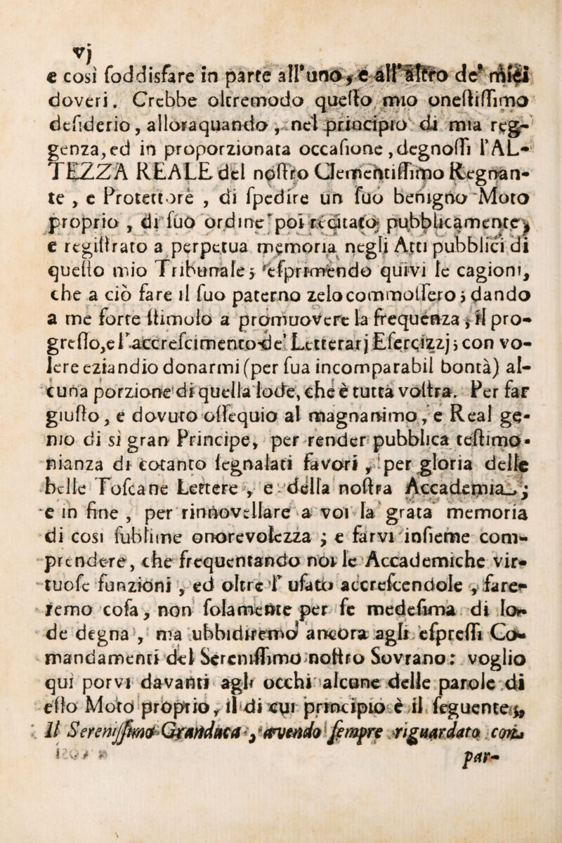 V) e così foddisfare in parte all'unoj e aU’sIfro def miei doveri. Crebbe olcremodo quello mio onelìifFimo debderio, alloraquanclo , nel principio di mia reg¬ genza, ed in proporzionata occafione ,degno(Ti l’AL¬ TEZZA REALE del noftro ClernchtilTripo Regnan¬ te , e Protettore , di fpedire un fuo berugno Moto proprio , di filò ordine'poi recitato; pubblicamente * e regillrato a perpetua memoria negli Atti pubblici di quello mio Tribunale» 'efprKrrendo quivi le cagioni, che a ciò fare il fuo paterno zelocommolfero» dando a me forte (limolo a promuovere la frequenza j ri pro- grdìo,el accrefcimentode’ Letterari Eferqizzj ; con vo¬ lere eziandio donarmi (per fua incomparabil bontà) al¬ cuna porzione di quella lode, che è tutta voltra. Per far giuffo, e dovuto ollcquio al magnanimo , e Reai ge¬ nio di sì gran Principe, per render pubblica teftimo- nianza di Cotanto legnatati favor*, per gloria delle belle Tofca ne Lettere , e- della nobra Accademia., ; e in fine , per rinbovellare a voi la grata memoria di cosi futi li ine onorcvolezza ; e farvi infieme com¬ prendere, che frequentando noi le Accademiche vir- tuofe funzioni, ed oltre T ufatu accrefcendole y fare- remo cofa, non fola mente per fc medefima di lo¬ de degna , ma ubbidiremo* ancora agli efprefTì Co- mandamenti del Scrcnifbmo noftro Sovrano: voglio qui porvi davanti agl» occhi'alcune delle parole di elfo Moro proprio, ibdi«pi principio è il feguente II Seren/jfìwofyartdaca-y avendo femore riguardato cori» , v/ r *■'- \